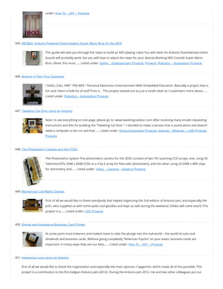 under: How To – DIY – Projects
445. NESBot: Arduino Powered Robot beating Super Mario Bros for the NES
This guide will take you through the steps to build an NES playing robot You will need: An Arduino Duemilanove (other
boards will probably work, but you will have to adjust the steps for your device) Working NES Console Super Mario
Bros. (Note: this must…… Listed under: Game – Entertainment Projects, Projects, Robotics – Automation Projects
446. Arduino V-Twin Flux Capacitor
I SHALL CALL HIM ” PEE-WEE ” Personal Electronics Entertainment With Embedded Education. Basically a project that is
fun and I learn a hole lot of stu from it. . This project started out as just a small robot so I could learn more about……
Listed under: Robotics – Automation Projects
447. Tweeting Cat Door using an Arduino
Note: to see everything on one page, please go to: www.tweetingcatdoor.com After receiving many emails requesting
Instructions and Kits for building the “Tweeting Cat Door “, I decided to make a version that is stand-alone and doesn’t
need a computer to be run and that…… Listed under: Home Automation Projects, Internet – Ethernet – LAN Projects,
Projects
448. The Photometric Camera and the CCDs
The Photometric System The photometric camera for the SDSS consists of two TDI scanning CCD arrays, one, using 30
Tektronix/SITe 2048 x 2048 CCDs in a 5 by 6 array for ve-color photometry, and the other using 24 2048 x 400 chips
for astrometry and…… Listed under: Video – Camera – Imaging Projects
449. Mechanical Led Matrix Display
First of all we would like to thank everybody that helped organizing the 2nd edition of Arduino Jam, and especially the
Jo3ri, who supplied us with some quite cool goodies and kept us safe during the weekend. (Video will come soon!) This
project is a…… Listed under: LCD Projects
450. Simple and Impressive Business Card Printer
At some point most tinkerers and makers have to take the plunge into the real world – the world of suits and
dividends and business cards. Without going completely “American Psycho” on your asses: business cards are
important. In many ways they are our keys…… Listed under: How To – DIY – Projects
451. Interactive Logo using an Arduino
rst of all we would like to thank the organisation and especially the main sponsor, Capgemini, which made all of this possible. This
project is a contribution to the rst belgian Arduino Jam (2012). During the Arduino Jam 2012, me and two other colleagues put our
 