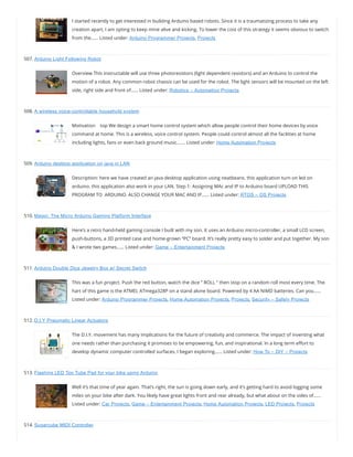 I started recently to get interested in building Arduino based robots. Since it is a traumatizing process to take any
creation apart, I am opting to keep mine alive and kicking. To lower the cost of this strategy it seems obvious to switch
from the…… Listed under: Arduino Programmer Projects, Projects
507. Arduino Light Following Robot
Overview This instructable will use three photoresistors (light dependent resistors) and an Arduino to control the
motion of a robot. Any common robot chassis can be used for the robot. The light sensors will be mounted on the left
side, right side and front of…… Listed under: Robotics – Automation Projects
508. A wireless voice-controllable household system
Motivation    top We design a smart home control system which allow people control their home devices by voice
command at home. This is a wireless, voice control system. People could control almost all the facilities at home
including lights, fans or even back ground music.…… Listed under: Home Automation Projects
509. Arduino desktop application on java in LAN
Description: here we have created an java desktop application using neatbeans. this application turn on led on
arduino. this application also work in your LAN. Step 1: Assigning MAc and IP to Arduino board UPLOAD THIS
PROGRAM TO  ARDUINO. ALSO CHANGE YOUR MAC AND IP…… Listed under: RTOS – OS Projects
510. Magpi: The Micro Arduino Gaming Platform Interface
Here’s a retro hand-held gaming console I built with my son. It uses an Arduino micro-controller, a small LCD screen,
push-buttons, a 3D printed case and home-grown “PC” board. It’s really pretty easy to solder and put together. My son
& I wrote two games…… Listed under: Game – Entertainment Projects
511. Arduino Double Dice Jewelry Box w/ Secret Switch
This was a fun project. Push the red button, watch the dice ” ROLL ” then stop on a random roll most every time. The
hart of this game is the ATMEL ATmega328P on a stand alone board. Powered by 4 AA NiMD batteries. Can you……
Listed under: Arduino Programmer Projects, Home Automation Projects, Projects, Security – Safety Projects
512. D.I.Y Pneumatic Linear Actuators
The D.I.Y. movement has many implications for the future of creativity and commerce. The impact of inventing what
one needs rather than purchasing it promises to be empowering, fun, and inspirational. In a long term e ort to
develop dynamic computer controlled surfaces, I began exploring…… Listed under: How To – DIY – Projects
513. Flashing LED Top Tube Pad for your bike using Arduino
Well it’s that time of year again. That’s right, the sun is going down early, and it’s getting hard to avoid logging some
miles on your bike after dark. You likely have great lights front and rear already, but what about on the sides of……
Listed under: Car Projects, Game – Entertainment Projects, Home Automation Projects, LED Projects, Projects
514. Sugarcube MIDI Controller
 