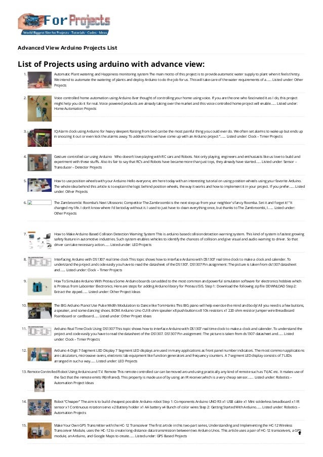 Advanced View Arduino Projects List
List of Projects using arduino with advance view:
1. Automatic Plant watering and Happiness monitoring system
The main motto of this project is to provide automatic water supply to plant when it feels thirsty.
We intend to automate the watering of plants and deploy Arduino to do the job for us. This will take care of the water requirements of a…... Listed under: Other
Projects
2. Voice controlled home automation using Arduino
Ever thought of controlling your home using voice. If you are the one who fascinated it as I do, this project
might help you do it for real. Voice powered products are already taking over the market and this voice controlled home project will enable…... Listed under:
Home Automation Projects
3. IQ Alarm clock using Arduino for heavy sleepers
Raising from bed can be the most painful thing you could ever do. We often set alarms to wake up but ends up
in snoozing it out or even kick the alarms away. To address this we have come up with an Arduino project ”…... Listed under: Clock – Timer Projects
4. Gesture controlled car using Arduino
  Who doesn’t love playing with RC cars and Robots. Not only playing, engineers and enthusiasts like us love to build and
experiment with these stuffs. Also its fair to say that RC’s and Robots have became more than just toys, they already have started…... Listed under: Sensor –
Transducer – Detector Projects
5. How to use position wheels with your Arduino
Hello everyone, em here today with an interesting tutorial on using position wheels using your favorite Arduino.
The whole idea behind this article is to explain the logic behind position wheels, the way it works and how to implement it in your project. If you prefer…... Listed
under: Other Projects
6. The Zambroombi: Roomba’s Next Ultrasonic Competitor
The Zambroombi is the next step up from your neighbor's fancy Roomba. Set it and forget it! "It
changed my life. I don't know where I'd be today without it. I used to just have to clean everything once, but thanks to The Zambroombi, I…... Listed under:
Other Projects
7. How to Make Arduino Based Collision Detection Warning System
This is arduino based collision detection warning system. This kind of system is fastest growing
safety feature in automotive industries. Such system enables vehicles to identify the chances of collision and give visual and audio warning to driver. So that
driver can take necessary action…... Listed under: LED Projects
8. Interfacing Arduino with DS1307 real time clock
This topic shows how to interface Arduino with DS1307 real time clock to make a clock and calender. To
understand the project and code easily you have to read the datasheet of the DS1307. DS1307 Pin assignment: The picture is taken from ds1307 datasheet
and…... Listed under: Clock – Timer Projects
9. How To Simulate Arduino With Proteus
Some Arduino boards can added to the most common and powerful simulation software for electronics hobbies which
is Proteus from Labcenter Electronics. Here are steps for adding Arduino library for Proteus ISIS. Step 1: Download the following zip file DOWNLOAD Step 2:
Extract the zipped…... Listed under: Other Project Ideas
10. The BIG Arduino Piano! Use Pulse Width Modulation to Dance like Tom Hanks
This BIG piano will help exercise the mind and body! All you need is a few buttons,
a speaker, and some dancing shoes. BOM: Arduino Uno CUI 8 ohm speaker x8 pushbuttons x8 10k resistors x1 220 ohm resistor Jumper wire Breadboard
Foamboard or cardboard…... Listed under: Other Project Ideas
11. Arduino Real Time Clock Using DS1307
This topic shows how to interface Arduino with DS1307 real time clock to make a clock and calender. To understand the
project and code easily you have to read the datasheet of the DS1307. DS1307 Pin assignment: The picture is taken from ds1307 datasheet and…... Listed
under: Clock – Timer Projects
12. Arduino 4-Digit 7-Segment LED Display
7 Segment LED displays are used in many applications as front panel number indicators. The most common applications
are calculators, microwave ovens, electronic lab equipment like function generators and frequency counters. A 7 segment LED display consists of 7 LEDs
arranged in such a way…... Listed under: LED Projects
13. Remote Controlled Robot Using Arduino and T.V. Remote
This remote controlled car can be moved around using practically any kind of remote such as TV,AC etc. It makes use of
the fact that the remote emits IR(infrared). This property is made use of by using an IR receiver,which is a very cheap sensor.…... Listed under: Robotics –
Automation Project Ideas
14. Robot “Cheaper”
The aim is to build cheapest possible Arduino-robot Step 1: Components Arduino UNO R3 x1 USB cable x1 Mini solderless breadboard x1 IR
sensor x1 Continuous rotation servo x2 Battery holder x1 AA battery x4 Bunch of color wires Step 2: Getting Started With Arduino…... Listed under: Robotics –
Automation Projects
15. Make Your Own GPS Transmitter with the HC-12 Transceiver
The first article in this two-part series, Understanding and Implementing the HC-12 Wireless
Transceiver Module, uses the HC-12 to create long-distance data transmission between two Arduino Unos. This article uses a pair of HC-12 transceivers, a GPS
module, an Arduino, and Google Maps to create…... Listed under: GPS Based Projects

 