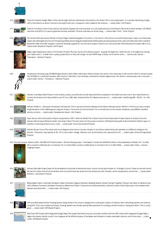 416. Tutorial 4: Arduino Knight Rider
In this tutorial, eight LEDs are interfaced to the Arduino Uno board. This is not complicated – it is just like interfacing a single
LED to the Arduino as done in tutorial 3, but eight times over. A program is then loaded to the Arduino…... Listed under: LED Projects
417. Tutorial 16: Arduino Clock
In this tutorial, the Arduino displays the time and date on a LCD (optional) and in the Arduino IDE serial monitor window. A PCF8563
real time clock (RTC) IC is used to generate the time and date. The time and date can be set using…... Listed under: Clock – Timer Projects
418. The Arduino Microprocessor Miniterm Project Pages: keattsd
Navigation LCD_driver.c LCD_driver.h LCD_driver.h.out ball12d.php bojia.c bojia.c.out chenb.php
doyler.php ellwangerk.php foo.txt frickd.php gamblec.php hurleyg.php keattsd.php littletonj.php panuskip.php parsonstc.php schrodere.php Here is keattsd
Bluetooth SNES Controller Supplies I used the following supplies for my mini-term project: Arduino Uno microcontroller RN-42 bluetooth module USB A to B…...
Listed under: Bluetooth Projects, LED Projects
419. Magic Light (Capacitance Sensor, First Arduino Project)
This was my very first arduino project.  Its great for beginners. Fade the color or the lights my moving
your hands near it.  It fades from a pretty purple blue to a firey red-orange. Its was SUPER easy to build, not to hard to write…... Listed under: Sensor –
Transducer – Detector Projects
420. Temperature Sensing using DS18B20 Digital Sensors
Note: When referring to Arduino below, this works in the same way on the emonTx which is arduino-based.
The DS18B20 is a small thermometer with a built in 12bit ADC; it can be easily connected to Arduino digital input. The sensor communicates over a one-wire…...
Listed under: Sensor – Transducer – Detector Projects
421. Arduino Tiny Relay Shield Project
In this Arduino project, you will build a small relay shield from stripboard. The shield can have one or two relays fitted to it.
Connect the Arduino and relay shield to your PC via a USB cable. Download the PC software and use it to…... Listed under: Interfacing(USB – RS232 – I2c -ISP)
Projects
422. Arduino Platform – Interrupts Introduction
Introduction This is my second article relating to the Arduino Microprocessor Platform. The first one was a simple
implementation of the SIMON game using the Arduino. The article can be found here. For an introduction to the Arduino Hardware, see jeffb42's excellent
articles, as there…... Listed under: Development Board – Kits Projects
423. Open Source Home Automation Project using Arduino UNO + Ethernet Shield
This is Open Source Home Automation Project based on Arduino Uno and
Arduino Wiznet based Ethernet shield. How Does it Work The main brain for this project is Arduino UNO Board along with Arduino Ethernet Shield to give it a
wireless connectivity.Arduino runs a code…... Listed under: Home Automation Projects
424. Arduino Buzzer Circuit
This article and circuit diagram show how to connect a buzzer to an Arduino when the buzzer operates at a different voltage to the
Arduino. The buzzer may operate at 9V, 12V or some other voltage. Arduinos such as the Arduino Uno operate from 5V.…... Listed under: Arduino Programmer
Projects
425. Thermal Camera: Arduino UNO + MLX90614 IR Thermometer
I  did the following steps: 1) Hardware: Connect the MLX90614 (refer to the datasheet) as follows: Pin 1 on MLX
(SCL) connect to ANALOG pin 5 on Arduino Pin 2 on MLX (SDA) connect to ANALOG pin 4 on Arduino Pin 3 on MLX (VDD)…... Listed under: Video – Camera –
Imaging Projects
426. Arduino MicroBot Project
Steps On the breadboard, build two bi-directional motor control circuits (also known as "H-bridge") circuits. These circuits will control
the two DC motors that drive the wheels. Each circuit will have two wires from the Arduino (one for forward, one for backward) to control the…... Listed under:
Robotics – Automation Projects
427. Blinkenlights
Topics: Overview Hardware A Basic Schematic Diagram Resistors Reading Resistor Values Putting it Together Trying it out! More on Resistors and
LEDs Software Comments Variables Procedures References Project 1.Overview As mentioned earlier, Arduino consists of two major parts: the hardware (the
Arduino board) and the…... Listed under: LED Projects
428. GPS and GSM based Vehicle Tracking System Using Arduino
This circuit is designed for tracking the location of vehicles. Most oftracking systems are made by
using GPS. This is very simple and cheap. Tracking systems are mostly used by fleet operators for tracking a vehicle location, routing and others. This is a very
good…... Listed under: GPS Based Projects
429. Real Time GPS Tracker with Integrated Google Maps
This project describes how you can build a mobile real time GPS tracker with integrated Google Maps. I
began this project mainly to see if I can integrate all the different pieces of hardware and software to make a workable solution, and it took some…... Listed
under: GPS Based Projects 
 