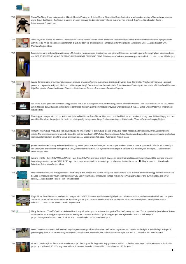 755. Shaun The Noisy Sheep using arduino
Make A "doorbell" using an Arduino Uno, a Wave shield from Adafruit, a small speaker, a plug, a Sharp distance sensor
and a Shaun the Sheep.  Our Shaun is used in an open doorway to alert store staff when a customer has entered. Step 1:…... Listed under: Game –
Entertainment Project Ideas
756. Telecran (Etch a Sketch) + Arduino = Telecranduino ! using arduino
I came across a bunch of stepper motors and I have since been looking for a project to do
with the kids. An old Telecran (French for Etch-a-Sketch) later, we are in business ! What I used for this project: - an arduino Uno -…... Listed under: CNC
Machines Project Ideas
757. Boozeduino using arduino
Now with more LED. Arduino mega powered breathalyser using the MQ-3 sensor.   A relative gauge for judging how intoxicated you
are. NOT TO BE USED AS MEANS OF BREATHALYZING NEVER DRINK AND DRIVE. This is more of a device to encourage one to drink…... Listed under: LED Projects
758. Analog Sensors using arduino
Analog sensors produce an analog (continuous) voltage that typically varies from 0 to 5 volts. They have three wires – ground,
power, and signal (typically red, black, and white, respectively). Examples shown below include: Potentiometers Proximity Accelerometers Ribbon Bend Pressure
Light Temperature Sound Multi-touch Touch…... Listed under: Sensor – Transducer – Detector Projects
759. LoL Shield Audio Spectrum VU Meter using arduino
This is an audio spectrum VU meter using the LoL Shield for Arduino . The LoL Shield is a 14 x 9 LED matrix
which fits onto the Arduino as a shield and is controlled through an efficient method known as Charlieplexing . It was…... Listed under: Metering – Instrument
Project Ideas
760. Flash trigger using arduino
his project is mainly based in this one from Glaciar Wanderer. I just liked his idea and worked it on my own. (I think this guy and me
would be friends, as the projects he has in his photography category are things I’ve been wanting…... Listed under: Video – Camera – Imaging Projects
761. TROBOT: A Miniature Articulated Robot using arduino
The TROBOT is a miniature six-axis articulated robot, modeled after large industrial & assembly line
robots. The prototype versions were developed to be interfaced with ABB's Robot Studio software. Robot Studio was designed to program, simulate, and debug
real industrial robots in an offline virtual environment.…... Listed under: Robotics – Automation Project Ideas
762. Jetson/Tutorials/GPIO using arduino
Quickly testing a GPIO pin To set pin GPIO_PH1 as an output: sudo su (Enter your user password. Defaults to "ubuntu") #
See which pins are currently configured as GPIO, and what their state is. cat /sys/kernel/debug/gpio # Validate that the entry for the Tegra…... Listed under:
Other Project Ideas
763. Arduino + LEDs + fan = POV “APPLAUSE” sign
I saw these POV(Persistence of Vision)  devices on other Instructables and thought I would like to make one and I
have always wanted my own "APPLAUSE" sign.  Next improvement will be to make it go on whenever I enter the room.  🙂  Maybe have it…... Listed under:
Robotics – Automation Project Ideas
764. How to build an Arduino energy monitor – measuring mains voltage and current
This guide details how to build a simple electricity energy monitor on that can
be used to measure how much electrical energy you use in your home. It measures voltage with an AC to AC power adapter and current with a clip on CT
sensor,…... Listed under: How To – DIY – Project Ideas
765. Magic Music Table No menus, no buttons using arduino
NOTE: This instructable is now slightly old and a better machine has been made with lower cost parts
and much better software that automatically allows you to "pair" new cards with new tracks as they are added to the iPod playlist. iPod playback track
selection…... Listed under: Sound – Audio Project Ideas
766. Using the tymkrs “Turn Me” with an Arduino
Here is a quick write up on how to use the tymkrs “Turn Me” rotary encoder.  This supports the “push down” feature
of the tymkrs kit. Fritzing Rotary Encoder Part: Rotary Encoder with Knob bth.fzpz Fritzing Project: RotaryEncoderDemo.fzz Arduino (1.5)
project: RotaryEncoderDemo.ino 1 2 3 4 5 6 7 8…... Listed under: Sound – Audio Projects
767. Boost Converter Intro with Arduino
Let’s say that you’re trying to drive a few Nixie clock tubes, or you want to make a strobe light. A variable high voltage DC
power supply from 50-200+ volts may be required. Transformers are terrific, but difficult to find the right one and a…... Listed under: PWM Projects
768. Arduino Circular Cylon!
This is a quick arduino project that is great for beginners. Enjoy! There is a video on the last step! Step 1: What you Need To build this
project you will need: 10 LEDs, any color will do. Some wire, I used a ribbon cable…... Listed under: LED Projects

 