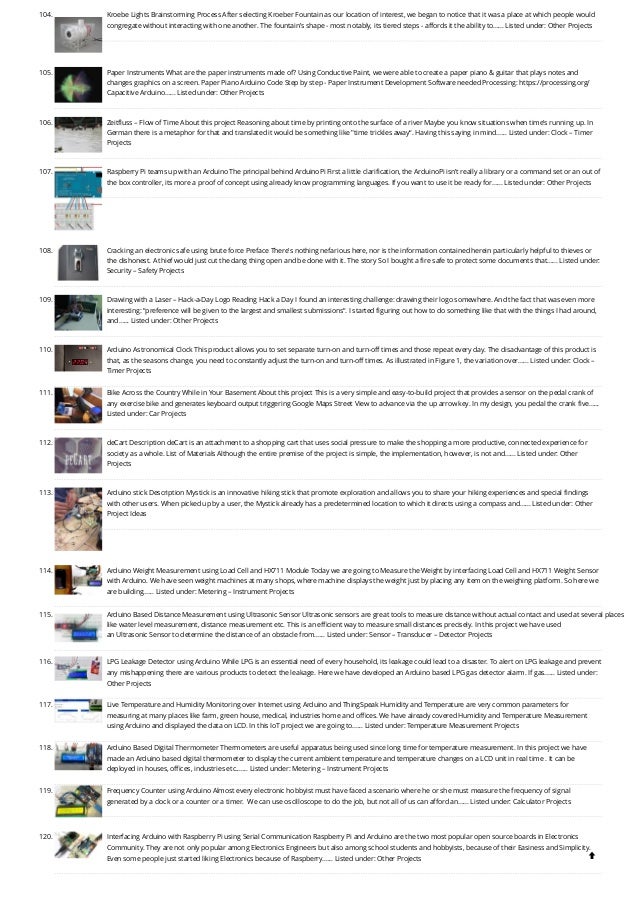 104. Kroebe Lights
Brainstorming Process After selecting Kroeber Fountain as our location of interest, we began to notice that it was a place at which people would
congregate without interacting with one another. The fountain’s shape - most notably, its tiered steps - affords it the ability to…... Listed under: Other Projects
105. Paper Instruments
What are the paper instruments made of? Using Conductive Paint, we were able to create a paper piano & guitar that plays notes and
changes graphics on a screen. Paper Piano Arduino Code Step by step - Paper Instrument Development Software needed Processing: https://processing.org/
Capacitive Arduino…... Listed under: Other Projects
106. Zeitfluss – Flow of Time
About this project Reasoning about time by printing onto the surface of a river Maybe you know situations when time's running up. In
German there is a metaphor for that and translated it would be something like "time trickles away“. Having this saying in mind…... Listed under: Clock – Timer
Projects
107. Raspberry Pi teams up with an Arduino
The principal behind ArduinoPi First a little clarification, the ArduinoPi isn’t really a library or a command set or an out of
the box controller, its more a proof of concept using already know programming languages. If you want to use it be ready for…... Listed under: Other Projects
108. Cracking an electronic safe using brute force
Preface There's nothing nefarious here, nor is the information contained herein particularly helpful to thieves or
the dishonest. A thief would just cut the dang thing open and be done with it. The story So I bought a fire safe to protect some documents that…... Listed under:
Security – Safety Projects
109. Drawing with a Laser – Hack-a-Day Logo
Reading Hack a Day I found an interesting challenge: drawing their logo somewhere. And the fact that was even more
interesting: “preference will be given to the largest and smallest submissions“. I started figuring out how to do something like that with the things I had around,
and…... Listed under: Other Projects
110. Arduino Astronomical Clock
This product allows you to set separate turn-on and turn-off times and those repeat every day. The disadvantage of this product is
that, as the seasons change, you need to constantly adjust the turn-on and turn-off times. As illustrated in Figure 1, the variation over…... Listed under: Clock –
Timer Projects
111. Bike Across the Country While in Your Basement
About this project This is a very simple and easy-to-build project that provides a sensor on the pedal crank of
any exercise bike and generates keyboard output triggering Google Maps Street View to advance via the up arrow key. In my design, you pedal the crank five…...
Listed under: Car Projects
112. deCart
Description deCart is an attachment to a shopping cart that uses social pressure to make the shopping a more productive, connected experience for
society as a whole. List of Materials Although the entire premise of the project is simple, the implementation, however, is not and…... Listed under: Other
Projects
113. Arduino stick
Description Mystick is an innovative hiking stick that promote exploration and allows you to share your hiking experiences and special findings
with other users. When picked up by a user, the Mystick already has a predetermined location to which it directs using a compass and…... Listed under: Other
Project Ideas
114. Arduino Weight Measurement using Load Cell and HX711 Module
Today we are going to Measure the Weight by interfacing Load Cell and HX711 Weight Sensor
with Arduino. We have seen weight machines at many shops, where machine displays the weight just by placing any item on the weighing platform. So here we
are building…... Listed under: Metering – Instrument Projects
115. Arduino Based Distance Measurement using Ultrasonic Sensor
Ultrasonic sensors are great tools to measure distance without actual contact and used at several places
like water level measurement, distance measurement etc. This is an efficient way to measure small distances precisely. In this project we have used
an Ultrasonic Sensor to determine the distance of an obstacle from…... Listed under: Sensor – Transducer – Detector Projects
116. LPG Leakage Detector using Arduino
While LPG is an essential need of every household, its leakage could lead to a disaster. To alert on LPG leakage and prevent
any mishappening there are various products to detect the leakage. Here we have developed an Arduino based LPG gas detector alarm. If gas…... Listed under:
Other Projects
117. Live Temperature and Humidity Monitoring over Internet using Arduino and ThingSpeak
Humidity and Temperature are very common parameters for
measuring at many places like farm, green house, medical, industries home and offices. We have already covered Humidity and Temperature Measurement
using Arduino and displayed the data on LCD. In this IoT project we are going to…... Listed under: Temperature Measurement Projects
118. Arduino Based Digital Thermometer
Thermometers are useful apparatus being used since long time for temperature measurement. In this project we have
made an Arduino based digital thermometer to display the current ambient temperature and temperature changes on a LCD unit in real time . It can be
deployed in houses, offices, industries etc.…... Listed under: Metering – Instrument Projects
119. Frequency Counter using Arduino
Almost every electronic hobbyist must have faced a scenario where he or she must measure the frequency of signal
generated by a clock or a counter or a timer.  We can use oscilloscope to do the job, but not all of us can afford an…... Listed under: Calculator Projects
120. Interfacing Arduino with Raspberry Pi using Serial Communication
Raspberry Pi and Arduino are the two most popular open source boards in Electronics
Community. They are not only popular among Electronics Engineers but also among school students and hobbyists, because of their Easiness and Simplicity.
Even some people just started liking Electronics because of Raspberry…... Listed under: Other Projects 
 