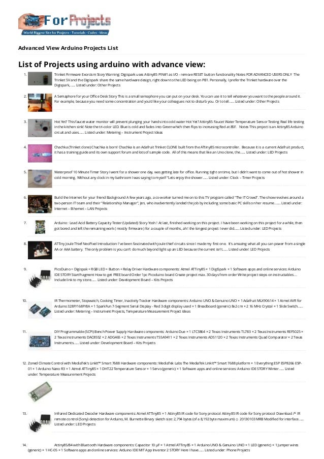 Advanced View Arduino Projects List
List of Projects using arduino with advance view:
1. Trinket Firmware Exorcism
Story Warning: Digispark uses Attiny85 PIN#1 as I/O - remove RESET button functionality Notes FOR ADVANCED USERS ONLY  The
Trinket 5V and the Digispark share the same hardware design, right down to the LED being on PB1. Personally, I prefer the Trinket hardware over the
Digispark,…... Listed under: Other Projects
2. A Semaphore for your Office Desk
Story This is a small semaphore you can put on your desk. You can use it to tell whatever you want to the people around it.
For example, because you need some concentration and you'd like your colleagues not to disturb you. Or to tell…... Listed under: Other Projects
3. Hot Yet? This faucet water monitor will prevent plunging your hands into cold water
Hot Yet? Attiny85 Faucet Water Temperature Sensor Testing Real life testing
in the kitchen sink! Note the tri-color LED. Blue is cold and fades into Green which then flips to increasing Red at 85F.   Notes This project is an Attiny85 Arduino
circuit and uses…... Listed under: Metering – Instrument Project Ideas
4. Chachka (Trinket clone)
Chachka is born! Chachka is an Adafruit Trinket CLONE built from the ATtiny85 microcontroller.  Because it is a current Adafruit product,
it has a training guide and its own support forum and lots of sample code.  All of this means that like an Uno clone, the…... Listed under: LED Projects
5. Waterproof 10 Minute Timer
Story I went for a shower one day, was getting late for office. Running tight on time, but I didn't want to come out of hot shower in
cold morning. Without any clock in my bathroom I was saying to myself "Lets enjoy the shower…... Listed under: Clock – Timer Projects
6. Build the Internet for your friend
Background A few years ago, a co-worker turned me on to this TV program called "The IT Crowd". The show revolves around a
two-person IT team and their "Relationship Manager", Jen, who inadvertently landed the job by including some basic PC skills on her resume.…... Listed under:
Internet – Ethernet – LAN Projects
7. Arduino : Lead Acid Battery Capacity Tester (Updated)
Story Yosh ! At last, finished working on this project. I have been working on this project for a while, then
got bored and left the remaining work ( mostly firmware ) for a couple of months, ah ! the longest project I ever did…... Listed under: LED Projects
8. ATTiny Joule Thief NeoPixel
Introduction I've been fascinated with joule thief circuits since I made my first one.  It's amazing what all you can power from a single
AA or AAA battery.  The only problem is you can't do much beyond light up an LED because the current isn't…... Listed under: LED Projects
9. PicoDuino = Digispak + RGB LED + Button + Relay Driver
Hardware components: Atmel ATTiny85 × 1 DigiSpark × 1 Software apps and online services: Arduino
IDE STORY StartFragment How to get FREE board Order 1pc Picoduino board Create project max. 30 days from order Write project steps on instructables ...
Include link to my store…... Listed under: Development Board – Kits Projects
10. IR Thermometer, Stopwatch, Cooking Timer, Inactivity Tracker
Hardware components: Arduino UNO & Genuino UNO × 1 Adafruit MLX90614 × 1 Atmel AVR for
Arduino 328P/168P/8A × 1 SparkFun 7-Segment Serial Display - Red 3 digit display used × 1 Breadboard (generic) 8x2 cm × 2 16 MHz Crystal × 1 Slide Switch…...
Listed under: Metering – Instrument Projects, Temperature Measurement Project Ideas
11. DIY Programmable (SCPI) Bench Power Supply
Hardware components: Arduino Due × 1 LTC3864 × 2 Texas Instruments TL783 × 2 Texas Instruments REF5025 ×
2 Texas Instruments DAC8552 × 2 ADG465 × 2 Texas Instruments TS5A9411 × 2 Texas Instruments ADS1120 × 2 Texas Instruments Quad Comparator × 2 Texas
Instruments…... Listed under: Development Board – Kits Projects
12. Zoned Climate Control with MediaTek’s LinkIt™ Smart 7688
Hardware components: MediaTek Labs The MediaTek LinkIt™ Smart 7688 platform × 1 Everything ESP ESP8266 ESP-
01 × 1 Arduino Nano R3 × 1 Atmel ATTiny85 × 1 DHT22 Temperature Sensor × 1 Servo (generic) × 1 Software apps and online services: Arduino IDE STORY Winter…... Listed
under: Temperature Measurement Projects
13. Infrared Dedicated Decoder
Hardware components: Atmel ATTiny85 × 1 Attiny85 IR code for Sony protocol Attiny85 IR code for Sony protocol Download /* IR
remote control (Sony) detection for Arduino, M. Burnette Binary sketch size: 2,794 bytes (of a 8,192 byte maximum) ☺ 20130103 MRB Modified for interface…...
Listed under: LED Projects
14. Attiny85/84 with Bluetooth
Hardware components: Capacitor 10 µF × 1 Atmel ATTiny85 × 1 Arduino UNO & Genuino UNO × 1 LED (generic) × 1 Jumper wires
(generic) × 1 HC-05 × 1 Software apps and online services: Arduino IDE MIT App Inventor 2 STORY Here I have…... Listed under: Phone Projects
 