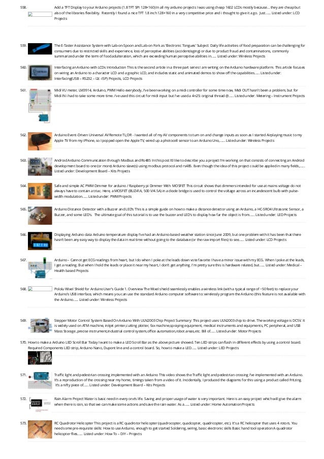558. Add a TFT Display to your Arduino projects (1.8 TFT SPI 128×160)
In all my arduino projects I was using cheap 1602 LCDs mostly because… they are cheap but
also of the libraries flexibility.  Recently I found a nice TFT 1.8 inch 128×160 in a very competitive price and i thought to give it a go.  Just…... Listed under: LCD
Projects
559. The E-Taster Assistance System with Lab-on-Spoon and Lab-on Fork as ‘Electronic Tongues’
Subject: Daily life activities of food preparation can be challenging for
consumers due to restricted skills and experience, loss of perceptive abilities (accident/aging) or due to product fraud and contaminations, commonly
summarized under the term of food adulteration, which are exceeding human perceptive abilities in…... Listed under: Wireless Projects
560. Interfacing an Arduino with LCDs
Introduction This is the second article in a three part series I am writing on the Arduino hardware platform. This article focuses
on wiring an Arduino to a character LCD and a graphic LCD, and includes static and animated demos to show off the capabilities…... Listed under:
Interfacing(USB – RS232 – I2c -ISP) Projects, LCD Projects
561. Midi VU meter, LM3914, Arduino, PWM
Hello everybody, I've been working on a midi controller for some time now, Midi OUT hasn't been a problem, but for
Midi IN i had to take some more time. i've used this circuit for midi input but i've used a 4n25: original thread @…... Listed under: Metering – Instrument Projects
562. Arduino Event-Driven Universal AV Remote
TL;DR - I wanted all of my AV components to turn on and change inputs as soon as I started Airplaying music to my
Apple TV from my iPhone, so I popped open the Apple TV, wired up a photocell sensor to an Arduino Uno,…... Listed under: Wireless Projects
563. Android Arduino Communication through Modbus and Rs485
In this post I’d like to describe you a project I’m working on that consists of connecting an Android
development board to one (or more) Arduino slave(s) using modbus protocol and rs485. Even though the idea of this project could be applied in many fields,…...
Listed under: Development Board – Kits Projects
564. Safe and simple AC PWM Dimmer for arduino / Raspberry pi
Dimmer With  MOSFET This circuit shows that dimmers intended for use at mains voltage do not
always have to contain a triac. Here, a MOSFET (BUZ41A, 500 V/4.5A) in a diode bridge is used to control the voltage across an incandescent bulb with pulse-
width modulation…... Listed under: PWM Projects
565. Arduino Distance Detector with a Buzzer and LED’s
This is a simple guide on how to make a distance detector using an Arduino, a HC-SRO4 Ultrasonic Sensor, a
Buzzer, and some LED's.  The ultimate goal of this tutorial is to use the buzzer and LED's to display how far the object is from…... Listed under: LED Projects
566. Displaying Arduino data
Arduino temperature display I’ve had an Arduino-based weather station since June 2009, but one problem with it has been that there
hasn’t been any easy way to display the data in real time without going to the database (or the raw import files) to see…... Listed under: LCD Projects
567. Arduino – Cannot get ECG readings from heart, but I do when I poke at the leads
down vote favorite I have a minor issue with my ECG. When I poke at the leads,
I get a reading. But when I hold the leads or place it near my heart, I don't get anything. I'm pretty sure this is hardware related, but…... Listed under: Medical –
Health based Projects
568. Pololu Wixel Shield for Arduino User’s Guide
1. Overview The Wixel shield seamlessly enables a wireless link (with a typical range of ~50 feet) to replace your
Arduino’s USB interface, which means you can use the standard Arduino computer software to: wirelessly program the Arduino (this feature is not available with
the Arduino…... Listed under: Wireless Projects
569. Stepper Motor Control System Based On Arduino With ULN2003 Chip
Project Summary: This project uses ULN2003 chip to drive. The working voltage is DC5V. It
is widely used on ATM machine, inkjet printer,cutting plotter, fax machine,spraying equipment, medical instruments and equipments, PC peripheral, and USB
Mass Storage ,precise instrument,industrial control system,office automation,robot areas,etc. Bill of…... Listed under: Motor Projects
570. How to make a Arduino LED Scroll Bar
Today I want to make a LED Scroll Bar as the above picture showed. Ten LED strips can flash in different effects by using a control board.
Required Components LED strip, Arduino Nano, Dupont line and a control board. So, how to make a LED…... Listed under: LED Projects
571. Traffic light and pedestrian crossing implemented with an Arduino
This video shows the Traffic light and pedestrian crossing I’ve implemented with an Arduino.
It’s a reproduction of the crossing near my home, timings taken from a video of it. Incidentally, I produced the diagrams for this using a product called Fritzing.
 It’s a nifty piece of…... Listed under: Development Board – Kits Projects
572. Rain Alarm Project
Water is basic need in every one’s life. Saving and proper usage of water is very important. Here is an easy project which will give the alarm
when there is rain, so that we can make some actions and save the rain water. As a…... Listed under: Home Automation Projects
573. RC Quadrotor Helicopter
This project is a RC quadrotor helicopter (quadrocopter, quadcopter, quadricopter, etc). It's a RC helicopter that uses 4 rotors. You
need some pre-requisite skills: How to use Arduino, enough to get started Soldering, wiring, basic electronic skills Basic hand tool operation A quadrotor
helicopter flies…... Listed under: How To – DIY – Projects
 