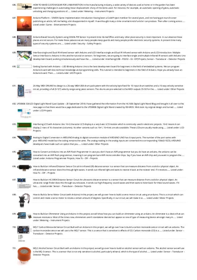 686. HOW TO MAKE CUSTOM GEAR FOR LINEAR MOTION
In the manufacturing industry, a wide variety of devices used at home or in the garden has been
experiencing challenges in automating linear displacement of any of the items used. For instance, For example, an automatic opening of gates, automatic
unlocking and changing positions of…... Listed under: Metering – Instrument Projects
687. Arduino Platform – SIMON Game Implementation
Introduction Having been a CodeProject member for several years, and not having got round to ever
publishing an article, left me feeling a bit disappointed in myself. I have thought many a time on what kind of article I can produce. Then after coming across…...
Listed under: Game – Entertainment Projects
688. Arduino Based Security System using GSM & PIR Sensor
In present time Home/Office and many other place security is most important. In our absence these
places are not secure. For make these palaces secure many peoples keep guards and many people prefer electronic security systems. In present time many
types of security systems are…... Listed under: Security – Safety Projects
689. Interface single and Dual IR Infrared sensor with Arduino and LCD
Interface single and Dual IR Infrared sensor with Arduino and LCD Introduction- Multiple
Sensor Interface to Arduino In this another tutorial on sensors  for beginners, we are going to interface single and multiple Infrared IR sensors with Arduino Uno
development board, working simultaneously and have the…... Listed under: Interfacing(USB – RS232 – I2c -ISP) Projects, Sensor – Transducer – Detector Projects
690. Getting Started with Arduino – LED Blinking
Arduino Uno is the best development board for beginners in the field of embedded systems. We can program
Arduino board with less technical knowledge and programming skills. This tutorial is intended to beginners in the field of Arduino. Hope you already have an
Arduino board. Then…... Listed under: LED Projects
691. 26-Way MIDI DRUMS
his design is a 26-way MIDI/USB drum pad system with the velocity byte fixed for 10 input drum switches and a 16-way velocity sensitive
circuit, providing a full (0-127) velocity range using piezo sensors. The drums are pre-selected to the MIDI outputs 35-50 for the…... Listed under: Other Projects
692. LPD8806 SD/LCD Digital Light Wand! (Last Update – 20 September 2014)
I have gathered the information from the HL1606 Digital Light Wand Blog and brought it all over to this
new page so that there would be a page dedicated to the LPD8806 Digital Light Wand created by IS0-MICK. Mick took my original design and turned…... Listed
under: LCD Projects
693. Interfacing LCD with Arduino Uno
16×2 character LCD display is a very basic LCD module which is commonly used in electronic projects. 16×2 means it can
display 2 rows of 16 characters (columns). Its other variants such as 16×1, 16×4 etc are also available. These LCDs are usually made using…... Listed under: LCD
Projects
694. Analog to Digital Conversion in ARDUINO
Analog to digital conversion module of ARDUINO UNO has 6 input ports. The number of the port varies with
your ARDUINO model but the coding remains the same. The analog reading in the analog inputs are converted into corresponding 10bit(0-1023). ARDUINO
developers have made such an option that you…... Listed under: Other Projects
695. How to Convert an Arduino into an AVR Flash Programmer
In case you don't have an AVR programmer but you do have an arduino, the arduino can be
converted into an AVR flash programmer, meaning it can program bare AVR microcontroller chips. Say if you have an AVR chip and you want to program the…...
Listed under: Arduino Programmer Projects, How To – DIY – Projects
696. How to Build an Infrared Distance Sensor Circuit
An infrared (IR) distance sensor is a sensor that can measure distance from a solid or physical object. An
infrared distance sensor does this through light waves. It sends out infrared light and waits to receive it back at the receiver end. If it receives…... Listed under:
How To – DIY – Projects
697. How to Build an HC-SR04 Distance Sensor Circuit
An ultrasonic distance sensor is a sensor that can measure distance from a solid or physical object. An
ultrasonic range finder does this through sound waves. It sends out high-frequency sound waves and then waits to listen back for these sound waves. If it
has…... Listed under: Sensor – Transducer – Detector Projects
698. How to Build a Servo Motor Circuit (with Arduino)
In this project, we will go over how to build a servo motor circuit using an arduino. This is a circuit which can
control and rotate a servo motor to rotate a certain amount of degrees. Specifically, in our circuit, we will make it so…... Listed under: Motor Projects
699. How to Build an Ohmmeter Using an Arduino
In this project, we will show how you can build an ohmmeter using an arduino. An ohmmeter is a device that can
measure resistance. Most of the times now, ohmmeters aren't standalone devices but appear as one of type of measuring device amongst many in…... Listed
under: Metering – Instrument Projects
700. MQ-7 Carbon Monoxide Sensor Circuit Built with an Arduino
In this project, we will go over how to build a carbon monoxide sensor circuit with an arduino. The
carbon monoxide sensor we will use is the MQ-7 sensor. This is a sensor that is sensitive to effects of CO. Carbon monoxide (CO) is a…... Listed under: Sensor –
Transducer – Detector Projects
701. MQ-3 Alcohol Sensor Circuit Built with an Arduino
In this project, we will go over how to build an alcohol sensor with an arduino. The alcohol sensor we will use
is the MQ-3 sensor. This is a sensor that is not only sensitive to alcohol, particularly ethanol, which is the type of alcohol…... Listed under: Sensor – Transducer –
Detector Projects
 
