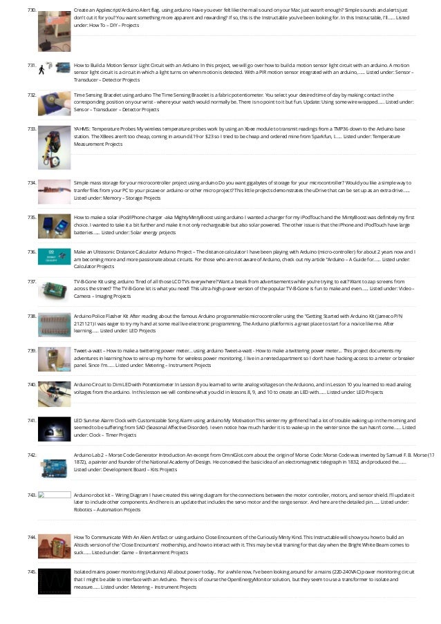 730. Create an Applescript/Arduino Alert flag. using arduino
Have you ever felt like the mail sound on your Mac just wasn't enough? Simple sounds and alerts just
don't cut it for you? You want something more apparent and rewarding? If so, this is the Instructable you've been looking for. In this Instructable, I'll…... Listed
under: How To – DIY – Projects
731. How to Build a Motion Sensor Light Circuit with an Arduino
In this project, we will go over how to build a motion sensor light circuit with an arduino. A motion
sensor light circuit is a circuit in which a light turns on when motion is detected. With a PIR motion sensor integrated with an arduino,…... Listed under: Sensor –
Transducer – Detector Projects
732. Time Sensing Bracelet using arduino
The Time Sensing Bracelet is a fabric potentiometer. You select your desired time of day by making contact in the
corresponding position on your wrist - where your watch would normally be. There is no point to it but fun. Update: Using some wire wrapped…... Listed under:
Sensor – Transducer – Detector Projects
733. YAHMS: Temperature Probes
My wireless temperature probes work by using an Xbee module to transmit readings from a TMP36 down to the Arduino base
station. The XBees aren’t too cheap, coming in around £19 or $23 so I tried to be cheap and ordered mine from Sparkfun, I…... Listed under: Temperature
Measurement Projects
734. Simple mass storage for your microcontroller project using arduino
Do you want gigabytes of storage for your microcontroller? Would you like a simple way to
tranfer files from your PC to your picaxe or arduino or other micro project? This little projects demonstrates the uDrive that can be set up as an extra drive…...
Listed under: Memory – Storage Projects
735. How to make a solar iPod/iPhone charger -aka MightyMintyBoost using arduino
I wanted a charger for my iPodTouch and the MintyBoost was definitely my first
choice. I wanted to take it a bit further and make it not only rechargeable but also solar powered. The other issue is that the iPhone and iPodTouch have large
batteries…... Listed under: Solar energy projects
736. Make an Ultrasonic Distance Calculator
Arduino Project – The distance calculator I have been playing with Arduino (micro-controller) for about 2 years now and I
am becoming more and more passionate about circuits. For those who are not aware of Arduino, check out my article “Arduino – A Guide for…... Listed under:
Calculator Projects
737. TV-B-Gone Kit using arduino
Tired of all those LCD TVs everywhere? Want a break from advertisements while you're trying to eat? Want to zap screens from
across the street? The TV-B-Gone kit is what you need! This ultra-high-power version of the popular TV-B-Gone is fun to make and even…... Listed under: Video –
Camera – Imaging Projects
738. Arduino Police Flasher Kit
After reading about the famous Arduino programmable microcontroller using the "Getting Started with Arduino Kit (Jameco P/N
2121121) I was eager to try my hand at some real live electronic programming. The Arduino platform is a great place to start for a novice like me. After
learning…... Listed under: LED Projects
739. Tweet-a-watt – How to make a twittering power meter… using arduino
Tweet-a-watt - How to make a twittering power meter... This project documents my
adventures in learning how to wire up my home for wireless power monitoring. I live in a rented apartment so I don't have hacking-access to a meter or breaker
panel. Since I'm…... Listed under: Metering – Instrument Projects
740. Arduino Circuit to Dim LED with Potentiometer
In Lesson 8 you learned to write analog voltages on the Arduiono, and in Lesson 10 you learned to read analog
voltages from the arduino. In this lesson we will combine what you did in lessons 8, 9, and 10 to create an LED with…... Listed under: LED Projects
741. LED Sunrise Alarm Clock with Customizable Song Alarm using arduino
My Motivation This winter my girlfriend had a lot of trouble waking up in the morning and
seemed to be suffering from SAD (Seasonal Affective Disorder). I even notice how much harder it is to wake up in the winter since the sun hasn't come…... Listed
under: Clock – Timer Projects
742. Arduino Lab 2 – Morse Code Generator
Introduction An excerpt from OmniGlot.com about the origin of Morse Code: Morse Code was invented by Samuel F. B. Morse (17
1872), a painter and founder of the National Academy of Design. He conceived the basic idea of an electromagnetic telegraph in 1832, and produced the…...
Listed under: Development Board – Kits Projects
743. Arduino robot kit – Wiring Diagram
I have created this wiring diagram for the connections between the motor controller, motors, and sensor shield. I’ll update it
later to include other components. And here is an update that includes the servo motor and the range sensor. And here are the detailed pin…... Listed under:
Robotics – Automation Projects
744. How To Communicate With An Alien Artifact or using arduino
Close Encounters of the Curiously Minty Kind. This Instructable will show you how to build an
Altoids version of the 'Close Encounters' mothership, and how to interact with it. This may be vital training for that day when the Bright White Beam comes to
suck…... Listed under: Game – Entertainment Projects
745. Isolated mains power monitoring (Arduino)
All about power today.. For a while now, I’ve been looking around for a mains (220-240VAC) power monitoring circuit
that I might be able to interface with an Arduino.  There is of course the OpenEnergyMonitor solution, but they seem to use a transformer to isolate and
measure…... Listed under: Metering – Instrument Projects
 