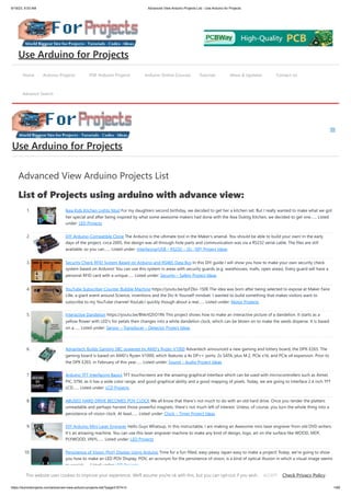 9/19/23, 9:53 AM Advanced View Arduino Projects List - Use Arduino for Projects
https://duino4projects.com/advanced-view-arduino-projects-list/?page31074=3 1/69
Advanced View Arduino Projects List
List of Projects using arduino with advance view:
1. Ikea Kids Kitchen Lights Mod For my daughters second birthday, we decided to get her a kitchen set. But I really wanted to make what we got
her special and after being inspired by what some awesome makers had done with the Ikea Duktig Kitchen, we decided to get one…... Listed
under: LED Projects
2. DIY Arduino-Compatible Clone The Arduino is the ultimate tool in the Maker's arsenal. You should be able to build your own! In the early
days of the project, circa 2005, the design was all through-hole parts and communication was via a RS232 serial cable. The files are still
available, so you can…... Listed under: Interfacing(USB – RS232 – I2c -ISP) Project Ideas
3. Security Check RFID System Based on Arduino and RS485 Data Bus In this DIY guide I will show you how to make your own security check
system based on Arduino! You can use this system in areas with security guards (e.g. warehouses, malls, open areas). Every guard will have a
personal RFID card with a unique…... Listed under: Security – Safety Project Ideas
4. YouTube Subscriber Counter Bubble Machine https://youtu.be/qsFZ6o-1S0E The idea was born after being selected to expose at Maker Faire
Lille, a giant event around Science, inventions and the Do-It-Yourself mindset. I wanted to build something that makes visitors want to
subscribe to my YouTube channel YouLab.I quickly though about a real…... Listed under: Motor Projects
5. Interactive Dandelion https://youtu.be/BhkrtQ5O1Rk This project shows how to make an interactive picture of a dandelion. It starts as a
yellow flower with LED's for petals then changes into a white dandelion clock, which can be blown on to make the seeds disperse. It is based
on a…... Listed under: Sensor – Transducer – Detector Project Ideas
6. Advantech Builds Gaming SBC powered by AMD’s Ryzen V1000 Advantech announced a new gaming and lottery board, the DPX-E265. The
gaming board is based on AMD’s Ryzen V1000, which features a 4x DP++ ports, 2x SATA, plus M.2, PCle x16, and PCIe x4 expansion. Prior to
the DPX E265, in February of this year…... Listed under: Sound – Audio Project Ideas
7. Arduino TFT Interfacing Basics TFT touchscreens are the amazing graphical interface which can be used with microcontrollers such as Atmel,
PIC, STM, as it has a wide color range, and good graphical ability and a good mapping of pixels. Today, we are going to Interface 2.4 inch TFT
LCD…... Listed under: LCD Projects
8. ABUSED HARD DRIVE BECOMES POV CLOCK We all know that there’s not much to do with an old hard drive. Once you render the platters
unreadable and perhaps harvest those powerful magnets, there’s not much left of interest. Unless, of course, you turn the whole thing into a
persistence-of-vision clock. At least…... Listed under: Clock – Timer Project Ideas
9. DIY Arduino Mini Laser Engraver Hello Guys Whatsup, In this instructable, I am making an Awesome mini laser engraver from old DVD writers.
It's an amazing machine. You can use this laser engraver machine to make any kind of design, logo, art on the surface like WOOD, MDF,
PLYWOOD, VNYL…... Listed under: LED Projects
10. Persistence of Vision (PoV) Display Using Arduino Time for a fun-filled, easy-peasy Japan-easy to make a project! Today, we’re going to show
you how to make an LED POV Display. POV, an acronym for the persistence of vision, is a kind of optical illusion in which a visual image seems
to persist…... Listed under: LED Projects
Home Arduino Projects PDF Arduino Projects Arduino Online Courses Tutorials News & Updates Contact Us
Advance Search
Use Arduino for Projects
Use Arduino for Projects
This website uses cookies to improve your experience. We'll assume you're ok with this, but you can opt-out if you wish. Check Privacy Policy
ACCEPT
 