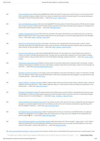9/19/23, 9:53 AM Advanced View Arduino Projects List - Use Arduino for Projects
https://duino4projects.com/advanced-view-arduino-projects-list/?page31074=3 23/69
293. Environmental Alert System https://youtu.be/gWZ6Z1ptUis What's that smell? It's noxious gas of course! If you're in an environment where
there's a possibility of gaseous release of which you'd rather not breathe, why not build an automatic system for sensing and alerting you?
The design for the Environmental Alert System…... Listed under: Security – Safety Projects
294. Intro to GPS With Microcontrollers https://youtu.be/_Qog6ofGD5Y Once the purview of strictly military operations, GPS has become a regular
part of modern living and in relatively short time! Who wouldn't want want to know when and where they are anywhere on the planet? It's a
science fiction dream brought into reality,…... Listed under: GPS Based Projects
295. InstaKISS : Networked Picture Frames These frames are connected to the internet, which allows you to instantly send a kiss to a loved one.
When my boyfriend and I were in a long distance relationship (for one and half years!), we communicated anyway that we could. We talked
on the…... Listed under: Internet – Ethernet – LAN Projects
296. Make Your Own Motorized Camera Slider In this project I will show you how I repurposed two old camera tripods in order to create a
motorized camera slider. The mechanical system consist mostly of aluminium and stainless steel which makes the slider sturdy and pretty
decent looking. The electrical system consists…... Listed under: Video – Camera – Imaging Projects
297. Arduino Ping Pong Ball Cannon https://youtu.be/XOybUHFUD8o Overview: This instructable uses a Trossen Robotics Pan and Tilt kit to
construct an Arduino controlled ping pong ball cannon. The project also uses several other components from Trossen Robotics including
a medium solenoid, a relay and various items from one of their Robotics Grab Bags. A joystick controls the…... Listed under: Sound – Audio
Projects
298. Simple Arduino-based Thermometer Building an Arduino project isn't just about making all the components talk to one another. It's about
creating an actual object or prototype out of your small creation, and giving it that extra touch that makes it unique. For this next project, we
took some…... Listed under: Temperature Measurement Projects
299. LED Matrix Controller Using 4Duino In this project, we will use the digital pins and screen of the 4Duino to create a 5×7 LED matrix controller
with a user graphical interface. https://youtu.be/fSCNCFmbSJc An LED matrix is essentially many LEDs packaged in a dot grid format in order
to produce pictures…... Listed under: LED Projects
300. Arduino Sunflower – an Electronic Sundancer Maker is always sensitive to the new and funny things. One day, I watched a video, in which the
sunflower moves along with the sun. I had a sudden insight then. Why can't I make a electronic device inmitating this biomechanism. In the
following days,…... Listed under: Solar energy projects
301. B-SENSOR: DIY PRESSURE CUSHION This project examines how interface pressure is a key risk factor in the development of pressure ulcers.
Visual feedback of continuous interface pressure between the body and support surface could inform clinicians on repositioning strategies
and play a key role in an overall strategy for…... Listed under: Sensor – Transducer – Detector Projects
302. JolliCube (8x8x8 LED Cube) With MD_Cubo Library So far, we have only built 3 LED cubes. Our first cube is a 4x4x4 LED cube and though we
managed to successfully complete it without too much difficulty, we did not find much excitement and satisfaction experimenting with it.
Next, we designed, created and…... Listed under: Arduino LED Project Ideas
303. DIY | RGB LED Shades Controlled by Arduino Today I'm going to teach you how you can build your own RGB LED Glasses very easily and
cheapThis has always been one of my biggest dreams and it finally came true! A huge shout out to EasyEDA for the amazing PCB's and
personal support! 🙂 The…... Listed under: Arduino LED Project Ideas
304. Which MICROCONTROLLER for Your ELECTRONIC FASHION? What Does Fashion Lack? "Microcontrollers" I always answer - and it's TRUE! It
makes your garments SO much more interesting, interactive and communicative as soon as you add some INTELLIGENCE to it. But which
ones are on the market? I started a little research on…... Listed under: Bluetooth Projects
305. How to Use the Adafruit Flora Board – Arduino Tutorial In this tutorial you will learn how to use the Adafruit Flora board and how you can easily program it with
Codebender! FLORA is Adafruit's fully-featured wearable electronics platform. It's a round, sewable, Arduino-compatible microcontroller designed to empower
amazing wearables projects. The FLORA family also…... Listed under: LED Projects
This website uses cookies to improve your experience. We'll assume you're ok with this, but you can opt-out if you wish. Check Privacy Policy
ACCEPT
 