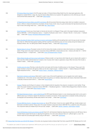 9/19/23, 9:53 AM Advanced View Arduino Projects List - Use Arduino for Projects
https://duino4projects.com/advanced-view-arduino-projects-list/?page31074=3 43/69
558. DIY Arduino Relay Driver Shield In this DIY project we make a 3-Channel Arduino Relay Shield Circuit for relay based applications. We
designed an isolated PCB for 3 relays. By using this Arduino Relay Shield, we can operate 3 AC appliances at a time. We have put a two pin
screw terminal blocks (Neutral, NO)…... Listed under: Other Projects
559. IoT Based Electricity Energy Meter using ESP12 and Arduino We all know about Electricity energy meters which are installed in everyone’s
house or offices to measure the electricity consumption. At last of every month, many of us get worried about the high electricity bill and we
have to look at the energy meter once…... Listed under: Wifi - WLan Projects
560. Smart Thermostat Connect your home heater to Internet and chat with it via Telegram! Things used in this project Hardware components
Arduino MKR1000 × 1 DHT22 Temperature Sensor × 1 SparkFun Pushbutton switch 12mm × 3 Resistor 10k ohm × 4 LCD screen × 1 Software
apps…... Listed under: Projects, Temperature Measurement Projects
561. What is Brushless DC Motor (BLDC) and How to Control it with Arduino Building stuff and getting them work, the way we want, has always
been sheer fun. While that being agreed, building stuff that could fly would defiantly pump a bit more anxiety among the hobbyists and
hardware tinkerers. Yes! I am talking about Gliders, Helicopters, Planes…... Listed under: Motor Projects
562. Weather Station for Drones The project consists of a kit for drones that includes an electronic device that functions as a meteorological
station. Things used in this project Hardware components Arduino MKR1000 or Arduino/Genuino Zero + Arduino wifi shield 101 × 1 DHT22
Temperature Sensor × 1 Jumper wires…... Listed under: Drone, GPS Based Projects, Projects
563. What is Rotary Encoder and How to Use It with Arduino A Rotary encoder is an input device which helps the user to interact with a system. It
looks more like a Radio potentiometer but it outputs a train of pulses which makes its application unique. When the knob of the Encoder is
rotated it rotates…... Listed under: LCD Projects
564. Visibility sensor for divers Planning a scuba dive will be much easier with the data of visibility sensors on the divespot. Things used in this
project Hardware components LED (generic) Make sure the LED is bright enough × 1 Adafruit TSL2591 × 1 Adafruit Waterproof DS18B20
Digital temperature sensor…... Listed under: Projects, Sensor – Transducer – Detector Projects
565. Reed Switch Interfacing with Arduino Reed switch is used in many of the real-life applications such as magnetic door switch, laptops,
smartphones etc. In this article, we learn about Reed Switch and guide you to Interface a Reed Switch with Arduino. Reed Switch Reed switch
is basically an electrical switch which is…... Listed under: Phone Projects
566. Viseesaw Viseesaw uses the figure of a seesaw, to show metaphorically the inequality of two physical, conceptual or social realities. Things
used in this project Hardware components Arduino MKR1000 × 1 Breadboard (generic) × 1 Adafruit Motor/Stepper/Servo Shield for Arduino
v2 Kit - v2.3 × 1…... Listed under: Motor Projects, Projects
567. RFID Based Attendance System – Learn to Build Yourself An RFID based Attendance System is a very interesting project which can be used in
different places say in Schools to register the attendance of students and teachers, Private organizations to tabulate monthly working hours
of employees and automatically calculate salary based on the number…... Listed under: LCD Projects
568. Program MKR Over-the-Air + Goodies: Voice Control, etc. Secure OTA via Azure. Control via voice capable UWP app. Includes sample: room
thermostat controlled via phone. Things used in this project Hardware components Arduino MKR1000 This is needed for every OTA projects.
The components below are needed only for the use case / sample:…... Listed under: Internet – Ethernet – LAN Projects, Projects
569. Smart LCD Brightness Control using Arduino and LDR Smart LCD with Automatic Brightness Adjusting Using Arduino and LDR Sensor Here is
a simple Arduino project that focuses on adjusting the brightness of an LCD screen whenever there isn’t sufficient light in a room. The
Arduino reads the surrounding light intensity using an LDR sensor. …... Listed under: LCD Projects
570. Arduino Real Time Clock using DS1307 RTC Module In this article, we are going to build an Arduino Real Time Clock using DS1307 RTC Module and 16×2 LCD
module for display. First of all, let’s see how to interface RTC Module to Arduino. There are different kinds of RTC modules available in the market.…... Listed
under: Clock – Timer Projects
This website uses cookies to improve your experience. We'll assume you're ok with this, but you can opt-out if you wish. Check Privacy Policy
ACCEPT
 