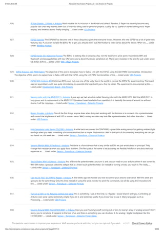 9/19/23, 9:53 AM Advanced View Arduino Projects List - Use Arduino for Projects
https://duino4projects.com/advanced-view-arduino-projects-list/?page31074=3 63/69
826. A Slow Display… E-Paper + Arduino Most notable for its inclusion in the Kindel and other E-Readers, E-Paper has recently become very
popular. But until very recently been out of reach to being used in personal projects. Luckily for us, SparkFun started selling and E-Paper
display, and breakout board finally bringing…... Listed under: LCD Projects
827. ESP32 Tutorials The ESP8266 has become one of those ubiquitous parts that everyone knows. However, the new ESP32 has a lot of great new
features, too. If you want to take the ESP32 for a spin, you should check out [Neil Kolban’s] video series about the device. When we…... Listed
under: Wireless Projects
828. ESP32 Hands-On: Awesome Promise The ESP32 is looking like an amazing chip, not the least for its price point. It combines WiFi and
Bluetooth wireless capabilities with two CPU cores and a decent hardware peripheral set. There were modules in the wild for just under seven
US dollars before…... Listed under: Wifi - WLan Projects
829. ESP32 Arduino: LED PWM fading The objective of this post is to explain how to fade a LED with the ESP32, using the LED PWM functionalities. Introduction
The objective of this post is to explain how to fade a LED with the ESP32, using the LED PWM functionalities of the…... Listed under: LED Projects
830. ESP32 With Arduino IDE Christmas 2015 yours truly was one of the lucky few in the world to receive the ESP32 for experimenting. The board
was not assembled, and it was quite intimidating to assemble the board with just a fine tip solder. The experiment is documented at this…...
Listed under: Development Board – Kits Projects
831. Sensing color with the ADJD-S311 + Arduino A year ago we had an article called Sensing color with the ADJD-S371. Well the ADJD-S371 is
long gone, and its replacement is the ADJD-S311 (breakout board available from sparkfun). It is basically the same all around, so without
shame, I will be copying a…... Listed under: Sensor – Transducer – Detector Projects
832. Rotary Encoder + Arduino One of the first things anyone does when they start working with the Arduino is to connect it to a potentiometer
and control the brightness of and LED or move a servo. Well, a rotary encoder may look like a potentiometer, but other than also…... Listed
under: LED Projects
833. High Sensitivity Light Sensor TSL230R + Arduino A while back we covered the TEMT6000, a great little analog sensor for getting ambient light
readings when you need something a bit more sensitive than a simple Photoresistor. Well in the spirit of documenting everything we can get
our hands on, this week we…... Listed under: Sensor – Transducer – Detector Projects
834. Sensing Weight With A Flexiforce + Arduino Felxiforce is a force sensor that is very similar to FSRs we just wrote about in principal. They
change their resistance when you apply force to them. (The flexi part of the name is because they are flexible) Felxiforces are about twice as
expensive as…... Listed under: Sensor – Transducer – Detector Projects
835. Touch Sliders With A Softpot + Arduino You all know the potentiometer, you turn it, and you can read on your arduino where it was turned to.
Well 3M makes a product called the softpot that is a linear touch potentiometer. So instead of turning a knob, you touch it. The really…...
Listed under: Sensor – Transducer – Detector Projects
836. Can You ID This? ID-20 RFID Reader + Arduino A few weeks ago we showed you how to control your arduino over serial. Well this week are
going to do the same thing. Only this time instead of using the serial monitor to send the commands, we will be using the Innovations ID
line…... Listed under: Sensor – Transducer – Detector Projects
837. Turn on a light, or 10. Arduino control over serial This is something I use all the time, so I figured I would share it with you. Controlling an
Arduino over serial can be extremely simple if you let it, and extremely useful if you know how to use it. Many languages such as
Processing…... Listed under: LED Projects
838. Muxing Around With The CD74HC4067 + Arduino Have you ever found yourself running out of pins to read an array of analog sensors? Don’t
worry, you’re not alone, it happens to the best of us, and there is something you can do about it. An analog / digital multiplexer like the
CD74HC4067…... Listed under: Sensor – Transducer – Detector Project Ideas
This website uses cookies to improve your experience. We'll assume you're ok with this, but you can opt-out if you wish. Check Privacy Policy
ACCEPT
 