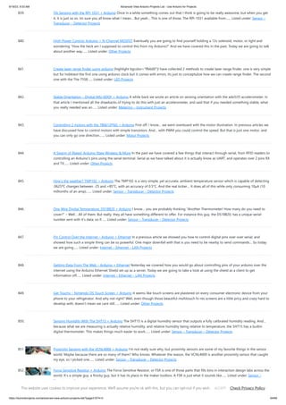 9/19/23, 9:53 AM Advanced View Arduino Projects List - Use Arduino for Projects
https://duino4projects.com/advanced-view-arduino-projects-list/?page31074=3 64/69
839. Tilt Sensing with the RPI-1031 + Arduino Once in a while something comes out that I think is going to be really awesome, but when you get
it, it is just so so. Im sure you all know what I mean… But yeah… This is one of those. The RPI-1031 available from…... Listed under: Sensor –
Transducer – Detector Projects
840. High-Power Control: Arduino + N-Channel MOSFET Eventually you are going to find yourself holding a 12v solenoid, motor, or light and
wondering “How the heck am I supposed to control this from my Arduino?” And we have covered this in the past. Today we are going to talk
about another way…... Listed under: Other Projects
841. Create laser range finder using arduino [highlight bgcolor="ffbb00"]I have collected 2 methods to create laser range finder, one is very simple
but for hobbiest the first one using arduino clock but it comes with errors. Its just to conceptulize how we can create range finder. The second
one with the The 7558…... Listed under: LED Projects
842. Stable Orientation – Digital IMU 6DOF + Arduino A while back we wrote an article on sensing orientation with the adxl335 accelerometer. In
that article I mentioned all the drawbacks of trying to do this with just an accelerometer, and said that if you needed something stable, what
you really needed was an…... Listed under: Metering – Instrument Projects
843. Controlling 2 motors with the TB6612FNG + Arduino First off: I know… we went overboard with the motor illustration. In previous articles we
have discussed how to control motors with simple transistors. And… with PWM you could control the speed. But that is just one motor, and
you can only go one direction.…... Listed under: Motor Projects
844. A Swarm of Xbees! Arduino Xbee Wireless & More In the past we have covered a few things that interact through serial, from RFID readers to
controlling an Arduino’s pins using the serial terminal. Serial as we have talked about it is actually know as UART, and operates over 2 pins RX
and TX…... Listed under: Other Projects
845. How’s the weather? TMP102 + Arduino The TMP102 is a very simple, yet accurate, ambient temperature sensor which is capable of detecting
.0625ºC changes between -25 and +85°C, with an accuracy of 0.5°C. And the real kicker… It does all of this while only consuming 10µA (10
millionths of an amp).…... Listed under: Sensor – Transducer – Detector Projects
846. One Wire Digital Temperature. DS18B20 + Arduino I know… you are probably thinking “Another Thermometer! How many do you need to
cover?” – Well… All of them. But really, they all have something different to offer. For instance this guy, the DS18B20, has a unique serial-
number sent with it’s data, so if…... Listed under: Sensor – Transducer – Detector Projects
847. Pin Control Over the Internet – Arduino + Ethernet In a previous article we showed you how to control digital pins over over serial, and
showed how such a simple thing can be so powerful. One major downfall with that is you need to be nearby to send commands… So today
we are going…... Listed under: Internet – Ethernet – LAN Projects
848. Getting Data From The Web – Arduino + Ethernet Yesterday we covered how you would go about controlling pins of your arduino over the
internet using the Arduino Ethernet Shield set up as a server. Today we are going to take a look at using the shield as a client to get
information off…... Listed under: Internet – Ethernet – LAN Projects
849. Get Touchy – Nintendo DS Touch Screen + Arduino It seems like touch screens are plastered on every consumer electronic device from your
phone to your refrigerator. And why not right? Well, even though those beautiful multitouch hi-res screens are a little pricy and crazy hard to
develop with, doesn’t mean we cant still…... Listed under: Other Projects
850. Sensing Humidity With The SHT15 + Arduino The SHT15 is a digital humidity sensor that outputs a fully calibrated humidity reading. And…
because what we are measuring is actually relative humidity, and relative humidity being relative to temperature, the SHT15 has a builtin
digital thermometer. This makes things much easier to work…... Listed under: Sensor – Transducer – Detector Projects
851. Proximity Sensing with the VCNL4000 + Arduino I’m not really sure why, but proximity sensors are some of my favorite things in the sensor
world. Maybe because there are so many of them? Who knows. Whatever the reason, the VCNL4000 is another proximity sensor that caught
my eye, so I picked one…... Listed under: Sensor – Transducer – Detector Projects
852. Force Sensitive Resistor + Arduino The Force Sensitive Resistor, or FSR is one of those parts that fills bins in interaction design labs across the
world. It’s a simple guy, a finicky guy, but it has its place in the maker toolbox. A FSR is just what it sounds like…... Listed under: Sensor –
Transducer – Detector Projects
This website uses cookies to improve your experience. We'll assume you're ok with this, but you can opt-out if you wish. Check Privacy Policy
ACCEPT
 