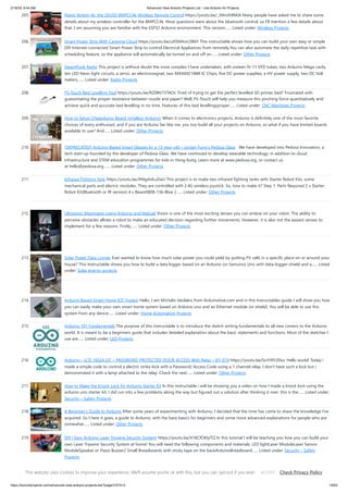 2/19/24, 9:44 AM Advanced View Arduino Projects List - Use Arduino for Projects
https://duino4projects.com/advanced-view-arduino-projects-list/?page31074=3 14/63
205. Magic Button 4k: the 20USD BMPCC4k Wireless Remote Control https://youtu.be/_3tlmJh9MJA Many people have asked me to share some
details about my wireless controller for the BMPCC4k. Most questions were about the bluetooth control, so I'll mention a few details about
that. I am assuming you are familiar with the ESP32 Arduino environment. This version…... Listed under: Wireless Projects
206. Smart Power Strip With Cayenne Cloud https://youtu.be/uXSMAoU3B6Y This instructable shows how you can build your own easy or simple
DIY Internet-connected Smart Power Strip to control Electrical Appliances from remotely.You can also automate the daily repetitive task with
scheduling feature, so the appliance will automatically be turned on and off on…... Listed under: Other Projects
207. SteamPunk Radio This project is without doubt the most complex I have undertaken, with sixteen IV-11 VFD tubes, two Arduino Mega cards,
ten LED Neon light circuits, a servo, an electromagnet, two MAX6921AWI IC Chips, five DC power supplies, a HV power supply, two DC Volt
meters,…... Listed under: Radio Projects
208. FS-Touch Bed Levelling Tool https://youtu.be/RZ0BV73TAOc Tired of trying to get the perfect levelled 3D printer bed? Frustrated with
guessimating the proper resistance between nozzle and paper? Well, FS-Touch will help you measure this pinching force quantitatively and
achieve quick and accurate bed levelling in no time. Features of this bed levelling(proper…... Listed under: CNC Machines Projects
209. How to Setup Cheapduino Board (smallest Arduino) When it comes to electronics projects, Arduino is definitely one of the most favorite
choices of every enthusiast, and if you are Arduino fan like me, you too build all your projects on Arduino, so what if you have limited boards
available to use? And…... Listed under: Other Projects
210. [DEPRECATED] Arduino-Based Smart Glasses by a 13-year-old – Jordan Fung’s Pedosa Glass We have developed into Pedosa Innovation, a
tech start-up founded by the developer of Pedosa Glass. We have continued to develop wearable technology, in addition to cloud
infrastructure and STEM education programmes for kids in Hong Kong. Learn more at www.pedosa.org, or contact us
at hello@pedosa.org.…... Listed under: Other Projects
211. Infrared Fighting Tank https://youtu.be/XMgdvILuDaU This project is to make two infrared fighting tanks with Starter Robot Kits, some
mechanical parts and electric modules. They are controlled with 2.4G wireless joystick. So, how to make it? Step 1: Parts Required 2 x Starter
Robot Kit(Bluetooth or IR version) 4 x Beam0808-136-Blue 2…... Listed under: Other Projects
212. Ultrasonic Mapmaker Using Arduino and MatLab Vision is one of the most exciting senses you can endow on your robot. The ability to
perceive obstacles allows a robot to make an educated decision regarding further movements. However, it is also not the easiest senses to
implement for a few reasons. Firstly,…... Listed under: Other Projects
213. Solar Power Data Logger Ever wanted to know how much solar power you could yield by putting PV cells in a specific place on or around your
house? This Instructable shows you how to build a data logger based on an Arduino (or Genuino) Uno with data-logger-shield and a…... Listed
under: Solar energy projects
214. Arduino Based Smart Home IOT System Hello, I am Michalis Vasilakis from Ardumotive.com and in this Instructables guide I will show you how
you can easily make your own smart home system based on Arduino uno and an Ethernet module (or shield). You will be able to use this
system from any device…... Listed under: Home Automation Projects
215. Arduino 101 Fundamentals The purpose of this instructable is to introduce the sketch writing fundamentals to all new comers to the Arduino
world. It is meant to be a beginners guide that includes detailed explanation about the basic statements and functions. Most of the sketches I
use are…... Listed under: LED Projects
216. Arduino – LCD 1602A I2C – PASSWORD PROTECTED DOOR ACCESS With Relay – KY-019 https://youtu.be/GnYi9Y2EIoc Hello world! Today i
made a simple code to control a electric strike lock with a Password/ Access Code using a 1 channel relay. I don't have such a lock but i
demonstrated it with a lamp attached to the relay. Check the next…... Listed under: Other Projects
217. How to Make the Knock Lock for Arduino Starter Kit In this instructable i will be showing you a video on how I made a knock lock using the
arduino uno starter kit. I did run into a few problems along the way but figured out a solution after thinking it over. this is the…... Listed under:
Security – Safety Projects
218. A Beginner’s Guide to Arduino After some years of experimenting with Arduino, I decided that the time has come to share the knowledge I've
acquired. So I here it goes, a guide to Arduino, with the bare basics for beginners and some more advanced explanations for people who are
somewhat…... Listed under: Other Projects
219. DIY | Easy Arduino Laser Tripwire Security System! https://youtu.be/X18CfOKtyTQ In this tutorial I will be teaching you how you can build your
own Laser Tripwire Security System at home! You will need the following components and materials: LED lightLaser ModuleLaser Sensor
ModuleSpeaker or Piezo Buzzer2 Small Breadboards with sticky tape on the backArduinoBreadboard…... Listed under: Security – Safety
Projects
220. Sound Detection RGB Lamp Using Arduino Hello, In this project I am making a lamp with multiple colors using RGB leds. My idea is to try to let the lamp change
color if it detects a sound in the area. If you get annoyed from the changing colors every time you…... Listed under: Sound – Audio Projects
This website uses cookies to improve your experience. We'll assume you're ok with this, but you can opt-out if you wish. Check Privacy Policy
ACCEPT
 