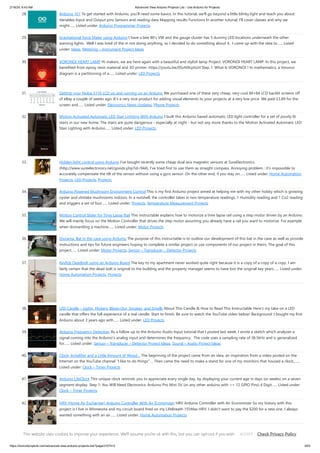 2/19/24, 9:43 AM Advanced View Arduino Projects List - Use Arduino for Projects
https://duino4projects.com/advanced-view-arduino-projects-list/?page31074=3 3/63
28. Arduino 101 To get started with Arduino, you'll need some basics. In this tutorial, we'll go beyond a little blinky light and teach you about:
Variables Input and Output pins Sensors and reading data Mapping results Functions In another tutorial, I'll cover classes and why we
might…... Listed under: Arduino Programmer Projects
29. Gravitational force Mater using Arduino I have a late 80's VW and the gauge cluster has 5 dummy LED locations underneath the other
warning lights. Well I was tired of the m not doing anything, so I decided to do something about it. I came up with the idea to…... Listed
under: Ideas, Metering – Instrument Project Ideas
30. VORONOI HEART LAMP Hi makers, we are here again with a beautiful and stylish lamp Project. VORONOI HEART LAMP. In this project, we
benefited from epoxy resin material and 3D printer. https://youtu.be/0SoN9cphUrI Step 1: What Is VORONOI ? In mathematics, a Voronoi
diagram is a partitioning of a…... Listed under: LED Projects
31. Getting your Nokia 5110 LCD up and running on an Arduino We purchased one of these very cheap, very cool 84×84 LCD backlit screens off
of eBay a couple of weeks ago. It’s a very nice product for adding visual elements to your projects at a very low price. We paid £3.89 for the
screen and…... Listed under: Electronics News Updates, Phone Projects
32. Motion Activated Automatic LED Stair Lighting With Arduino I built this Arduino based automatic LED light controller for a set of poorly lit
stairs in our new home. The stairs are quite dangerous - especially at night - but not any more thanks to the Motion Activated Automatic LED
Stair Lighting with Arduino…... Listed under: LED Projects
33. Hidden light control using Arduino I’ve bought recently some cheap dual axis magnetic sensors at SureElectronics
(http://www.sureelectronics.net/goods.php?id=944), I’ve tried first to use them as straight compass. Annoying problem : it’s impossible to
accurately compensate the tilt of the sensor without using a gyro sensor. On the other end, if you stay on…... Listed under: Home Automation
Projects, LED Projects, Projects
34. Arduino Powered Mushroom Environment Control This is my first Arduino project aimed at helping me with my other hobby which is growing
oyster and shiitake mushrooms indoors. In a nutshell, the controller takes in two temperature readings, 1 Humidity reading and 1 Co2 reading
and triggers a set of four…... Listed under: Projects, Temperature Measurement Projects
35. Motion Control Slider for Time Lapse Rail This instructable explains how to motorize a time lapse rail using a step motor driven by an Arduino.
We will mainly focus on the Motion Controller that drives the step motor assuming you already have a rail you want to motorize. For example
when dismantling a machine…... Listed under: Motor Projects
36. Diorama, Bat in the cave using Arduino The purpose of this instructable is to outline our development of this bat in the cave as well as provide
instructions and tips for future engineers hoping to complete a similar project or use components of our project in theirs. The goal of this
project…... Listed under: Motor Projects, Sensor – Transducer – Detector Projects
37. Keyfob Deadbolt using an Arduino Board The key to my apartment never worked quite right because it is a copy of a copy of a copy. I am
fairly certain that the dead bolt is original to the building and the property manager seems to have lost the original key years…... Listed under:
Home Automation Projects, Projects
38. LED Candle – Lights, Flickers, Blows Out, Smokes, and Smells About This Candle & How to Read This Instructable Here's my take on a LED
candle that offers the full experience of a real candle. Start to finish. Be sure to watch the YouTube video below! Background: I bought my first
Arduino about 3 years ago with…... Listed under: LED Projects
39. Arduino Frequency Detection As a follow up to the Arduino Audio Input tutorial that I posted last week, I wrote a sketch which analyzes a
signal coming into the Arduino's analog input and determines the frequency. The code uses a sampling rate of 38.5kHz and is generalized
for…... Listed under: Sensor – Transducer – Detector Project Ideas, Sound – Audio Project Ideas
40. Clock, Amplifier and a Little Amount of Wood… The beginning of the project came from an idea, an inspiration from a video posted on the
Internet on the YouTube channel "I like to do things" ... Then came the need to make a stand for one of my monitors that housed a clock,…...
Listed under: Clock – Timer Projects
41. Arduino LifeClock This unique clock reminds you to appreciate every single day, by displaying your current age in days (or weeks) on a seven
segment display. Step 1: You Will Need Electronics: Arduino Pro Mini 5V (or any other arduino with >= 12 GPIO Pins) 4 Digit…... Listed under:
Clock – Timer Projects
42. HRV (Home Air Exchanger) Arduino Controller With Air Economizer HRV Arduino Controller with Air Economizer So my history with this
project is I live in Minnesota and my circuit board fried on my LifeBreath 155Max HRV. I didn't want to pay the $200 for a new one. I always
wanted something with an air…... Listed under: Home Automation Projects
This website uses cookies to improve your experience. We'll assume you're ok with this, but you can opt-out if you wish. Check Privacy Policy
ACCEPT
 