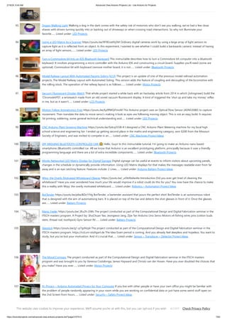 2/19/24, 9:44 AM Advanced View Arduino Projects List - Use Arduino for Projects
https://duino4projects.com/advanced-view-arduino-projects-list/?page31074=3 7/63
93. Doggo Walking Light Walking a dog in the dark comes with the safety risk of motorists who don't see you walking, we've had a few close
shaves with drivers turning quickly into or backing out of driveways or when crossing road intersections. So why not illuminate your
favorite…... Listed under: LED Projects
94. Using a LED Matrix As a Scanner https://youtu.be/9F9EUaXhj5M Ordinary digital cameras work by using a large array of light sensors to
capture light as it is reflected from an object. In this experiment, I wanted to see whether I could build a backwards camera: instead of having
an array of light sensors,…... Listed under: LED Projects
95. Turn a Commodore 64 Into an IOS Bluetooth Keyboard This instructable describes how to turn a Commodore 64 computer into a bluetooth
keyboard. It involves programming a micro controller with the Arduino IDE and constructing a circuit board. Supplies you'll need (some are
optional): Commodore 64 with keyboard (remove mother board, it is not…... Listed under: Bluetooth Projects
96. Model Railway Layout With Automated Passing Siding (V2.0) This project is an update of one of the previous model railroad automation
projects, The Model Railway Layout with Automated Siding. This version adds the feature of coupling and decoupling of the locomotive with
the rolling stock. The operation of the railway layout is as follows:…... Listed under: Motor Projects
97. Vacuum Fluorescent Display Watch That whole project started a while back with an hackaday article from 2014 in which [Johngineer] build the
'ChronodeVFD', a wristwatch made from an old soviet vacuum fluorescent display. It kind of triggered the 'shut up and take my money' reflex
in me, but as it wasn't…... Listed under: LCD Projects
98. Motion Follow Animatronics Eyes https://youtu.be/Ep9fWQiFmoM This Arduino project uses an Optical Flow Sensor (ADNS3080) to capture
movement. Then translate the data to move servo's making it look as eyes are following moving object. This is not an easy build. It requires
3d printing, soldering, some general technical understanding and…... Listed under: LED Projects
99. CNC Arduino Plant Growing Machine https://youtu.be/Sidcq555B-8 I designed a CNC Arduino Plant Watering machine for my local high
school science and engineering fair. I ended up getting second place in the maths and engineering category, won $200 from the Missouri
Society of Engineers, and was invited to compete in an…... Listed under: CNC Machines Project Ideas
100. DIY ARDUINO BLUETOOTH CONTROLLED CAR 🙂 Hello, Guys! In this instructable tutorial, I'm going to make an Arduino nano based
smartphone (Bluetooth) controlled car. All we know that Arduino is an excellent prototyping platform, principally because it uses a friendly
programming language and there are a lot of extra incredible components…... Listed under: Bluetooth Projects
101. Mirolo Networked LED Matrix Display for Digital Signage Digital signage can be useful at events to inform visitors about upcoming panels,
changes in the schedule or dynamically provide information. Using LED Matrix displays for that makes the messages readable even from far
away and is an eye catching feature. Features include: 2 Lines…... Listed under: Arduino Battery Project Ideas
102. Wipy: the Overly Motivated Whiteboard Cleaner https://youtu.be/_uObXbdwi4w Introduction Did you ever get tired of cleaning the
whiteboard? Have you ever wondered how much your life would improve if a robot could do this for you? You now have the chance to make
this a reality with Wipy: the overly motivated whiteboard…... Listed under: Robotics – Automation Project Ideas
103. BotTender https://youtu.be/p6wJBZe1YVg BotTender, a bartender assistant that pours the perfect shot! BotTender is an autonomous robot
that is designed with the aim of automatising bars. It is placed on top of the bar and detects the shot glasses in front of it. Once the glasses
are…... Listed under: Battery Projects
104. Magic Feeler https://youtu.be/_lEu2h-2iWs The project conducted as part of the Computational Design and Digital Fabrication seminar in the
ITECH masters program. A Project by: ShuChuan Yao, Jeongwoo Jang, Zijie Tan Arduino Uno Servo Motors x4 fishing wires pins (cotton buds
stem, thread rod, toothpick) Gyro Sensor 9V…... Listed under: Battery Projects
105. Slapstick https://youtu.be/g1-p7gsNzpk The project conducted as part of the Computational Design and Digital Fabrication seminar in the
ITECH masters program. https://icd.uni-stuttgart.de The Idea Exam period is coming. And you already feel sleepless and hopeless. You want to
study, but you’ve lost your motivation. And it’s crucial that…... Listed under: Sensor – Transducer – Detector Project Ideas
106. The Moral Compass The project conducted as part of the Computational Design and Digital Fabrication seminar in the ITECH masters
program and was brought to you by Vanessa Costalonga, James Hayward and Christo van der Hoven. Have you ever doubted the choices that
you make? Have you ever…... Listed under: Motor Projects
107. Pc-Privacy – Arduino Automated Privacy for Your Computer If you live with other people or have your own office you might be familiar with
the problem of people randomly appearing in your room while you are working on confidential data or just have some weird stuff open on
the 2nd Screen from hours…... Listed under: Security – Safety Project Ideas
108. Arduino Digital Clock Synchronized by the 60Hz Power Line This Arduino based digital clock is synchronized by the 60Hz power line. It has a simple and
inexpensive common anode 4 digit 7 segment display which shows hours and minutes. It uses a cross over detector to detect when the incoming 60Hz sine
wave crosses…... Listed under: Clock – Timer Project Ideas
This website uses cookies to improve your experience. We'll assume you're ok with this, but you can opt-out if you wish. Check Privacy Policy
ACCEPT
 