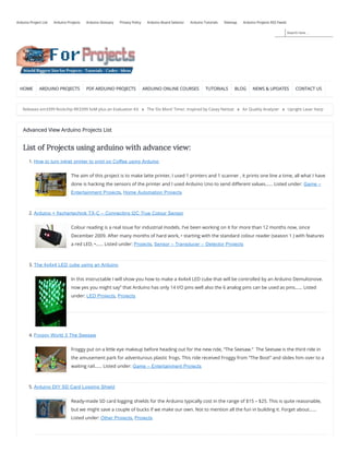 Search here ...
Arduino Project List Arduino Projects Arduino Glossary Privacy Policy Arduino Board Selector Arduino Tutorials Sitemap Arduino Projects RSS Feeds
HOME ARDUINO PROJECTS PDF ARDUINO PROJECTS ARDUINO ONLINE COURSES TUTORIALS BLOG NEWS & UPDATES CONTACT US
Releases em3399 Rockchip RK3399 SoM plus an Evaluation Kit » The ‘Do More’ Timer, Inspired by Casey Neistat » Air Quality Analyzer » Upright Laser Harp
Advanced View Arduino Projects List
List of Projects using arduino with advance view:
1. How to turn inkjet printer to print on Coffee using Arduino
The aim of this project is to make latte printer, I used 1 printers and 1 scanner , it prints one line a time, all what I have
done is hacking the sensors of the printer and I used Arduino Uno to send di erent values…… Listed under: Game –
Entertainment Projects, Home Automation Projects
2. Arduino + fischertechnik TX-C – Connecting I2C True Colour Sensor
Colour reading is a real issue for industrial models. I’ve been working on it for more than 12 months now, since
December 2009. After many months of hard work, • starting with the standard colour reader (season 1 ) with features
a red LED, •…… Listed under: Projects, Sensor – Transducer – Detector Projects
3. The 4x4x4 LED cube using an Arduino
In this instructable I will show you how to make a 4x4x4 LED cube that will be controlled by an Arduino Demulionove.
now yes you might say” that Arduino has only 14 I/O pins well also the 6 analog pins can be used as pins…… Listed
under: LED Projects, Projects
4. Froggy World 3 The Seesaw
Froggy put on a little eye makeup before heading out for the new ride, “The Seesaw.”  The Seesaw is the third ride in
the amusement park for adventurous plastic frogs. This ride received Froggy from “The Boot” and slides him over to a
waiting rail…… Listed under: Game – Entertainment Projects
5. Arduino DIY SD Card Logging Shield
Ready-made SD card logging shields for the Arduino typically cost in the range of $15 – $25. This is quite reasonable,
but we might save a couple of bucks if we make our own. Not to mention all the fun in building it. Forget about……
Listed under: Other Projects, Projects
 