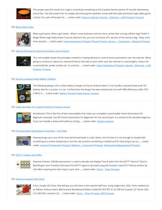 This project was the result of an urge to contribute something to the Creative Games section of my kids’ elementary
school fair. The kids loved it for it’s simple old-school game aesthetic mixed with Wii-style and Kinect-style video game
control. It’s a spin-o project of…… Listed under: Arduino Android, Internet – Ethernet – LAN Projects, Projects
130. Batgirl Birkin Bag
What a girl wants. What a girl needs.  What’s more exclusive and has more cachet than scoring a Birkin bag? Pow!!! A
Batgirl Birkin bag! Holey Haute Couture, Batman! Yes, you too can knock o a version of this famous bag.  Okay, even
mine started…… Listed under: Home Automation Projects, Phone Projects, Sensor – Transducer – Detector Projects
131. Internet Devices for Home Automation using Arduino
This instructable shows the principles involved in making devices to control home automation over the internet. We’re
going to construct a device (or several of them), that talk to each other over the internet to control lights, motors for
curtains/blinds, power sockets etc. In contrast…… Listed under: Home Automation Projects, Internet – Ethernet – LAN
Projects, Projects
132. Arduino powered Solar Battery Charger
The following design is for a Solar battery charger ran by an Arduino Nano. It can handle a standard lead acid 12V
battery, like for a scooter or a car. Furthermore the design has been tested and runs with 90% e ciency under 70ᵒC
(158ᵒF). It…… Listed under: Battery Projects, Solar energy projects
133. Code generator for custom Android or Arduino menus
Introduction This is the rst of two instructables that make up a complete customizable Home Automation for
Beginners example. See DIY Home Automation for Beginners for the second part. It is aimed at the absolute beginner.
If you can handle a sharp knife without cutting…… Listed under: Arduino Android
134. Programmable Temperature Controller + Hot Plate
Heating things up is one of the most performed tasks in a lab. Quite a lot of times it is not enough to simply hold
something at a certain temperature, but the rate at which something is heated and for how long is just as…… Listed
under: Arduino Programmer Projects, Metering – Instrument Projects, Temperature Measurement Projects
135. DCF77 master clock MK2
Features Arduino 328 Microprocessor is used to decode and display Time & date from the DCF77 “Atomic” Clock in
Main ingen near Frankfurt Germany The DCF77 signal is decoded using the fantastic new DCF77 library written by
Udo Klein meaning the clock stays in sync and…… Listed under: Clock – Timer Projects
136. Arduino-powered LED Clock
A fun, simple LED clock, that will give you the time to the nearest half hour using single-color LEDs. Parts needed are
as follows: Arduino Nano 400 tie-point Breadboard Ribbon Cable DS1307 RTC IC 32.768 kHz Crystal (12) 10mm LEDs
(12) 180 Ohm resistors (2)…… Listed under: Clock – Timer Projects, LED Projects
 