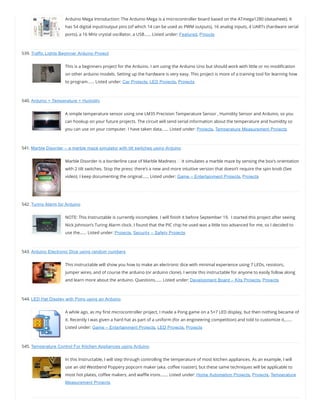 Arduino Mega Introduction: The Arduino Mega is a microcontroller board based on the ATmega1280 (datasheet). It
has 54 digital input/output pins (of which 14 can be used as PWM outputs), 16 analog inputs, 4 UARTs (hardware serial
ports), a 16 MHz crystal oscillator, a USB…… Listed under: Featured, Pinouts
539. Traffic Lights Beginner Arduino Project
This is a beginners project for the Arduino. I am using the Arduino Uno but should work with little or no modi cation
on other arduino models. Setting up the hardware is very easy. This project is more of a training tool for learning how
to program…… Listed under: Car Projects, LED Projects, Projects
540. Arduino + Temperature + Humidity
A simple temperature sensor using one LM35 Precision Temperature Sensor , Humidity Sensor and Arduino, so you
can hookup on your future projects. The circuit will send serial information about the temperature and humidity so
you can use on your computer. I have taken data…… Listed under: Projects, Temperature Measurement Projects
541. Marble Disorder – a marble maze simulator with tilt switches using Arduino
Marble Disorder is a borderline case of Marble Madness It simulates a marble maze by sensing the box’s orientation
with 2 tilt switches. Stop the press: there’s a new and more intuitive version that doesn’t require the spin knob (See
video). I keep documenting the original…… Listed under: Game – Entertainment Projects, Projects
542. Turing Alarm for Arduino
NOTE: This Instructable is currently incomplete. I will nish it before September 19.  I started this project after seeing
Nick Johnson’s Turing Alarm clock. I found that the PIC chip he used was a little too advanced for me, so I decided to
use the…… Listed under: Projects, Security – Safety Projects
543. Arduino Electronic Dice using random numbers
This instructable will show you how to make an electronic dice with minimal experience using 7 LEDs, resistors,
jumper wires, and of course the arduino (or arduino clone). I wrote this instructable for anyone to easily follow along
and learn more about the arduino. Questions…… Listed under: Development Board – Kits Projects, Projects
544. LED Hat Display with Pong using an Arduino
A while ago, as my rst microcontroller project, I made a Pong game on a 5×7 LED display, but then nothing became of
it. Recently I was given a hard hat as part of a uniform (for an engineering competition) and told to customize it,……
Listed under: Game – Entertainment Projects, LED Projects, Projects
545. Temperature Control For Kitchen Appliances using Arduino
In this Instructable, I will step through controlling the temperature of most kitchen appliances. As an example, I will
use an old Westbend Poppery popcorn maker (aka. co ee roaster), but these same techniques will be applicable to
most hot plates, co ee makers, and wa e irons.…… Listed under: Home Automation Projects, Projects, Temperature
Measurement Projects
 