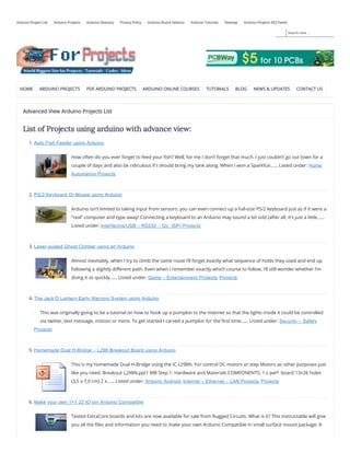 Search here ...
Arduino Project List Arduino Projects Arduino Glossary Privacy Policy Arduino Board Selector Arduino Tutorials Sitemap Arduino Projects RSS Feeds
HOME ARDUINO PROJECTS PDF ARDUINO PROJECTS ARDUINO ONLINE COURSES TUTORIALS BLOG NEWS & UPDATES CONTACT US
Advanced View Arduino Projects List
List of Projects using arduino with advance view:
1. Auto Fish Feeder using Arduino
How often do you ever forget to feed your sh? Well, for me I don’t forget that much. I just couldn’t go out town for a
couple of days and also be ridiculous if I should bring my tank along. When I won a Sparkfun…… Listed under: Home
Automation Projects
2. PS/2 Keyboard Or Mouse using Arduino
Arduino isn’t limited to taking input from sensors: you can even connect up a full-size PS/2 keyboard just as if it were a
“real” computer and type away! Connecting a keyboard to an Arduino may sound a bit odd (after all, it’s just a little……
Listed under: Interfacing(USB – RS232 – I2c -ISP) Projects
3. Laser-guided Ghost Climber using an Arduino
Almost inevitably, when I try to climb the same route I’ll forget exactly what sequence of holds they used and end up
following a slightly di erent path. Even when I remember exactly which course to follow, I’ll still wonder whether I’m
doing it as quickly…… Listed under: Game – Entertainment Projects, Projects
4. The Jack’O Lantern Early Warning System using Arduino
This was originally going to be a tutorial on how to hook up a pumpkin to the internet so that the lights inside it could be controlled
via twitter, text message, motion or more. To get started I carved a pumpkin for the rst time…… Listed under: Security – Safety
Projects
5. Homemade Dual H-Bridge – L298 Breakout Board using Arduino
This is my homemade Dual H-Bridge using the IC L298N. For control DC motors or step Motors ao other purposes just
like you need. Breakout L298N.ppt1 MB Step 1: Hardware and Materials COMPONENTS: 1 x perf  board 13×26 holes
(3,5 x 7,0 cm) 2 x…… Listed under: Arduino Android, Internet – Ethernet – LAN Projects, Projects
6. Make your own 1×1 22 IO pin Ardunio Compatible
Tested ExtraCore boards and kits are now available for sale from Rugged Circuits. What is it? This Instructable will give
you all the les and information you need to make your own Arduino Compatible in small surface mount package. It
 