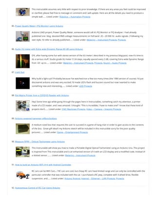This instructable assumes very little with respect to prior knowledge. If there are any areas you feel could be improved
or clari ed, please feel free to message or comment and I will update. Here are all the details you need to produce a
simple wall…… Listed under: Robotics – Automation Projects
85. Power Quality Meter ( PQ Monitor) using Arduino
Arduino UNO project, Power Quality Meter, someone would call it’s PQ Monitor or PQ Analyzer. I had already
published one  blog  devoted RMS voltage measurements on full band  20 – 20 000 Hz  audio signals. ( Following my
own style, I’d refer to already published…… Listed under: Metering – Instrument Projects, Projects
86. Audio VU meter with Extra wide Dynamic Range 69 dB using Arduino
O’K, after having some fun with stereo version of the VU meter I described in my previous blog-post, now it’s time to
do a serious stu . Studio grade VU meter !!! 24 steps, equally spaced every 3 dB, covering Extra wide Dynamic Range
from -63  up to…… Listed under: Metering – Instrument Projects, Projects, Sound – Audio Projects
87. Light Suit
Why build a light suit? Probably because I’ve watched tron a few too many times (the 1984 version of course). I’d just
discovered arduino and was very excited, I’d made LED’s ash and buzzers sound but now I wanted to make
something new and interesting,…… Listed under: LED Projects
88. Dot Matrix Printer from a CD/DVD Reader with Arduino
Hey! Some time ago while going through the pages here in Instructables, something catch my attention, a printer
made of a CD reader, and i was amazed. I thought: “This is incredible, I have to make one!” I know that these kind of
projects don’t…… Listed under: CNC Machines Projects, Video – Camera – Imaging Projects
89. Arduino powered hangman giftbox/lockbox
A medium sized box that requires the user to succeed in a game of hang man in order to gain access to the contents
of the box.  Great gift Idea!!! my Arduino sketch will be included in this instructible sorry for the poor quality
pictures!…… Listed under: Game – Entertainment Projects
90. Measure RPM – Optical Tachometer using Arduino
This Instructable will show you how to make a Portable Digital Optical Tachometer using an Arduino Uno. This project
is inspired from This instructable and is an enhanced version of it with an LCD display and a modi ed code. Instead of
a slotted sensor ,…… Listed under: Metering – Instrument Projects
91. How to build an Arduino WiFi 4×4 with Android Controller
RC cars can be WiFi Cars…? RC cars are cool, but cheap RC cars have limited range and can only be controlled with the
particular controller that was included with the car. I purchased a RC jeep, complete with 4 wheel drive, exible
suspension, and…… Listed under: Arduino Android, Internet – Ethernet – LAN Projects, Projects
92. Autonomous Control of RC Car Using Arduino
 