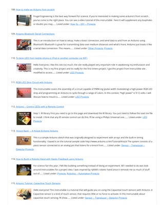 108. How to make an Arduino from scratch
Frugal Engineering is the best way forward for science. If you’re interested in making some arduino’s from scratch ,
you’ve come to the right place. You can see a video tutorial of this instructable : here It will supplement any loopholes
or doubts you may…… Listed under: How To – DIY – Projects
109. Arduino Bluetooth Serial Connections
This is an introduction on how to setup, make a basic connection, and send data to and from an Arduino using
Bluetooth! Bluetooth is great for transmitting data over medium distances and what’s more, Arduino just treats it like
a serial data connection. This means…… Listed under: Other Projects, Projects
110. To blink LED from mobile phone or iPod or another computer via WiFi
Hello Everyone, I like this site too much, the site really played very important role in awakening my enthusiasm and
creativity. This is my rst project and its really for the rst timers project. I got this project from Instructible site ,
modi ed to access…… Listed under: LED Projects
111. RGB LED Strip Circuit with Arduino
This Instructable covers the assembly of a circuit capable of PWM-ing (pulse width modulating) a high-power RGB LED
strip and programming an Arduino to cycle through a range of colors. In this context, “high power” is 9-12 volts. I will
discuss how to mount a…… Listed under: LED Projects
112. Arduino – Control LEDs with a Remote Control
Step 1: IR library First you need to go to this page and download the IR library. You just need to follow the read me le
to install. I think that any IR remote control can do this, I’ll be using a Philips Universal one.…… Listed under: LED
Projects
113. ‘Knock Back’ – A Knock Echoing Arduino
This is a simple Arduino sketch that was originally designed to experiment with arrays and the built-in timing
functionality. I based it on the tutorial sample code http://www.arduino.cc/en/Tutorial/Knock The system consists of a
piezo sensor connected to an analog pin that listens for a knock from…… Listed under: Sensor – Transducer –
Detector Projects
114. How to Build a Robotic Hand with Haptic Feedback using Arduino
For science fair this year, I felt like building something instead of doing an experiment. All I needed to do was look
around Instructables for a project idea. I was inspired by njkl44’s robotic hand since it reminds me so much of stu
out of…… Listed under: Projects, Robotics – Automation Projects
115. Arduino Tutorial: Capacitive Touch Sensors
Hello everyone! This instructable is a tutorial that will guide you on using the Capacitive touch sensors with Arduino. A
Capacitive sensor is a kind of touch sensor, that requires little or no force to activate. In this Instructable about
capacitive touch sensing, I’ll show…… Listed under: Sensor – Transducer – Detector Projects
 