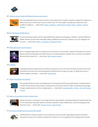 307. Twittering Laser Tripwire with Webcam Capture using Arduino
This instructable will show you how to construct a laser tripwire that can twitter and grab an image from a webcam, as
well as execute any command you can put in a bash script. This instructable is actually quite simple and is even
suitable as a beginner…… Listed under: Internet – Ethernet – LAN Projects, Projects, Video – Camera – Imaging
Projects
308. DIY 360 Degree SODAR Device
First o , why did we decide to call this thing SODAR? SOnic Detection and Ranging, or SODAR, is a lot like SONAR and
RADAR. However, we don’t feel comfortable calling it SONAR because we have no desire to use it for navigation and
we aren’t…… Listed under: Sensor – Transducer – Detector Projects
309. RGB’s with Arduino and Processing
Here is an easy(enough) project to introduce you to the Arduino microcontroller, as well as Processing. This is my rst
Arduino and Processing project and I didn’t have too much bother getting it working. This is my entry to the Sparkfun
Microcontroller contest so if…… Listed under: LED Projects, Projects
310. PixelBrite
I originally started this project because I wanted to recreate the scene in the movie the Close Encounters of the Third
Kind where the humans are communicating with the Mothership via a huge color organ. So I glued various bits of
software together and made…… Listed under: LED Projects
311. Analog Read Serial using Arduino
This example shows you how to read analog input from the physical world using a potentiometer. A potentiometer is
a simple mechanical device that provides a varying amount of resistance when its shaft is turned. By passing voltage
through a potentiometer and into an analog input on…… Listed under: Interfacing(USB – RS232 – I2c -ISP) Projects,
Projects
312. Hack a voice changer to add an Arduino input
Another quick hack. I purchased a voice changer because I was looking for something cheap that could be hacked into
an voice input device. Basically I wanted to animate a skull when I spoke. Added bonus, now the skull puppet would
also have a scary…… Listed under: Projects, Sound – Audio Projects
313. DIY Arduino Remote Control and Lego RC Vehicle!!
UPDATE (8/29/13): Thank you readers for your enthusiasm and kind remarks regarding this project! It has been a
tremendous journey since I started this project back in March, but I am very glad with the resulting product and the
 