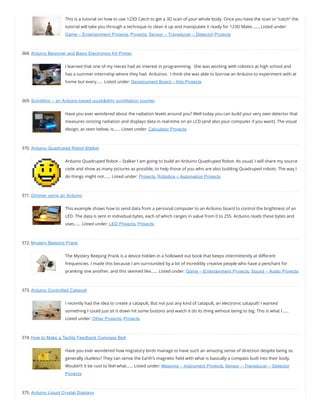 This is a tutorial on how to use 123D Catch to get a 3D scan of your whole body. Once you have the scan or “catch” the
tutorial will take you through a technique to clean it up and manipulate it ready for 123D Make.…… Listed under:
Game – Entertainment Projects, Projects, Sensor – Transducer – Detector Projects
368. Arduino Beginner and Basic Electronics Kit Primer
I learned that one of my nieces had an interest in programming.  She was working with robotics at high school and
has a summer internship where they had  Arduinos.  I think she was able to borrow an Arduino to experiment with at
home but every…… Listed under: Development Board – Kits Projects
369. Scintillino – an Arduino-based quick&dirty scintillation counter
Have you ever wondered about the radiation levels around you? Well today you can build your very own detector that
measures ionizing radiation and displays data in real-time on an LCD (and also your computer if you want). The visual
design, as seen below, is…… Listed under: Calculator Projects
370. Arduino Quadruped Robot Stalker
Arduino Quadruped Robot – Stalker I am going to build an Arduino Quadruped Robot. As usual, I will share my source
code and show as many pictures as possible, to help those of you who are also building Quadruped robots. The way I
do things might not…… Listed under: Projects, Robotics – Automation Projects
371. Dimmer using an Arduino
This example shows how to send data from a personal computer to an Arduino board to control the brightness of an
LED. The data is sent in individual bytes, each of which ranges in value from 0 to 255. Arduino reads these bytes and
uses…… Listed under: LED Projects, Projects
372. Mystery Beeping Prank
The Mystery Beeping Prank is a device hidden in a hollowed out book that beeps intermittently at di erent
frequencies. I made this because I am surrounded by a lot of incredibly creative people who have a penchant for
pranking one another, and this seemed like…… Listed under: Game – Entertainment Projects, Sound – Audio Projects
373. Arduino Controlled Catapult
I recently had the idea to create a catapult, But not just any kind of catapult, an electronic catapult! I wanted
something I could just sit it down hit some buttons and watch it do its thing without being to big. This is what I……
Listed under: Other Projects, Projects
374. How to Make a Tactile Feedback Compass Belt
Have you ever wondered how migratory birds manage to have such an amazing sense of direction despite being so
generally clueless? They can sense the Earth’s magnetic eld with what is basically a compass built into their body.
Wouldn’t it be cool to feel what…… Listed under: Metering – Instrument Projects, Sensor – Transducer – Detector
Projects
375. Arduino Liquid Crystal Displays
 
