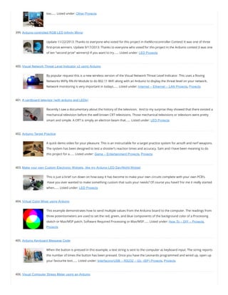 too…… Listed under: Other Projects
399. Arduino-controlled RGB LED Infinity Mirror
Update 11/22/2013: Thanks to everyone who voted for this project in theMicrocontroller Contest! It was one of three
rst-prize winners. Update 9/17/2013: Thanks to everyone who voted for this project in the Arduino contest (I was one
of ten “second prize” winners)! If you want to try…… Listed under: LED Projects
400. Visual Network Threat Level Indicator v2 using Arduino
By popular request this is a new wireless version of the Visual Network Threat Level Indicator. This uses a Roving
Networks WiFly RN-XV Module to do 802.11 WiFi along with an Arduino to display the threat level on your network.
Network monitoring is very important in todays…… Listed under: Internet – Ethernet – LAN Projects, Projects
401. A cardboard televisor (with arduino and LEDs)
Recently I saw a documentary about the history of the television.  And to my surprise they showed that there existed a
mechanical television before the well known CRT televisions. Those mechanical televisions or televisors were pretty
smart and simple. A CRT is simply an electron beam that…… Listed under: LED Projects
402. Arduino Target Practice
A quick demo video for your pleasure. This is an instructable for a target practice system for airsoft and nerf weapons.
The system has been designed to test a shooter’s reaction times and accuracy. Sam and I have been meaning to do
this project for a…… Listed under: Game – Entertainment Projects, Projects
403. Make your own Custom Electronic Widgets, like my Arduino LED Day/Night Widget
This is just a brief run down on how easy it has become to make your own circuits complete with your own PCB’s.
 Have you ever wanted to make something custom that suits your needs? Of course you have!! For me it really started
when…… Listed under: LED Projects
404. Virtual Color Mixer using Arduino
This example demonstrates how to send multiple values from the Arduino board to the computer. The readings from
three potentiometers are used to set the red, green, and blue components of the background color of a Processing
sketch or Max/MSP patch. Software Required Processing or Max/MSP…… Listed under: How To – DIY – Projects,
Projects
405. Arduino Keyboard Message Code
When the button is pressed in this example, a text string is sent to the computer as keyboard input. The string reports
the number of times the button has been pressed. Once you have the Leonardo programmed and wired up, open up
your favourite text…… Listed under: Interfacing(USB – RS232 – I2c -ISP) Projects, Projects
406. Visual Computer Stress Meter using an Arduino
 