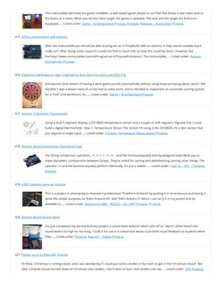 This instructable will show the game TankWars, a web based game played on an iPad that drives a real robot tank to
re lasers at a robot. When you hit the robot target, the game is updated. The tank and the target are Arduino’s
equipped…… Listed under: Game – Entertainment Projects, Projects, Robotics – Automation Projects
415. ATtiny programming with Arduino
After this Instructable you should be able to program an A Ttiny85/45 with an arduino. It may sound complex but it
really isn’t. After doing some research I could not nd to much info on how this could be done. I however did
nd http://www.instructables.com/id/Program-an-ATtiny-with-Arduino/. This Instructable…… Listed under: Arduino
Programmer Projects
416. Electronic Dartboard or How I Learned to Stop Worrying and Love ECE 476
Introduction Ever dream of having a darts game scored automatically without using those annoying plastic darts?  We
decided it was a dream most of us has had at some point, and so decided to implement an automatic scoring system
for a “real” cork dartboard. As…… Listed under: Game – Entertainment Projects
417. Arduino 7-Segment Thermometer
Using a dual 7-segment display, a DS18B20 temperature sensor and a couple of shift registers I gured that I could
build a digital thermometer. Step 1: Temperature Sensor The sensor I’m using is the DS18B20, it’s a 3pin sensor that
just requires a single input…… Listed under: Projects, Temperature Measurement Projects
418. Arduino String Comparison Operators Code
The String comparison operators, ==, !=,>, < ,>=, <= , and the functionsequals() and equalsIgoreCase() allow you to
make alphabetic comparisons between Strings. They’re useful for sorting and alphabetizing, among other things. The
operator == and the function equals() perform identically. It’s just a matter…… Listed under: How To – DIY – Projects,
Projects
419. USB Freeform using an Arduino
This is a project in attempting to improve it predecessor “Freeform Arduino” by putting it in an enclosure and having it
serve the similar purposes as “Palm Arduino Kit” and “Palm Arduino II” which I can carry it in my pocket and be
available to…… Listed under: Interfacing(USB – RS232 – I2c -ISP) Projects, Projects
420. Arduino Board Sound Alarm
I’ve just completed my second Arduino project, a sound level detector which sets o an “alarm” when there’s the
sound level is to high for too long.  I built it for use in a school that wants to provide visual feedback to students when
they…… Listed under: Projects, Security – Safety Projects
421. Flicker up to 6 LEDs with Arduino
Hi there. Christmas is coming closer, and I was wondering if I could put some candles in my room to get in the “christmas mood”. But
after a friends house burned down of christmas tree candles, I don’t want to burn real candles into my…… Listed under: LED Projects,
 