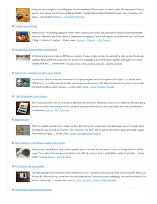 Have you ever thought of controlling your FuzzBot wirelessly? Do you want to make a real – life video game? Do you
want to learn about the tech behind NFC and RFID? – the Qtechknow Robot Obstacle Course How – To Guide is for
you!…… Listed under: Robotics – Automation Projects
38. Twitter Physical Client
In this project I’m building a physical Twitter client using Arduino and a ag, basically an arduino powered retweet
indicator, whenever any of my tweets is retweeted some physical action will happen to notify me of that. You’ll need:
1. Flag. 2. Arduino. 3. Laptop…… Listed under: Internet – Ethernet – LAN Projects
39. Simple RFID access system using Arduino
In this tutorial you can make an RFID access system. It’s very simple and can be used with a wide variety of end-uses.
Updated 18/03/2013 The purpose of this project is to prototype a basic RFID access system. Although it is not that
complicated, this…… Listed under: Projects, RFID – NFC projects, Security – Safety Projects
40. Clock Four – Scrolling text clock using Arduino
Introduction Time for another instalment in my highly-irregular series of irregular clock projects.  In this we have
“Clock Four” – a scrolling text clock. After examining some Freetronics Dot Matrix Displays in the stock, it occurred to
me that it would be neat to display…… Listed under: Clock – Timer Projects, Projects
41. The Pill Reminder using Arduino
Back in January 2014 I was at a meetup of Baby Boomer Makers at TechShop in San Carlos, California. We were going
around the table, each taking a turn to talk about projects we’d like to do. Bob spoke up to describe a problem his……
Listed under: How To – DIY – Projects
42. Bear With Me
This instructable teaches how to make our Bear With Me system, a prototype that allows two users to tangibly send
and receive hugs (as well as motion) in near real-time. The bears will be able to send tweets when physically hugged. 
Their hearts will glow…… Listed under: Game – Entertainment Projects
43. Using switch to control Piezo speaker with Arduino
In this project, we will learn how to use a speaker (peizo sounder) and use switch button to change the pitch of the
sound. Sorry about this one, you might nd it a bit di cult to digest at rst, and I didn’t realise it’s actually…… Listed
under: Projects, Sound – Audio Projects
44. DIY Arduino FM Radio Shield
I’ve been visiting local convenience store (Dollarama, here in Montreal, Canada) and notice nice looking FM Radio, just
for only $3. Why not to try to interface it to my lovely Arduino? Idea looks quite challenging, the same time what is the
point in interfacing…… Listed under: How To – DIY – Projects, Projects, Radio Projects
45. Word Clock in German using Arduino
 