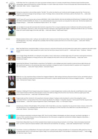 422. A DVD Player Hack
This is a description of an open source/open hardware project of a remotely controlled Arduino (Freeduino) based clock/thermometer
utilising power supply and VFD panel from a broken DVD player in a custom made acrylic enclosure. The aim of the project was to demonstrate what could…...
Listed under: Video – Camera – Imaging Projects
423. Texting mat using arduino
Lusha and May created a "Text-Mat”. This surface can allow the user to write and send messages using one’s feet. This text-mat is
designed to send secret messages during meetings or classes. The design utilizes conductive fabric and thread, as well as a flora-board. The…... Listed under:
Home Automation Projects
424. The KITT-duino, DIY Larson Scanner with an Arduino
IMPORTANT: CODE IS NOW UPDATED. FIXES INCLUDE ADDING AN INTEGER VALUE TO MANIPULATE TIMING
AND FIXING A DOUBLE-BLINKING LED. Thanks. It is my understanding that many Larson Scanners can only pulse from side to side. I felt that that needed to be
changed, seeing as…... Listed under: CNC Machines Projects, How To – DIY – Projects
425. Low cost digital microscope with automated slide movement using arduino
This is an easy-to-implement product modification that will be extremely useful for
clinicians, pathologists, researchers or other microscopy enthusiasts interested in capturing whole slide images or creating virtual slides for later use. The device
allows one to take multiple images of the slide under high…... Listed under: Medical – Health based Projects
426. Obstacle avoidance Arduino robot – build your own larryBot
So after 5 previous versions that had various flaws, I now have an Arduino robot that actually works
and although basic is very cheap – although there a probably a few more flaws so please point them out to me but this is a good…... Listed under: Robotics –
Automation Projects
427. Water Tank Depth Sensor using Arduino
Water is a precious resource in many parts of the world, and many people rely on water tanks to supplement their water supply
storing collected rainwater or water pumped from a well or bore. But how do you measure how full a tank is?…... Listed under: Sensor – Transducer – Detector
Projects
428. Arduino Dragon Wings
Hello World!! I am making this Instructables on how to make arduino controlled dragon wings. XD I planned on wearing these dressed as
Smaug to 'The Hobbit Desolation of Smaug' premier but I didn't complete the entire outfit in time, but I will continue working…... Listed under: Game –
Entertainment Projects
429. Augmenting Plant Behavior Through Robotics using Arduino
The PhytoBot is a semi-intelligent plant which responds to external stimulus (light intensity and
light location) and responds to it as a phototropic plant would. Essentially it is designed as a piece of interactive artwork for operation over a long period of
time. The motivation…... Listed under: Projects, Robotics – Automation Projects
430. Rabbit Ears on a Cap using Arduino
We are students from Singapore Polytechnic. After looking at the famous Necomimi Arduino Cat Ears, we decided to give it a
try to help us familiarise ourselves with the accelerometer and the arduino. Using the materials that we had on hand, we managed to produce…... Listed under:
Game – Entertainment Projects, Projects
431. Geoweaver: A Walking 3D Printer Hexapod using arduino
Geoweaver is a student designed (team members Jia Wu, Mary Sek, and Jeff Maeshiro) robot created
in the Creative Architecture Machines advanced options studio at the California College of the Arts (CCA) in San Francisco, California, taught by Jason Kelly
Johnson of Future Cities Lab…... Listed under: CNC Machines Projects
432. Programmable auto filter interface for C64 using Arduino
Overview A software / hardware combo that allows for control of the analog filter inside a
Commodore 64 that is running Cynthcart from a host computer (eg, Macbok, PC). Software • 16-step filter sequencer • Set the speed of the filter sequence (with
intervals between…... Listed under: Arduino Programmer Projects, Interfacing(USB – RS232 – I2c -ISP) Projects, Projects
433. Control Access of Arduino YÚN with MySQL, PHP5 and Python
Hello Friends! Well, as you know, in September the new premiere shield  of Arduino, Arduino YUN.
This little friend has a Linux embedded system with which we can run anything you can think of (at least so far). While there is very little information on…...
Listed under: Robotics – Automation Projects
434. All in one Remote using Arduino
Introduction August, 2007  One of my other hobbies is photography, and, about a year ago, I purchased a new digicam - a
Panasonic FZ30. I joined the Panasonic forum on the dpreview site. One of the posters, a programmer and electronic hobbyist, designed a nifty wireless…...
Listed under: Projects, Radio Projects
435. Simple Arduino Wing Shield
I buy a lot of these stackable Arduino header sets because they are handy for a lot of things. I make some breakout boards with
them, I use them to add some clearance between a taller shield and the next shield that I am stacking…... Listed under: Development Board – Kits Projects
436. Polar Plotter on Arduino and MakerBeams
The project A polar plotter is a plotter with a rotating, extendable arm. Its characteristics differ greatly from those of
a traditional plotter, which in most areas have a superior design. You could say the polar plotter is more portable or something, but mainly I…... Listed under:
CNC Machines Projects, Projects

 