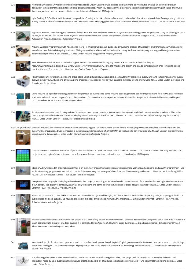 327. Nocturnal Emissions: My Arduino Powered Internet Enabled Dream Generator
We all need to dream more so I've created this Arduino Powered "dream
generator" to help plant the seeds for some big thinking craziness.  When you approach the generator a Maxbotix ultrasonic sensor triggers lights and music
that draw you in so you can stare…... Listed under: Internet – Ethernet – LAN Projects
328. Light Seeking R.C Car Hack (with Arduino) using arduino
Creating a robotics platform from scratch takes allot of work and a few dollars. Buying a ready built one
is easy but costs allot of money (at least for me). So instead I decided to piggy back off of the companies who make remote control…... Listed under: Car Projects
329. Appliance Remote Control using Arduino
One of the basic tasks in many home automation systems is controlling power to appliances. They could be lights, or a
heater, or an exhaust fan, or just about anything else that runs on mains power. The problem of course is that it's dangerous to…... Listed under: Home
Automation Projects, Robotics – Automation Projects
330. Arduino Wireless Programming with XBee Series 1 or 2
Hi. This Instructable will guide you through the process of wirelessly  programming your Arduino using
two XBees. I just finished designing a wireless EEG system with the XBee modules, so I've become quite fluent in their programming and have just now been
able to accomplish this. It still amazes…... Listed under: Arduino Programmer Projects, Projects
331. My Arduino Binary Clock
Hi from Italy Although many watches are created binary, my project was inspired mainly to this: http://
http://www.instructables.com/id/LED-Binary-Clock-1/, very smart and funny. I tried to improve the design and to add something personal. I think it's a good
result at the end. The project is…... Listed under: Clock – Timer Projects, Projects
332. Power Supply unit for arduino power and breadboard using arduino
how you can take a computer u hv old (power supply unit) and turn it into a power supply
that will power your Arduino and give you all the amperage  you need as well as your standard 3.3 volts, 5 volts, and 12 volts for…... Listed under: Development
Board – Kits Project Ideas
333. Using Arduino tide predictions using arduino
In the previous post, I outlined some Arduino code to generate tide height predictions for a NOAA tidal reference
station. Now let’s do something useful with this newfound functionality. In the experiments I run, it’s useful to keep intertidal animals like snails and limpets
on…... Listed under: Home Automation Project Ideas
334. Arduino weather station part 2 using arduino
Sometimes I just do not have time to connect to the internet and check current weather conditions. This is the
reason why I made this indoor LCD weather display based on Atmega328 Arduino MCU. The circuit board consists of two LP2950 voltage regulators, MCU,
four…... Listed under: Sensor – Transducer – Detector Project Ideas
335. Cheap Arduino Controled Yogurt Maker
These days I was reading an interesting post on how to make yogurt "by the gallon" (http://www.instructables.com/id/Yogurt-By-The-
Gallon/). One thing needed was to maintain a rather constant temperature of 43ºC (110°F), so the bacteria can grow properly. Though you can buy commercial
yogurt makers, they aren't…... Listed under: Home Automation Projects, Projects
336. Low Cost LED Grid
There are a number of great Instructables on LED grids out there.  This is a low cost version - not quite as polished, but easy to make. This
project uses a couple of sheets of foam core, a fluorescent fixture cover from the local home…... Listed under: LED Projects
337. Make an Attiny13 based IR proximity sensor
This is an extremely cheap IR proximity sensor you can make with a few cheap parts and an AVR programmer. I use
an Arduino as my programmer in this Instructable. This sensor only has a range of about 3 inches. You can easily add more…... Listed under: Interfacing(USB –
RS232 – I2c -ISP) Projects, Sensor – Transducer – Detector Projects
338. Google Weather on graphical display with Arduino
In this project, I am using an Arduino board to show forecast of the weather from Google Weather service on
a VGA screen. The display is obviously graphical one, with icons and some colorful text. It is one of those gadgets I wanted to have…... Listed under: Internet –
Ethernet – LAN Projects, LCD Projects, Projects
339. Bluetooth plus Infrared Controlled Robotic Arm
Hi. I’m Darren a 17 year old hobbyist, and this is the first Instructable I’m posting here, so I apologize if it kinda
sucks! I hope it's good enough... So how did the idea of a robotic arm come to me? Well, the first thing…... Listed under: Internet – Ethernet – LAN Projects,
Robotics – Automation Projects
340. Arduino controlled Interactive wallpiece
This project is a subset of my idea of an interactive wall.. so this is an interactive wall-piece.. What does it do ?   Mine is a
touch activated light display. How does it work?  It is controlled by an Arduino UNO which senses the inputs…... Listed under: Game – Entertainment Project
Ideas, Home Automation Project Ideas, Ideas
341. Intro to Arduino
An Arduino is an open-source microcontroller development board. In plain English, you can use the Arduino to read sensors and control things
like motors and lights. This allows you to upload programs to this board which can then interact with things in the real world.…... Listed under: Development
Board – Kits Projects
342. Transforming Chandelier
In this tutorial I will go over how to make a transforming chandelier. This project will be heavily CAD oriented (Solidworks and
Illustrator), made by laser cutting/engraving acrylic sheets, and a little bit of Arduino coding and soldering. Step 1: Choosing materials. All the pieces…... Listed
under: Other Projects
 