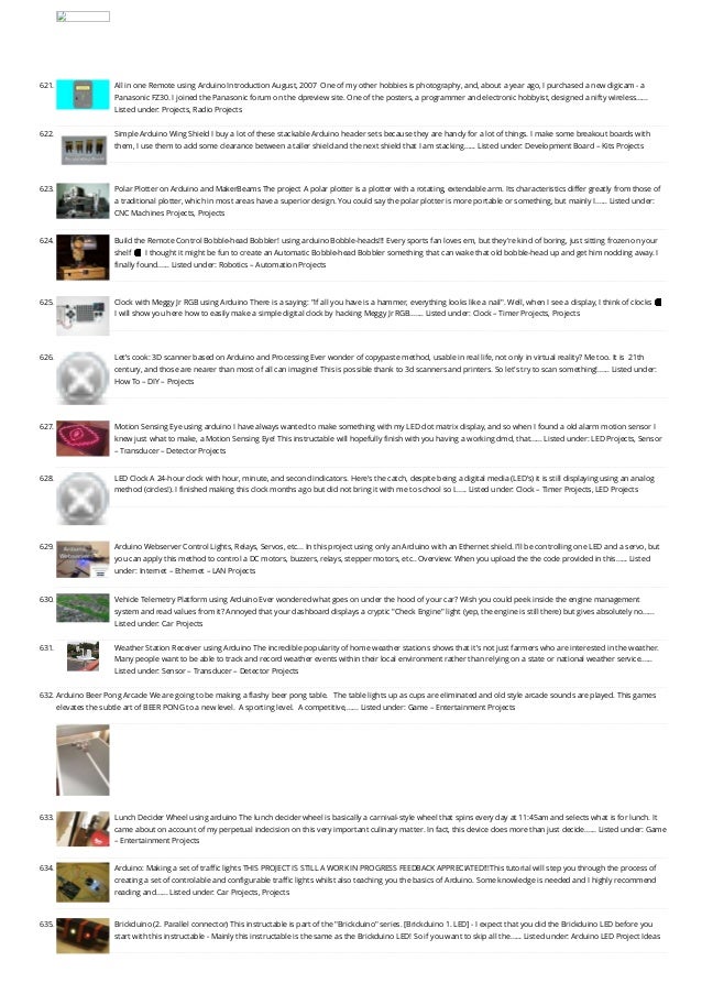 621. All in one Remote using Arduino
Introduction August, 2007  One of my other hobbies is photography, and, about a year ago, I purchased a new digicam - a
Panasonic FZ30. I joined the Panasonic forum on the dpreview site. One of the posters, a programmer and electronic hobbyist, designed a nifty wireless…...
Listed under: Projects, Radio Projects
622. Simple Arduino Wing Shield
I buy a lot of these stackable Arduino header sets because they are handy for a lot of things. I make some breakout boards with
them, I use them to add some clearance between a taller shield and the next shield that I am stacking…... Listed under: Development Board – Kits Projects
623. Polar Plotter on Arduino and MakerBeams
The project A polar plotter is a plotter with a rotating, extendable arm. Its characteristics differ greatly from those of
a traditional plotter, which in most areas have a superior design. You could say the polar plotter is more portable or something, but mainly I…... Listed under:
CNC Machines Projects, Projects
624. Build the Remote Control Bobble-head Bobbler! using arduino
Bobble-heads!!! Every sports fan loves em, but they're kind of boring, just sitting frozen on your
shelf 🙁 I thought it might be fun to create an Automatic Bobble-head Bobbler something that can wake that old bobble-head up and get him nodding away. I
finally found…... Listed under: Robotics – Automation Projects
625. Clock with Meggy Jr RGB using Arduino
There is a saying: "If all you have is a hammer, everything looks like a nail". Well, when I see a display, I think of clocks 🙂
I will show you here how to easily make a simple digital clock by hacking Meggy Jr RGB.…... Listed under: Clock – Timer Projects, Projects
626. Let’s cook: 3D scanner based on Arduino and Processing
Ever wonder of copypaste method, usable in real life, not only in virtual reality? Me too. It is  21th
century, and those are nearer than most of all can imagine! This is possible thank to 3d scanners and printers. So let's try to scan something!…... Listed under:
How To – DIY – Projects
627. Motion Sensing Eye using arduino
I have always wanted to make something with my LED dot matrix display, and so when I found a old alarm motion sensor I
knew just what to make, a Motion Sensing Eye! This instructable will hopefully finish with you having a working dmd, that…... Listed under: LED Projects, Sensor
– Transducer – Detector Projects
628. LED Clock
A 24-hour clock with hour, minute, and second indicators. Here's the catch, despite being a digital media (LED's) it is still displaying using an analog
method (circles!). I finished making this clock months ago but did not bring it with me to school so I…... Listed under: Clock – Timer Projects, LED Projects
629. Arduino Webserver Control Lights, Relays, Servos, etc…
In this project using only an Arduino with an Ethernet shield. I’ll be controlling one LED and a servo, but
you can apply this method to control a DC motors, buzzers, relays, stepper motors, etc.. Overview: When you upload the the code provided in this…... Listed
under: Internet – Ethernet – LAN Projects
630. Vehicle Telemetry Platform using Arduino
Ever wondered what goes on under the hood of your car? Wish you could peek inside the engine management
system and read values from it? Annoyed that your dashboard displays a cryptic "Check Engine" light (yep, the engine is still there) but gives absolutely no…...
Listed under: Car Projects
631. Weather Station Receiver using Arduino
The incredible popularity of home weather stations shows that it's not just farmers who are interested in the weather.
Many people want to be able to track and record weather events within their local environment rather than relying on a state or national weather service…...
Listed under: Sensor – Transducer – Detector Projects
632. Arduino Beer Pong Arcade
We are going to be making a flashy beer pong table.   The table lights up as cups are eliminated and old style arcade sounds are played. This games
elevates the subtle art of BEER PONG to a new level.  A sporting level.  A competitive,…... Listed under: Game – Entertainment Projects
633. Lunch Decider Wheel using arduino
The lunch decider wheel is basically a carnival-style wheel that spins every day at 11:45am and selects what is for lunch. It
came about on account of my perpetual indecision on this very important culinary matter. In fact, this device does more than just decide…... Listed under: Game
– Entertainment Projects
634. Arduino: Making a set of traffic lights
THIS PROJECT IS STILL A WORK IN PROGRESS FEEDBACK APPRECIATED!!!This tutorial will step you through the process of
creating a set of controlable and configurable traffic lights whilst also teaching you the basics of Arduino. Some knowledge is needed and I highly recommend
reading and…... Listed under: Car Projects, Projects
635. Brickduino (2. Parallel connector)
This instructable is part of the "Brickduino" series. [Brickduino 1. LED] - I expect that you did the Brickduino LED before you
start with this instructable - Mainly this instructable is the same as the Brickduino LED! So if you want to skip all the…... Listed under: Arduino LED Project Ideas
 