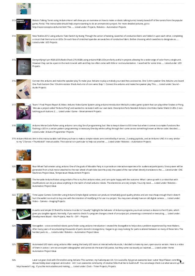 313. Robotic Talking Turret using Arduino
Here I will show you an overview on how to make a robotic talking turret, loosely based off of the turrets from the popular
game, Portal. This instructable should help anyone wanting to do an animatronics project. For more detailed pictures, go to:
http://razorconcepts.net/turret.html This…... Listed under: Projects, Robotics – Automation Projects
314. New Textiles 2012 using arduino
Twist Switch by ttseng Through the action of twisting, swatches of conductive fabric are folded in upon each other, completing
a circuit that then turns on LEDs. On each face of stretched spandex are swatches of conductive fabric. Before choosing which swatches to designate as…...
Listed under: LED Projects
315. Demystifying 4 pin RGB LEDS (Radio Shack 276-0028) using arduino
RGB LEDs are fairly useful in projects allowing for a wide range of color from a single unit. 
However they can be a pain in the neck to work with and they too often come with little or no documentation.  I searched for some time…... Listed under: LED
Projects
316. Connect the arduino and make the speaker play
To make your Arduino to play a melody you need thes accessories. One 5 ohm speaker One Arduino uno board
One Push buttom One 10 kohm resistor 8 leds And a lot of core wires Step 1: Connect the arduino and make the speaker play This…... Listed under: Sound –
Audio Projects
317. Team 1 Final Project Report & Video: Arduino Video Game System using arduino
Introduction We built a video game system that can play either Snakes or Pong.
 We saw a project called “Arduino Pong” and wanted to recreate it with our own twist. Description Parts Needed: Arduino Uno Video Game Shield 2 LEDs 2 non-
latching push buttons 2…... Listed under: Game – Entertainment Projects
318. Arduino Morse Code Flaher using arduino
I am a big fan of programming but I like to keep it down to 555 timer but when it comes to complex functions like
flashing a LED in a certain pattern programming is necessary.One day while surfing through the I came across something known as Morse code.I decided…...
Listed under: Arduino Programmer Projects
319. Arduino Robotic Arm
In this instructurable I will show you how to make a simple robotic arm controlled by 4 servos , 2 analog joysticks, and an Arduino UNO. It is very similar
to my "2 Servos + Thumbstick" instructurable. This tutorial is in particular to help out another…... Listed under: Robotics – Automation Projects
320. Rear Wheel Tachometer using arduino
One of the goals of Movable Party is to provide an interactive experience for audiences/participants. Since power will be
generated from a hub motor attached to the rear wheel of each bike (see this post), the speed of the rear wheel directly translates to the…... Listed under: CNC
Machines Project Ideas, Temperature Measurement Projects
321. The Versatile Arduino Robot using arduino
This is my first arduino robot, and I am quite happy with the outcome. What I came up with is a robot that with
modifications can do just about anything in the realm of small arduino robots. The electronics are very simple. You only need…... Listed under: Robotics –
Automation Project Ideas
322. Time-Lapse Camera Controller using Arduino
Simple digital cameras can produce remarkably good quality photos and are now cheap enough that it doesn't
hurt the wallet too much to buy one with the intention of modifying it for use in a project. You may even already have an old digital camera…... Listed under:
Video – Camera – Imaging Projects
323. A useful and simple IO Shield for Arduino
In order to “visually” highlight the behavior of Arduino programs you must connect a device to the I/O pins, which
gives you tangible signals. Normally, if you want to check if a program changes a level of an output pin, answering a command or executing…... Listed under:
Development Board – Kits Projects, How To – DIY – Projects
324. StorageBot – voice controlled robotic parts finder using arduino
Introduction I created the StorageBot to help solve a problem experienced by most Makers.
After many years of accumulating thousands of parts stored in storage bins, I began to go crazy looking for parts scattered between so many of these bins. The
hardest parts to…... Listed under: Robotics – Automation Project Ideas
325. Automated LED stairs using arduino
After seeing the lovely LED stairs at interactivefurniture.de, I decided to make my own, open-source version. Here is a video
of them in action. I am not an expert videographer and cannot do the stairs full justice, but they came out exactly as I wanted.…... Listed under: Home
Automation Project Ideas
326. Laser cut gear clock with ChronoDot using Arduino
This summer, my hackerspace LVL1 (in Louisville, Ky) got an awesome laser cutter http://fslaser.com/40w-
deluxe-hobby-laser-engraver-and-cutter.  LVL1 is an awesome community of creative folks that like to build stuff.  You can always check out what we are up to at
http://www.lvl1.org.  If you like instructables and making…... Listed under: Clock – Timer Projects, Projects

 