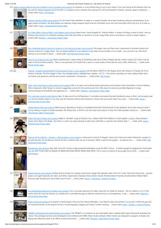 9/6/22, 2:32 PM Advanced View Arduino Projects List - Use Arduino for Projects
https://duino4projects.com/advanced-view-arduino-projects-list/?page31074=4 21/51
325. Make a simple platform and give mobility to your computer using arduino A computer is a very handy thing to use in your robots. If you start listing all the features that can
be used for robotic purposes you'll find that it is cheaper to buy a netbook than buying LCD, wifi and bluetooth modules, cameras, speech synthesizer…...
Listed under: RTOS – OS Projects
326. Hacking Hex Bug Spider using arduino For the Smart Cities exhibition in Leeds in a couple of weeks, we’ve been building a physical representation of an
agent based simulation. Hex Bug Spiders are relatively cheap hexapod robots that are controlled via an infra-red transmitter which has an A or B code so…...
Listed under: Game – Entertainment Project Ideas
327. (w/ Video) Basic Arduino Robot, Light Seeker! using arduino Many times I have Googled for "Arduino Robot" in hopes of finding a robot to build. I end up
finding many versions of a obstacle avoiding robot that uses either an infrared or a sonar range finder sensor mounted on a servo to detect objects…...
Listed under: Robotics – Automation Project Ideas
328. Easy, Reversible Motor Control for Arduino (or any Microcontroller) using arduino This project uses just three main components to provide forward and
reverse control for a single motor.  You can easily interface it to an Arduino or any other microcontroller. It's so simple - you can wire it up "free-form"
without a circuit board in about…... Listed under: CNC Machines Project Ideas
329. How To Use a Nokia Color LCD! Nokia manufactures a wide variety of cell phones and many of their cheaper phones contain simple LCD's which may be
used in microcontroller projects.  There is one particular LCD model that is used in a wide variety of their phones and is often referred to…... Listed under:
Phone Project Ideas
330. Tutorial – Arduino and the MAX7219 LED Display Driver IC using arduino Use the Maxim MAX7219 LED display driver with Arduino in Chapter 56 of our
Arduino Tutorials. The first chapter is here, the complete series is detailed here. Update – 4/1/15 – This article is pending a re-write, please refrain from
comments and questions until the new version is published.  Introduction…... Listed under: LED Projects
331. Ollie- a DIY autonomous robotic blimp using arduino Ollie is an open source blimp-based autonomous and ambient robot that dwells in human habitats.
Ollie is observant, often flying in a manner suggesting curiosity for the world around him. Ollie reacts to voices by excitedly flapping his wings,
communicating his friendliness and eagerness to…... Listed under: Robotics – Automation Project Ideas
332. PS1 Controller Joysticks with Arduino Idea: To take one of my old Playstation 1 controllers and extract the dual thumbstick setup so that it can be easily used
in a microcontroller project (in my case: with the Arduino) without extra libraries or drivers that you would need if you want…... Listed under: Game –
Entertainment Project Ideas
333. Arduino Binary Die using arduino After buying a Nanode (an Arduino-compatible board with ethernet built-in) last weekend, we've been trying to work it
out by making a couple of simple examples, the 'Binary Dice' is the first one with input and outputs. A note, this code example is based on…... Listed under:
LED Projects, Other Project Ideas
334. Shaun The Noisy Sheep using arduino Make A "doorbell" using an Arduino Uno, a Wave shield from Adafruit, a small speaker, a plug, a Sharp distance
sensor and a Shaun the Sheep.  Our Shaun is used in an open doorway to alert store staff when a customer has entered. Step 1:…... Listed under: Game –
Entertainment Project Ideas
335. Telecran (Etch a Sketch) + Arduino = Telecranduino ! using arduino I came across a bunch of stepper motors and I have since been looking for a project to
do with the kids. An old Telecran (French for Etch-a-Sketch) later, we are in business ! What I used for this project: - an arduino Uno -…... Listed under: CNC
Machines Project Ideas
336. Boozeduino using arduino Now with more LED. Arduino mega powered breathalyser using the MQ-3 sensor.   A relative gauge for judging how intoxicated
you are. NOT TO BE USED AS MEANS OF BREATHALYZING NEVER DRINK AND DRIVE. This is more of a device to encourage one to drink…... Listed under:
LED Projects
337. Analog Sensors using arduino Analog sensors produce an analog (continuous) voltage that typically varies from 0 to 5 volts. They have three wires – ground,
power, and signal (typically red, black, and white, respectively). Examples shown below include: Potentiometers Proximity Accelerometers Ribbon Bend
Pressure Light Temperature Sound Multi-touch Touch…... Listed under: Sensor – Transducer – Detector Projects
338. LoL Shield Audio Spectrum VU Meter using arduino This is an audio spectrum VU meter using the LoL Shield for Arduino . The LoL Shield is a 14 x 9 LED
matrix which fits onto the Arduino as a shield and is controlled through an efficient method known as Charlieplexing . It was…... Listed under: Metering –
Instrument Project Ideas
339. Flash trigger using arduino his project is mainly based in this one from Glaciar Wanderer. I just liked his idea and worked it on my own. (I think this guy and
me would be friends, as the projects he has in his photography category are things I’ve been wanting…... Listed under: Video – Camera – Imaging Projects
340. TROBOT: A Miniature Articulated Robot using arduino The TROBOT is a miniature six-axis articulated robot, modeled after large industrial & assembly line
robots. The prototype versions were developed to be interfaced with ABB's Robot Studio software. Robot Studio was designed to program, simulate, and
debug real industrial robots in an offline virtual environment.…... Listed under: Robotics – Automation Project Ideas
 