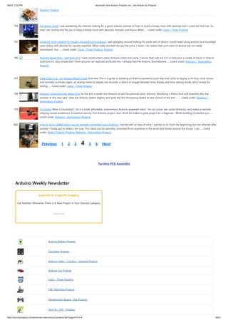 9/6/22, 2:32 PM Advanced View Arduino Projects List - Use Arduino for Projects
https://duino4projects.com/advanced-view-arduino-projects-list/?page31074=4 49/51
Projects, Projects
794. Full Binary Clock I was wandering the internet looking for a good arduino tutorial on how to build a binary clock with seconds, but I could not find one. So
now I am  writing this for you to have a binary clock with seconds, minutes, and hours. What…... Listed under: Clock – Timer Projects
795. Universal clock suitable for visually impaired using Arduino I was googling around looking for some sort of device I could make using arduino and stumbled
upon eshop with devices for visually impaired. What really shocked me was the price. I mean-I do realize that such sorts of devices are not really
mainstream, but…... Listed under: Clock – Timer Projects, Projects
796. Arduino Robot Arm – LarryArm v0.1 I have constructed a basic Arduino robot arm using 3 servos that cost me £15 in total plus a couple of hours in time to
build and it’s very simple that I think anyone can replicate and build this. I already had the Arduino Duemilanove…... Listed under: Robotics – Automation
Projects
797. Cwik Clock v1.0 – An Arduino Binary Clock Overview This is a guide to building an Arduino-powered clock that uses LEDs to display a 24-hour clock (hours
and minutes) as binary digits, an analog meter to display the seconds, a switch to toggle between time-display and time-setting mode, and 2 knobs for
setting…... Listed under: Clock – Timer Projects
798. Arduino: Controlling the Robot Arm So the arm is wired into Arduino as per the previous post, Arduino: Modifying a Robot Arm and hopefully this has
worked. In this next part I alter the Arduino sketch slightly and write the first Processing sketch to test control of the arm –…... Listed under: Robotics –
Automation Projects
799. Clusterbot What is Clusterbot?  He is a small, affordable, autonomous Arduino-powered robot.  He can move, see, avoid obstacles, and makes a melodic
chirping sound sometimes. Clusterbot was my first Arduino project, and I think he makes a great project for a beginner.  While building Clusterbot you…...
Listed under: Robotics – Automation Projects
800. 4 Servo drive CellBot which can be remotely controlled using Arduino I started with an idea of what I wanted to do from the beginning but one attempt after
another I finally got to where I am now. This robot can be remotely controlled from anywhere in the world and driven around the house. I can…... Listed
under: Motor Projects, Projects, Robotics – Automation Projects
Previous 1 2 3 4 5 6 Next
Turnkey PCB Assembly
Arduino Weekly Newsletter
Subscribe To A Specific Category
Get Notified Whenever There Is A New Project In Your Desired Category
Subscribe!
Arduino Battery Projects
Calculator Projects
Arduino Video – Camera – Imaging Projects
Arduino Car Projects
Clock – Timer Projects
CNC Machines Projects
Development Board – Kits Projects
How To – DIY – Projects
 