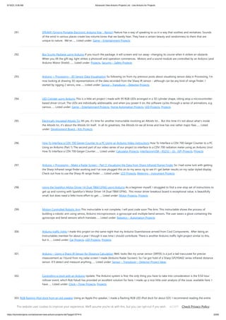 9/19/23, 9:56 AM Advanced View Arduino Projects List - Use Arduino for Projects
https://duino4projects.com/advanced-view-arduino-projects-list/?page31074=5 22/65
291. SPEAKR (Singing Portable Electronic Arduino Kite – Remix!) Nature has a way of speaking to us in a way that soothes and revitalizes. Sounds
of the wind in various places create low volume tones that we barely hear. They have a certain beauty and randomness to them that are
unique to nature. We've…... Listed under: Game – Entertainment Projects
292. Box Scurity Package using Arduino If you touch the package, it will scream and run away--changing its course when it strikes an obstacle.
When you lift the gift tag, light strikes a photocell and operation commences. Motors and a sound module are controlled by an Arduino (and
Arduino Motor Shield).…... Listed under: Projects, Security – Safety Projects
293. Arduino + Processing – 3D Sensor Data Visualisation So following on from my previous posts about visualising sensor data in Processing, I’m
now looking at drawing 3D representations of the data recorded from the Sharp IR sensor – although can be any kind of range finder. I
started by rigging 2 servos, one…... Listed under: Sensor – Transducer – Detector Projects
294. LED Cylinder using Arduino This is a little art project I made with 95 RGB LEDs arranged in a 3D cylinder shape, sitting atop a microcontroller-
based driver circuit. The LEDs are individually addressable, and when you power it on, the software cycles through a series of animations, e.g.
various…... Listed under: Game – Entertainment Projects, Home Automation Projects, LED Projects, Projects
295. Electrically Insulated Altoids Tin Ah yes, it's time for another Instructable involving an Altoids tin... But this time it's not about what's inside
the Altoids tin, it's about the Altoids tin itself. In all its greatness, the Altoids tin we all know and love has one rather major flaw…... Listed
under: Development Board – Kits Projects
296. How To Interface a CDV 700 Geiger Counter to a PC Using an Arduino Video instrucitons How To Interface a CDV 700 Geiger Counter to a PC
Using an Arduino (Part 1) The second part of our video series of our project to interface to a CDV-700 radiation meter using an Arduino Uno!
How To Interface a CDV 700 Geiger Counter…... Listed under: Calculator Projects, Interfacing(USB – RS232 – I2c -ISP) Projects, Projects
297. Arduino + Processing – Make a Radar Screen – Part 3: Visualising the Data from Sharp Infrared Range Finder So I had some luck with getting
the Sharp Infrared range finder working and I’ve now plugged this on to my servo rig to see if I get better results on my radar styled display.
Check out how to use the Sharp IR range finder…... Listed under: LCD Projects, Metering – Instrument Projects
298. Using the Sparkfun Motor Driver 1A Dual TB6612FNG using Arduino As a beginner myself, I struggled to find a one-stop set of instructions to
get up and running with Sparkfun's Motor Driver 1A Dual TB6612FNG. This motor driver breakout board is exceptional value, is beautifully
small, but does need a little more effort to get…... Listed under: Motor Projects, Projects
299. Motion Controlled Robotic Arm This instructable is not complete, I will post code soon The Arm: This instructable shows the process of
building a robotic arm using servos, Arduino microprocessor, a gyroscope and multiple bend sensors. The user wears a glove containing the
gyroscope and bend sensors which translate…... Listed under: Robotics – Automation Projects
300. Arduino traffic lights I made this project on the same night that my Arduino Duemilanove arrived from Cool Components. After being an
Instructables member for about a year I though it was time I should contribute. There is another Arduino traffic light project similar to this,
but it…... Listed under: Car Projects, LED Projects, Projects
301. Arduino – Using a Sharp IR Sensor for Distance Calculation Well, looks like my sonar sensor (SRF05) is a just a tad inaccurate for precise
measurement as I found from my radar screen I made (Arduino Radar Sscreen). So I’ve got hold of a Sharp GP2Y0A02 series infrared distance
sensor. It’ll detect and measure anything…... Listed under: Sensor – Transducer – Detector Project Ideas
302. Controlling a clock with an Arduino Update: The Arduino system is fine; the only thing you have to take into consideration is the 9.54 hour
rollover event, which Rob Faludi has provided an excellent solution for here. I made up a nice little over-analysis of the issue, available here. I
have…... Listed under: Clock – Timer Projects, Projects
303. RGB flashing iPod dock from an old speaker Using an Apple Pro speaker, I made a flashing RGB LED iPod dock for about $35. I recommend reading the entire
'ible before starting. Also, note that the volume is control from the iPod. It consumes minimal power in shutdown mode, and is controlled by…... Listed under:
Sound – Audio Projects
This website uses cookies to improve your experience. We'll assume you're ok with this, but you can opt-out if you wish. Check Privacy Policy
ACCEPT
 