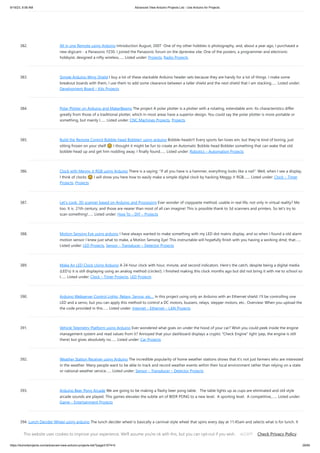 9/19/23, 9:56 AM Advanced View Arduino Projects List - Use Arduino for Projects
https://duino4projects.com/advanced-view-arduino-projects-list/?page31074=5 29/65
382. All in one Remote using Arduino Introduction August, 2007 One of my other hobbies is photography, and, about a year ago, I purchased a
new digicam - a Panasonic FZ30. I joined the Panasonic forum on the dpreview site. One of the posters, a programmer and electronic
hobbyist, designed a nifty wireless…... Listed under: Projects, Radio Projects
383. Simple Arduino Wing Shield I buy a lot of these stackable Arduino header sets because they are handy for a lot of things. I make some
breakout boards with them, I use them to add some clearance between a taller shield and the next shield that I am stacking…... Listed under:
Development Board – Kits Projects
384. Polar Plotter on Arduino and MakerBeams The project A polar plotter is a plotter with a rotating, extendable arm. Its characteristics differ
greatly from those of a traditional plotter, which in most areas have a superior design. You could say the polar plotter is more portable or
something, but mainly I…... Listed under: CNC Machines Projects, Projects
385. Build the Remote Control Bobble-head Bobbler! using arduino Bobble-heads!!! Every sports fan loves em, but they're kind of boring, just
sitting frozen on your shelf 🙁 I thought it might be fun to create an Automatic Bobble-head Bobbler something that can wake that old
bobble-head up and get him nodding away. I finally found…... Listed under: Robotics – Automation Projects
386. Clock with Meggy Jr RGB using Arduino There is a saying: "If all you have is a hammer, everything looks like a nail". Well, when I see a display,
I think of clocks 🙂 I will show you here how to easily make a simple digital clock by hacking Meggy Jr RGB.…... Listed under: Clock – Timer
Projects, Projects
387. Let’s cook: 3D scanner based on Arduino and Processing Ever wonder of copypaste method, usable in real life, not only in virtual reality? Me
too. It is 21th century, and those are nearer than most of all can imagine! This is possible thank to 3d scanners and printers. So let's try to
scan something!…... Listed under: How To – DIY – Projects
388. Motion Sensing Eye using arduino I have always wanted to make something with my LED dot matrix display, and so when I found a old alarm
motion sensor I knew just what to make, a Motion Sensing Eye! This instructable will hopefully finish with you having a working dmd, that…...
Listed under: LED Projects, Sensor – Transducer – Detector Projects
389. Make An LED Clock Using Arduino A 24-hour clock with hour, minute, and second indicators. Here's the catch, despite being a digital media
(LED's) it is still displaying using an analog method (circles!). I finished making this clock months ago but did not bring it with me to school so
I…... Listed under: Clock – Timer Projects, LED Projects
390. Arduino Webserver Control Lights, Relays, Servos, etc… In this project using only an Arduino with an Ethernet shield. I’ll be controlling one
LED and a servo, but you can apply this method to control a DC motors, buzzers, relays, stepper motors, etc.. Overview: When you upload the
the code provided in this…... Listed under: Internet – Ethernet – LAN Projects
391. Vehicle Telemetry Platform using Arduino Ever wondered what goes on under the hood of your car? Wish you could peek inside the engine
management system and read values from it? Annoyed that your dashboard displays a cryptic "Check Engine" light (yep, the engine is still
there) but gives absolutely no…... Listed under: Car Projects
392. Weather Station Receiver using Arduino The incredible popularity of home weather stations shows that it's not just farmers who are interested
in the weather. Many people want to be able to track and record weather events within their local environment rather than relying on a state
or national weather service…... Listed under: Sensor – Transducer – Detector Projects
393. Arduino Beer Pong Arcade We are going to be making a flashy beer pong table. The table lights up as cups are eliminated and old style
arcade sounds are played. This games elevates the subtle art of BEER PONG to a new level. A sporting level. A competitive,…... Listed under:
Game – Entertainment Projects
394. Lunch Decider Wheel using arduino The lunch decider wheel is basically a carnival-style wheel that spins every day at 11:45am and selects what is for lunch. It
came about on account of my perpetual indecision on this very important culinary matter. In fact, this device does more than just decide…... Listed under: Game
– Entertainment Projects
This website uses cookies to improve your experience. We'll assume you're ok with this, but you can opt-out if you wish. Check Privacy Policy
ACCEPT
 