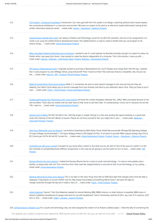 9/19/23, 9:56 AM Advanced View Arduino Projects List - Use Arduino for Projects
https://duino4projects.com/advanced-view-arduino-projects-list/?page31074=5 39/65
512. Tiich System – Prototype Final Report Introduction: Our main goal with the Tiich system is to design a teaching aid/tool which would replace
the conventional whiteboard in a classroom environment. We want our system to be used as an electronic based white board, having all the
written information easily be saved…... Listed under: Sensor – Transducer – Detector Projects
513. Lilypad Arduino Rocket Ship Cape I am taking a Children and Technology course for my MLS this semester, and one of our assignments is to
create a toy using the LilyPad Arduino development board. The LilyPad Arduino is used to create e-textiles that you can program to do
various things.…... Listed under: Home Automation Projects
514. Web-controlled Twittering Roomba using an Arduino I wanted to see if I could operate my Roomba remotely and get it to report its status via
Twitter while I was away from home. I also wanted to make the device independent of a computer. This is the solution I came up with…...
Listed under: Internet – Ethernet – LAN Project Ideas, Projects, Robotics – Automation Projects
515. DIY Arduino Nebulophone Synth I originally wanted to purchase a Nebulophone but, my El-Cheapo price range didn't like the tag. I realized
that I could program my own AtMega 328 by using ArduinoISP Then I found out that if the code was Arduino compatible, why not just use
the…... Listed under: How To – DIY – Projects, Phone Projects, Projects
516. Make An Social Alarm Clock Using Arduino What it is: Sometimes we want to send special messages to the ones we love but they are
sleeping. Soci Alarm Clock allows you to record a message from your browser and send to your beloved’s alarm clock. They just have to put it
near…... Listed under: Clock – Timer Projects, Home Automation Projects
517. Cookies adminitrator box [Electronics only] using arduino At home the cookies disappear relatively fast. ¿Why? Well, principally because of me
and my father. That's why my mother and my sister have to hide some to eat them later. It's embarrassing, I know, but it's because we are like
"Oh, I want to…... Listed under: Home Automation Projects
518. Arduino Fart-O-Meter OH NO! He didn't! Yes I did! My project is simple: Farting in a chair and sending the signal wirelessly to a panel that
shows the intensity of the fart! Words of caution: Please do not force yourself to fart, you might shit in your…... Listed under: Metering –
Instrument Projects, Projects
519. One Touch Wardrobe using an Arduino I use Arduino Duemilanove With Motor Driver Shield Microcontroller ATmega168 Operating Voltage
5V Input Voltage (recommended) 7-12V Input Voltage (limits) 6-20V Digital I/O Pins 14 (of which 6 provide PWM output) Analog Input Pins 6
DC Current per I/O Pin 40 mA DC Current for…... Listed under: Home Automation Projects, Projects, Sensor – Transducer – Detector Projects
520. Controlling an LED using a switch Concepts So you know what a switch is, but what can you do with it? One of the uses of a switch is to tell
the controller to activate/deactivate different components. In this case we are going to use the switch to turn on and…... Listed under: LED
Projects
521. Nursery Rhyme Hat using arduino I created the Nursery Rhyme Hat for a class on youth and technology. I'm new to instructables and e-
textiles, so please bear with me! This is the first time I have used the Lilypad Arduino or any kind of soft circuit technology, so my coding…...
Listed under: Home Automation Projects
522. Rainbow Mega Pong Clock using Arduino This is my take on the clasic Pong clock with an RGB back light that changes every time the date is
displayed. A big thanks to mrnick1234567 and his http://www.instructables.com/id/Pong-Word-Clock/ I did want the light to
change randomly through the day but it made a mess of…... Listed under: Clock – Timer Projects, Projects
523. Artist’s Machine Tutorial 1 Part One Materials needed for tutorial Working BBB, RBBB, Arduino, or other Arduino compatible (BBB shown in
photos) Solderless breadboard 22 gauge solid wire for use with breadboard 3 6mm momentary switches 8 LED's, any color 8 1k resistors, (470
ohm or 220…... Listed under: Video – Camera – Imaging Projects
524. LilyPad Arduino e-Reader Case For a youth and technology class, we were assigned the creation of an Arduino LilyPad project. I liked the idea of connecting the
LilyPad project to literacy, so I chose to make a Kindle case that would play music [Hedwig’s Theme from the Harry Potter…... Listed under: How To – DIY –
Projects
This website uses cookies to improve your experience. We'll assume you're ok with this, but you can opt-out if you wish. Check Privacy Policy
ACCEPT
 