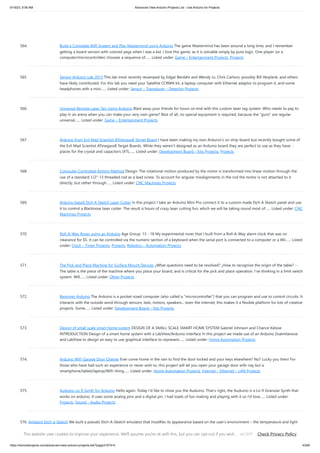 9/19/23, 9:56 AM Advanced View Arduino Projects List - Use Arduino for Projects
https://duino4projects.com/advanced-view-arduino-projects-list/?page31074=5 43/65
564. Build a Complete AVR System and Play Mastermind using Arduino The game Mastermind has been around a long time, and I remember
getting a board version with colored pegs when I was a kid. I love this game, as it is solvable simply by pure logic. One player (or a
computer/microcontroller) chooses a sequence of…... Listed under: Game – Entertainment Projects, Projects
565. Sensor Arduino Lab 2013 This lab most recently revamped by Edgar Berdahl and Wendy Ju. Chris Carlson, possibly Bill Verplank, and others
have likely contributed. For this lab you need your Satellite CCRMA kit, a laptop computer with Ethernet adaptor to program it, and some
headphones with a mini…... Listed under: Sensor – Transducer – Detector Projects
566. Universal Remote Laser Tag Using Arduino Blast away your friends for hours on end with this custom laser tag system. Who needs to pay to
play in an arena when you can make your very own game? Best of all, no special equipment is required, because the "guns" are regular
universal…... Listed under: Game – Entertainment Projects
567. Arduino from Evil Mad Scientist ATmegaxx8 Target Board I have been making my own Arduino's on strip-board but recently bought some of
the Evil Mad Scientist ATmegaxx8 Target Boards. While they weren't designed as an Arduino board they are perfect to use as they have: -
places for the crystal and capacitors (XTL…... Listed under: Development Board – Kits Projects, Projects
568. Computer Controlled Aiming Method Design: The rotational motion produced by the motor is transformed into linear motion through the
use of a standard 1/2"-13 threaded rod as a lead screw. To account for angular misalignments in the rod the motor is not attached to it
directly, but rather through…... Listed under: CNC Machines Projects
569. Arduino based Etch A Sketch Laser Cutter In this project I take an Arduino Mini Pro connect it to a custom made Etch A Sketch panel and use
it to control a Blacknose laser cutter. The result is hours of crazy laser cutting fun, which we will be taking round most of…... Listed under: CNC
Machines Projects
570. Roll-A-Way Rover using an Arduino Age Group: 13 - 18 My experimental rover that I built from a Roll-A-Way alarm clock that was on
clearance for $5. It can be controlled via the numeric section of a keyboard when the serial port is connected to a computer or a Wii…... Listed
under: Clock – Timer Projects, Projects, Robotics – Automation Projects
571. The Pick and Place Machine for Surface Mount Devices ¿What questions need to be resolved? ¿How to recognize the origin of the table? --
The table is the piece of the machine where you place your board, and is critical for the pick and place operation. I've thinking in a limit switch
system. Will…... Listed under: Other Projects
572. Beginner Arduino The Arduino is a pocket-sized computer (also called a "microcontroller") that you can program and use to control circuits. It
interacts with the outside word through sensors, leds, motors, speakers... even the internet; this makes it a flexible platform for lots of creative
projects. Some…... Listed under: Development Board – Kits Projects
573. Design of small scale smart home system DESIGN OF A SMALL SCALE SMART HOME SYSTEM Gabriel Johnson and Chance Kelsoe
INTRODUCTION Design of a smart home system with a LabView/Arduino interface In this project we made use of an Arduino Duemilanove
and LabView to design an easy to use graphical interface to represent…... Listed under: Home Automation Projects
574. Arduino WiFi Garage Door Opener Ever come home in the rain to find the door locked and your keys elsewhere? No? Lucky you then! For
those who have had such an experience or never wish to, this project will let you open your garage door with nay but a
smartphone/tablet/laptop/WiFi-thing…... Listed under: Home Automation Projects, Internet – Ethernet – LAN Projects
575. Auduino Lo-fi Synth for Arduino Hello again. Today I'd like to show you the Auduino. That's right, the Auduino is a Lo-fi Granular Synth that
works on arduino. It uses some analog pins and a digital pin. I had loads of fun making and playing with it so I'd love…... Listed under:
Projects, Sound – Audio Projects
576. Ambient Etch-a-Sketch We built a pseudo Etch-A-Sketch emulator that modifies its appearance based on the user’s environment – the temperature and light
conditions. Instead of only drawing horizontal and vertical lines, we can draw curved lines by changing the slope of the current line to be drawn.…... Listed
under: Game – Entertainment Projects
This website uses cookies to improve your experience. We'll assume you're ok with this, but you can opt-out if you wish. Check Privacy Policy
ACCEPT
 
