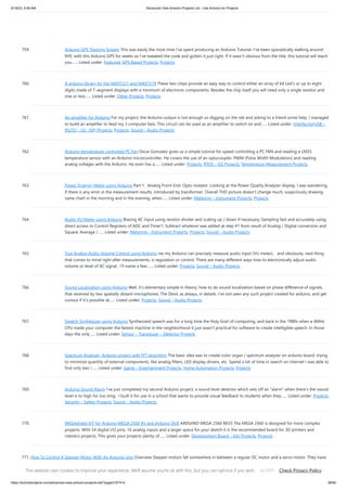 9/19/23, 9:56 AM Advanced View Arduino Projects List - Use Arduino for Projects
https://duino4projects.com/advanced-view-arduino-projects-list/?page31074=5 58/65
759. Arduino GPS Tracking System This was easily the most time I’ve spent producing an Arduino Tutorial. I’ve been sporadically walking around
NYC with this Arduino GPS for weeks as I’ve tweaked the code and gotten it just right. If it wasn’t obvious from the title, this tutorial will teach
you…... Listed under: Featured, GPS Based Projects, Projects
760. A arduino library for the MAX7221 and MAX7219 These two chips provide an easy way to control either an array of 64 Led's or up to eight
digits made of 7-segment displays with a minimum of electronic components. Besides the chip itself you will need only a single resistor and
one or two…... Listed under: Other Projects, Projects
761. An amplifier for Arduino For my project, the Arduino output is not enough so digging on the net and asking to a friend some help, I managed
to build an amplifier to feed my 3 computer fans. This circuit can be used as an amplifier to switch on and…... Listed under: Interfacing(USB –
RS232 – I2c -ISP) Projects, Projects, Sound – Audio Projects
762. Arduino temperature controlled PC Fan Oscar Gonzalez gives us a simple tutorial for speed controlling a PC FAN and reading a LM35
temperature sensor with an Arduino microcontroller. He covers the use of an optocoupler, PWM (Pulse Width Modulation) and reading
analog voltages with the Arduino. He even has a…... Listed under: Projects, RTOS – OS Projects, Temperature Measurement Projects
763. Power (Energy) Meter using Arduino Part 1. Analog Front-End. Opto-Isolator. Looking at the Power Quality Analyzer display, I was wandering,
if there is any error in the measurement results, introduced by transformer. Overall THD picture doesn’t change much, suspiciously drawing
same chart in the morning and in the evening, when…... Listed under: Metering – Instrument Projects, Projects
764. Audio VU Meter using Arduino Biasing AC input using resistor divider and scaling up / down if necessary; Sampling fast and accurately using
direct access to Control Registers of ADC and Timer1; Subtract whatever was added at step #1 from result of Analog / Digital conversion and
Square; Average /…... Listed under: Metering – Instrument Projects, Projects, Sound – Audio Projects
765. True Analog Audio Volume Control using Arduino ow my Arduino can precisely measure audio input (VU meter), and obviously, next thing
that comes to mind right after measurements, is regulation or control. There are many different ways how to electronically adjust audio
volume or level of AC signal. I’ll name a few:…... Listed under: Projects, Sound – Audio Projects
766. Sound Localization using Arduino Well, it’s elementary simple in theory, how to do sound localization based on phase difference of signals,
that received by two spatially distant microphones. The Devil, as always, in details. I’ve not seen any such project created for arduino, and get
curious if it’s possible at…... Listed under: Projects, Sound – Audio Projects
767. Speech Synthesizer using Arduino Synthesized speech was for a long time the Holy Grail of computing, and back in the 1980s when a 4MHz
CPU made your computer the fastest machine in the neighborhood it just wasn't practical for software to create intelligible speech. In those
days the only…... Listed under: Sensor – Transducer – Detector Projects
768. Spectrum Analyzer, Arduino project with FFT algorithm The basic idea was to create color organ / spectrum analyzer on arduino board, trying
to minimize quantity of external components, like analog filters, LED display drivers, etc. Spend a lot of time in search on internet I was able to
find only two !…... Listed under: Game – Entertainment Projects, Home Automation Projects, Projects
769. Arduino Sound Alarm I’ve just completed my second Arduino project, a sound level detector which sets off an “alarm” when there’s the sound
level is to high for too long. I built it for use in a school that wants to provide visual feedback to students when they…... Listed under: Projects,
Security – Safety Projects, Sound – Audio Projects
770. MEGAshield KIT for Arduino MEGA 2560 R3 and Arduino DUE ARDUINO MEGA 2560 REV3 The MEGA 2560 is designed for more complex
projects. With 54 digital I/O pins, 16 analog inputs and a larger space for your sketch it is the recommended board for 3D printers and
robotics projects. This gives your projects plenty of…... Listed under: Development Board – Kits Projects, Projects
771. How To Control A Stepper Motor With An Arduino Uno Overview Stepper motors fall somewhere in between a regular DC motor and a servo motor. They have
the advantage that they can be positioned accurately, moved forward or backwards one 'step' at a time, but they can also rotate continuously. In this lesson you
will…... Listed under: Motor Projects, Projects
This website uses cookies to improve your experience. We'll assume you're ok with this, but you can opt-out if you wish. Check Privacy Policy
ACCEPT
 