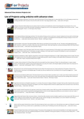 Advanced View Arduino Projects List
List of Projects using arduino with advance view:
1. ATtiny85 POV Display using arduino
The first time I saw a POV (Persistence Of Vision) display was on a show called FAQ on TV. The POV display consisted of an
oscillating shaft with 6 LED's mounted on the end of the shaft. Since then I have always wanted to make…... Listed under: LED Projects
2. making art interactive
Unfortunately, due to my need to reclaim my arduino and breadboards, we don't have photographic documentation of our circuit.
However, the structure of it was rather self-evident. Although we arranged the circuit in a such a way that we could program other functions, but we…... Listed
under: Interfacing(USB – RS232 – I2c -ISP) Projects, Phone Projects
3. Control Keyboard & Mouse Android app via Arduino
This instructable will show you how to control your computer's keyboard and mouse with an Android app
via bluetooth to an Arduino BACKGROUND Ever wanted to control your computer's mouse/keyboard functionality without having to actually sit in front of it? I
do all the time.…... Listed under: Arduino Android, Internet – Ethernet – LAN Projects, Projects
4. Augmented Water using arduino
The Augmented Water device helps you save water by turning red after one Liter. The device, built by @tamberg during a
water hackathon, is made from an Arduino, a flow sensor and coloured LED pixels. Video https://www.flickr.com/photos/tamberg/14346321456/ (thanks kiilo) In
case you want to build…... Listed under: Home Automation Projects
5. Blind Maze Navigation using 2-DOF Haptic Joystick
The domain of haptics has immense potential as a technology to assist visually-impaired individuals with
their navigation of the physical world. In this project, we sought to develop a 2-DOF haptic joystick to provide force-feedback to a user as she attempts to
navigate a maze…... Listed under: Game – Entertainment Projects
6. Temperature Displayed on 4 Digit 7 segment using Arduino
In this project I’ll display the temperature in a 4 digit 7 segment display (common anode). The sensor
is the cheapest you can find so actually the temperature changes pretty easily which makes the display to show always different temperatures. But the idea is
to…... Listed under: Projects, Temperature Measurement Projects
7. A compact, Arduino altimeter for RC Planes
Please vote for this Instructable if you think it deserves it! Thanks! The Ultimate Altimeter is a super-compact,
Arduino controlled altimeter capable of measuring the altitude with an accuracy of 0.3 meters, and saving the highest and lowest values it has measured. It is
powered…... Listed under: Interfacing(USB – RS232 – I2c -ISP) Projects
8. Wiring Harness for the LCD Panel
Assembly of the Female Connector Block The wiring harness has a male and female end. The gender of electrical and
mechanical parts is described on this Wikipedia page. The header pins that are soldered into the circuit board for the LCD panel are plugged into…... Listed
under: LCD Projects
9. Android Accessories Made Easy With Arduino
The Android Open Accessory Protocol makes it possible for you to create custom Arduino-based accessories for
your Android phone or tablet. Attend this session to learn how to get started, the hardware &amp; software required and how Handbag makes development
easier. Content will be useful…... Listed under: Arduino Android, Internet – Ethernet – LAN Projects, Projects
10. Huge Arduino Animatronic LED Eyeball using arduino
I'm currently in the process of making a Halloween contraption that has a few components that are worth
documenting. The Huge Arduino Animatronic LED Eyeball is one of them. Background Most animatronic eyeball projects that I found were more or less life-size.
They were usually…... Listed under: LED Projects
11. Brain-Computer Interface
Introduction Our goal was to build a brain-computer interface using an AVR microcontroller. We decided that the least invasive way of
measuring brain waves would be using electroencephalography (EEG) to record microvolt-range potential differences across locations on the user's scalp. In
order to accomplish this,…... Listed under: Medical – Health based Projects
12. Happy Androids with Arduino Video instructions
Arduino + Android Normally smartphone events are tightly coupled to your phone device itself. When your cell
phone is ringing, your phone speaker plays a ringtone. When you get a new text message, your phone displays it on its screen. Wouldn't it be thrilling to…...
Listed under: Arduino Android, Internet – Ethernet – LAN Projects, Projects
13. Hack an old iPod using an Android and an Arduino
This tutorial shows you how to use an Arduino to turn that old dusty music player into a Bluetooth controlled
docking station. Even if it has a cracked screen or a dead battery it can still be used. The following instructions will show you how…... Listed under: Arduino
Android
14. Finalized Prototype
Shown below is the finalized prototype. The purpose of the prototype was to demonstrate the feasibility of a small, highly maneuverable
search and rescue robot. As such, the completed prototype was successful. Capabilities include a ground speed of 10 inches per second, battery life of…... Listed
under: Development Board – Kits Projects
 