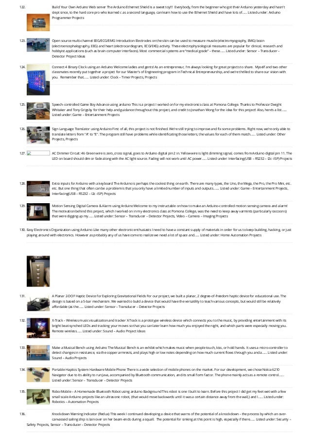122. Build Your Own Arduino Web server
The Arduino Ethernet Shield is a sweet toy!!!  Everybody, from the beginner who got their Arduino yesterday and hasn't
slept since, to the hard core pro who learned c as a second language, can learn how to use the Ethernet Shield and have lots of…... Listed under: Arduino
Programmer Projects
123. Open source multi-channel EEG/ECG/EMG
Introduction Electrodes on the skin can be used to measure muscle (electromyography, EMG) brain
(electroencephalography, EEG) and heart (electrocardiogram, ECG/EKG) activity. These electrophysiological measures are popular for clinical, research and
hobbyist applications (such as brain computer interfaces). Most commercial systems are “medical grade” – these…... Listed under: Sensor – Transducer –
Detector Project Ideas
124. Connect 4 Binary Clock using an Arduino
Welcome ladies and gents! As an entrepreneur, I'm always looking for great projects to share.  Myself and two other
classmates recently put together a project for our Master's of Engineering program in Technical Entrepreneurship, and we're thrilled to share our vision with
you.  Remember that…... Listed under: Clock – Timer Projects, Projects
125. Speech-controlled Game Boy Advance using arduino
This is a project I worked on for my electronics class at Pomona College. Thanks to Professor Dwight
Whitaker and Tony Grigsby for their help and guidance throughout this project, and credit to Jonathan Wong for the idea for this project! Also, here's a list…...
Listed under: Game – Entertainment Projects
126. Sign Language Translator using Arduino
First of all, this project is not finished. We're still trying to improve and fix some problems. Right now, we're only able to
translate letters from "A" to "E". The program still have problems while identificating those letters, the values for each of them match…... Listed under: Other
Projects, Projects
127. AC Dimmer Circuit: 46
Green wire is zero_cross signal, goes to Arduino digital pin 2 in. Yellow wire is light dimming signal, comes from Arduino digital pin 11. The
LED on board should dim or fade along with the AC light source. Fading will not work until AC power…... Listed under: Interfacing(USB – RS232 – I2c -ISP) Projects
128. Extra inputs for Arduino with a keyboard
The Arduino is perhaps the coolest thing on earth. There are many types, the Uno, the Mega, the Pro, the Pro Mini, etc.
etc. But one thing that often can be a problem is that you only have a limited number of inputs and outputs.…... Listed under: Game – Entertainment Projects,
Interfacing(USB – RS232 – I2c -ISP) Projects
129. Motion Sensing Digital Camera & Alarm using Arduino
Welcome to my instructable on how to make an Arduino-controlled motion sensing camera and alarm!
The motivation behind this project, which I worked on in my electronics class at Pomona College, was the need to keep away varmints (particularly raccoons)
that were digging up my…... Listed under: Sensor – Transducer – Detector Projects, Video – Camera – Imaging Projects
130. Easy Electronics Organization using Arduino
Like many other electronic enthusiasts I need to have a constant supply of materials in order for us to keep building, hacking, or just
playing around with electronics. However as probably any of us have come to realize we need a lot of space and…... Listed under: Home Automation Projects
131. A Planar 2-DOF Haptic Device for Exploring Gravitational Fields
For our project, we built a planar, 2 degree-of-freedom haptic device for educational use. The
design is based on a 5-bar mechanism. We wanted to build a device that would have the versatility to teach various concepts, but would still be relatively
affordable (as the…... Listed under: Sensor – Transducer – Detector Projects
132. X-Track – Wireless music visualization and tracker
X-Track is a prototype wireless device which connects you to the music, by providing entertainment with its
bright beat-synched LEDs and tracking your moves so that you can later learn how much you enjoyed the night, and which parts were especially moving you.
Remote wireless…... Listed under: Sound – Audio Project Ideas
133. Make a Musical Bench using Arduino
The Musical Bench is an exhibit which makes music when people touch, kiss, or hold hands. It uses a micro-controller to
detect changes in resistance, via the copper armrests, and plays high or low notes depending on how much current flows through you and a…... Listed under:
Sound – Audio Projects
134. Portable Haptics System Hardware
Mobile Phone There is a wide selection of mobile phones on the market. For our development, we chose Nokia 6210
Navigator due to its ability to run Java, accompanied by Bluetooth communication, and its small form factor. The phone mainly acts as a remote control…...
Listed under: Sensor – Transducer – Detector Projects
135. Robo-Mobile – A Homemade Bluetooth Robot using arduino
Background This robot is one I built to learn. Before this project I did get my feet wet with a few
small scale Arduino projects like an ultrasonic robot, (that would move backwards until it was a certain distance away from the wall,) and I…... Listed under:
Robotics – Automation Projects
136. Knockdown Warning Indicator (Redux)
This week I continued developing a device that warns of the potential of a knockdown – the process by which an over-
canvassed sailing ship is lain over on her beam-ends during a squall.  The potential for sinking at this point is high, especially if there…... Listed under: Security –
Safety Projects, Sensor – Transducer – Detector Projects
 