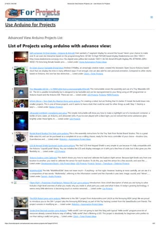 2/19/24, 9:46 AM Advanced View Arduino Projects List - Use Arduino for Projects
https://duino4projects.com/advanced-view-arduino-projects-list/?page31074=5 1/67
Advanced View Arduino Projects List
List of Projects using arduino with advance view:
1. Self-contained 16-Digit display – Arduino & Attiny85 Ever wanted a 7-segment display for around the house? Here's your chance to make
one! It can even be interactive based on the programming.Parts: ($7.60) 16 Digit TM1640 based display Dealextreme.com SKU: 104311
http://www.dealextreme.com/p/jy-mcu-16x-digital-tube-yellow-led-module-104311 ($2.50) Atmel ATtiny85 Digikey PN: ATTINY85-20PU-
ND($1.73) Extra long female header pins…... Listed under: Home Automation Project Ideas
2. An Open Source, hackable Digital Clock Andrew O’Malley, an amazingly creative maker, created this fanstastic Open Source Arduino-based
clock that can display the time in many different ways: if not enough, one can also add his own personal animation. Compared to other clocks
based on Arduino, this one has two distinctive…... Listed under: Clock – Timer Projects
3. Tiny Wearable LED kit – 12 PWM LEDs from a reprogramable ATtiny85 This instructable covers the assembly and use of a Tiny Wearable LED
kit. The kit is useable immediately but is desigend to be hackable and can be reprogrammed to your liking using an ISP programmer or
Arduino board and the Arduino IDE. There are not…... Listed under: LED Projects, Projects, PWM Projects
4. Infinity Mirror – Tony Stark Arc-Reactor thing using arduino I'm creating a robot, but am finding that it's better if I break the build down into
smaller projects. This is one of those projects, and it seems to have a look that could be used for other things as well. Step 1: Destroy a
lady's…... Listed under: Battery Projects
5. Ultraviolet nightlight, ingredients and setup This simple instructable will show you how to make a nightlight out of a translucent container, a
bottle of tonic water, an Arduino, and ultraviolet LEDs. If you've ever played with a black light, you've noticed that some substances glow
brightly under these lights. In…... Listed under: LED Projects
6. Rocket Brand Studios Tiny Tank using arduino This is the assembly instructions for the Tiny Tank from Rocket Brand Studios. This is a great
little robot kit, and can be purchased as a complete kit or as a rolling chassis, ready for the micro controller of your choice --Arudino Uno,
Duemilanove and…... Listed under: Robotics – Automation Project Ideas
7. LCD & Keypad Shield Quickstart Guide using arduino The 16x2 LCD And Keypad Shield is very simple to use because it's fully compatible with
the Arduino "LiquidCrystal" library. You can initialise the LCD and display messages on it with just a few lines of code, but it also gives you the
flexibility to…... Listed under: LCD Projects
8. Arduino Esplora Light Calibrator This sketch shows you how to read and calibrate the Esplora's light sensor. Because light levels vary from one
location to another, you need to calibrate the sensor for each location. To do this, you read the sensor for a few seconds, and save the…...
Listed under: Development Board – Kits Project Ideas, LED Projects, Projects, Sensor – Transducer – Detector Projects
9. MultiMovEDIA The title “MultiMovEDIA” does not mean much – if anything – at first sight. However, looking at more carefully, we can see it is
a composition of two words: “Multimedia”, referring to the information content and the channels it uses (text, image, sound), and “Move”,…...
Listed under: Sound – Audio Projects
10. [Team PGH] – Prototype I Final Report: [Motion RC Car] using arduino Introduction: Give a brief description of what you are trying to solve.
Include a high-level overview of what you made, why you made it, what parts you used, and what it does. In today’s growing technology, it
seems every little electronic is becoming touch or motion sensored.…... Listed under: Car Projects
11. The IKEA Robot Lamp using arduino Welcome to the SM-1 project from ArduinoArts.com! (A.K.A as the Annoying IKEA Lamp) We are proud
to introduce you to the SM-1 project (aka the Annoying IKEA lamp), as part of the Toy hacking contest from the SeeedStudio.com friends. The
project consists in modifying an…... Listed under: Robotics – Automation Project Ideas
12. Single Digit Decimal counter using Arduino “Hello world”,I am not going to start this blog with typical “Hello world” program,since lot of
resources already covered Arduino way of telling “hello world”,that is Blinking a LED. This project is absolutely for beginners who prefers to
run than taking a walk,I am going…... Listed under: Clock – Timer Project Ideas
Use Arduino for Projects
 