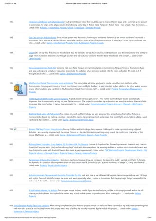 2/19/24, 9:47 AM Advanced View Arduino Projects List - Use Arduino for Projects
https://duino4projects.com/advanced-view-arduino-projects-list/?page31074=5 43/67
592. [Arduino] Linefollower with photoresistors I built a linefollower robot that could be used in many different ways, and I summed up my project
in some steps. To begin with, all you need is the following parts: Step 1: Robot frame Parts List: -Robot frame -Two wheels -Two DC motors…...
Listed under: Robotics – Automation Projects, Sensor – Transducer – Detector Projects
593. Gas Cap using an Arduino board Since you've gotten into electronics, haven't you wondered if there is a fart sensor out there? I sure did. I
discovered that if you use a methane sensor, especially the MQ-4, even at very low concentrations, it reads farts. What if you combined that
into…... Listed under: Game – Entertainment Projects, Home Automation Projects, Projects
594. CrEST Let’s Set Up Your Arduino and Breadboard! Yep, for real: Let’s Set Up Your Arduino and Breadboard! (use the instructions here, or flip to
page 12 in your book) Step one: Dig through your kit and pull out your: Arduino Wooden Base Breadboard and Jumper…... Listed under:
Other Projects
595. New animatronic Eyes: Rock On! Someone had seen Peter Penguin or my Instructables on Animatronic Penguin Torso or Animatronic Eyes,
and was working on a sculpture. He wanted to animate the sculpture when someone walked into the room and asked if I could do it. I
thought about it for…... Listed under: Game – Entertainment Projects
596. Multifunction Digital Thermometer using an Arduino This instructable will show you how to create a multifunction platform with a
thermometer, chronograph (count up timer), count down timer, and light display. It is also intended to be a platform for other analog sensors
or any other functions you can think of. Multifunction_Digital_Thermometer.zip71…... Listed under: Projects, Temperature Measurement
Projects
597. Twitter Controlled Pet Feeder using an Arduino A great project for busy pet owners. This Twitter-Controlled pet feeder automatically
dispenses food in response to activity on your Twitter account. The project is controlled by an Arduino and uses the Arduino Ethernet shield
to receive data from Twitter. I hacked this automatic Pet…... Listed under: Home Automation Projects, Internet – Ethernet – LAN Projects,
Projects
598. Bedtime Board using LilyPad Arduino For a class on youth and technology, we were assigned to a project using the LilyPad Arduino, a
microcontroller board for making e-textiles. I decided to make a hanging board with a starscape that would light up and play a lullaby. I used
cardboard, black cotton…... Listed under: Game – Entertainment Project Ideas
599. Singing Olaf Bag (Frozen) Using Arduino For my children and technology class, we were challenged to make a product using a Lilypad
Arduino. I am currently obsessed with the movie Frozen, so I decided to create something using one of the most iconic characters of the
movie, Olaf. I used a…... Listed under: Game – Entertainment Projects, Sound – Audio Projects
600. Arduino MicroControllers, Card Readers, 3D Printing, GS4, Flip Camera! Episode 3 of AndroidTec, Formed by members thamind (Jon) chaostic
(Lewis) & Computer Whiz (Jim) and introducing GuyCothal, who discusses about the amazing abilities of Arduino micro controller boards and
how they can be used with Androids! Jason also made a guest appearance!... Listed under: CNC Machines Projects, Development Board – Kits
Projects, Memory – Storage Projects, Projects, Video – Camera – Imaging Projects
601. Randomized Arduino Drum Machine I like drum machines. However they are not always the easiest to build. I wanted one that is: A. Simple,
Yet Powerful-If it uses lots of components then it is too complicated B. Sound-It's not a a drum machine if it "beeps" C. Easily Modifiable-If…...
Listed under: Projects, Sound – Audio Projects
602. Arduino Automatic Temperature& Humidity Controller for Pets Jack and Jose, a pair of beautiful hamster, has accompanied me over 100 days
and nights. Their soft white fur makes me quiet and warm, especially when I coding in the winner. But the very tragic things happened in the
last week. As the cold…... Listed under: Temperature Measurement Projects
603. 9 Volt battery adapter for Arduino This is super simple but very useful if you are in a hurry or just like to do things yourself and on the off
chance you didn't know, this is about the easiest way to add mobile power to your Arduino. After looking at a…... Listed under: Battery
Projects
604. Touch Sensitive Audio Desk Trays- Arduino After having completed my first Arduino project (which can be found here) I wanted to try and create something that
had more of a practical use. My idea behind this project was a way of aiding the visually impaired. By the end of this project…... Listed under: Sensor –
Transducer – Detector Projects
 