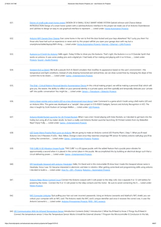 2/19/24, 9:47 AM Advanced View Arduino Projects List - Use Arduino for Projects
https://duino4projects.com/advanced-view-arduino-projects-list/?page31074=5 46/67
631. Design of small scale smart home system DESIGN OF A SMALL SCALE SMART HOME SYSTEM Gabriel Johnson and Chance Kelsoe
INTRODUCTION Design of a smart home system with a LabView/Arduino interface In this project we made use of an Arduino Duemilanove
and LabView to design an easy to use graphical interface to represent…... Listed under: Home Automation Projects
632. Arduino WiFi Garage Door Opener Ever come home in the rain to find the door locked and your keys elsewhere? No? Lucky you then! For
those who have had such an experience or never wish to, this project will let you open your garage door with nay but a
smartphone/tablet/laptop/WiFi-thing…... Listed under: Home Automation Projects, Internet – Ethernet – LAN Projects
633. Auduino Lo-fi Synth for Arduino Hello again. Today I'd like to show you the Auduino. That's right, the Auduino is a Lo-fi Granular Synth that
works on arduino. It uses some analog pins and a digital pin. I had loads of fun making and playing with it so I'd love…... Listed under:
Projects, Sound – Audio Projects
634. Ambient Etch-a-Sketch We built a pseudo Etch-A-Sketch emulator that modifies its appearance based on the user’s environment – the
temperature and light conditions. Instead of only drawing horizontal and vertical lines, we can draw curved lines by changing the slope of the
current line to be drawn.…... Listed under: Game – Entertainment Projects
635. The iDial – Critical Making Personal Identity Augmentation Device In this critical making project, we will be making a personal iDial, which will
give you, the wearer, the ability to reflect on your personal identity in a private space, and then spatially and temporally dislocate your ‘private
self’ into public conversation! You might be…... Listed under: Sensor – Transducer – Detector Projects
636. Using a laser pointer and a matrix LED as a two-dimensional input device Laser Command is a game which I build using a 8x8 matrix LED and
an Arduino Mini. This game was developed as a "sample" class project in S10-05833 Gadgets, Sensors and Activity Recognition in HCI. The
class is taught by Scott Hudson at Carnegie Mellon…... Listed under: LED Projects
637. Arduino Model Rocket Launcher for 3D Printed Rockets When I was a kid, I loved playing with Estes Rockets, so I decided to get back into the
hobby but using all of my maker skizzls. So here's a really cool Arduino Rocket Launcher launching 3D Printed rockets from my MakerBot
Rep2! Enjoy! Fully…... Listed under: Game – Entertainment Projects
638. LED Super Mario Piranha Plant using an Arduino We are going to make an Arduino control LED Piranha Plant :] Step 1: What you'll need
Arduino Uno 9 Resisters 9 LEDs - Red, Yellow, Orange is best since they need less amperage PIR sensor 9v battery arduino wall plug (you'll be
cutting the connection…... Listed under: Game – Entertainment Projects, Projects
639. THE CUBE: A 3D Vibration Jigsaw Puzzle “THE CUBE” is a 3D jigsaw puzzle, with the added feature that a puzzle piece vibrates for
approximately a second when it is placed in the correct place in the puzzle. We accomplished this by building an electrical design such that a
circuit delivering power…... Listed under: Game – Entertainment Projects
640. DIY handmade Hexapod with arduino (Hexdrake) Hello, I'm David and in this instructable I'll show how I made this hexapod whose name is
Hexdrake. Since I was 16 I became interested in electronic and later in robotics. After getting some level and programming skills using arduino
I decided to build a…... Listed under: How To – DIY – Projects, Robotics – Automation Projects
641. Arduino Relay Motor Control Circuit Connect the Arduino outputs with 5 volt power to the relay coils. Use a separate 9 or 12 volt battery for
powering the motor. Connect the 9 or 12 volt power to the relay contacts and the motor. Be sure to avoid connecting the 9…... Listed under:
Motor Projects
642. NFC Computer Unlocker Quit pulling your hair out over incorrect passwords. Using an Arduino Leonardo and Adafruit's NFC shield, you can
unlock your computer with an NFC card. The Arduino reads the NFC card's unique identifier and once it receives the correct one, it uses the
Arduino Leonardo's…... Listed under: Arduino Programmer Projects, RFID - NFC projects
643. I2C Communication With An Infrared Temperature Sensor Introduction Contents [hide] 1 Introduction 2 What You’ll Need to Know 3 Things You’ll Need 4
Connect the temperature sensor 5 How the Temperature Sensor Works 6 Install the External Libraries 7 Program the Microcontroller 8 Conclusion In this lab,
 