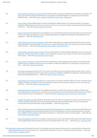 2/19/24, 9:47 AM Advanced View Arduino Projects List - Use Arduino for Projects
https://duino4projects.com/advanced-view-arduino-projects-list/?page31074=5 49/67
670. Twitter Enabled Text to Speech using an Arduino Let the world know what you're eating for breakfast with an 80's style vocal synthesizer! This
project uses an Arduino to send your Twitter stream to a voice generator chip called the SpeakJet. The setup that I use here can also be
extended to other…... Listed under: Internet – Ethernet – LAN Projects, Projects, Sound – Audio Projects
671. Microcontrollers: The Basics Different kinds of computers are designed for different purposes. The computer at the heart of your laptop is
optimized for different puprposes than the one in your phone or the one in your mouse. The simplest computers are those that are designed
to take inout…... Listed under: Development Board – Kits Projects
672. Raspberry Pirate Radio This simple hack turns your Raspberry Pi into a powerful FM transmitter! It has enough range to cover your home, DIY
drive-in movie, a high school ball game, or even a bike parade (depending on the stragglers). PiFM software not only boldly enhances the
capability of…... Listed under: Radio Project Ideas
673. Arduino Lilypad Slipper Automatic Foot Massager I made a little automatic slipper foot massager with the Lilypad Arduino and some of the
Lilypad Vibe Boards for the actual massager. The sensor it uses is a Lilypad Accelerometer that I'm only using as a basic tilt sensor. Essentially
it detects when the…... Listed under: Home Automation Projects, Medical – Health based Projects
674. Holiday Dreidel Light Display for Roof using Arduino This Instructable details how to build a holiday dreidel display for your roof. It uses coat
hanger wire, rope light, and an Arduino controller to control a fading demo mode and a "spin" mode. In the demo mode, the symbols fade in
and out, going…... Listed under: Home Automation Projects, Projects
675. LEGO + Arduino = Brickduino (1. the LED) I know LEGO has the Mindstorms-set that probably is great, but wouldn't it be even better (and
cheaper) to hack your regular bricks into your own micro controller controlled LEGO? Well I think so! I had this idea for a long time, but to
many…... Listed under: Arduino LED Project Ideas
676. John Doherty’s Lab Notebook January 9, 2013 (1 hour): Met as a team after class to discuss preliminary project proposal. January 10, 2013 (2
hours): Met as a team after class to finish writing preliminary project proposal. WEEK 01 SUMMARY Accomplishments: Submitted preliminary
project proposal. Weekly Work Total: 3…... Listed under: Internet – Ethernet – LAN Projects
677. Arduino Robot V2 (Fast) Also Voice Controlled This is my second version of my arduino robot after "Build your first robot". My Second version
is slightly complicated as compared to my first one but offers better features. In this instructable I'm going to show you how to build a fast
robot which…... Listed under: Robotics – Automation Projects
678. Breathalyzer Microphone using an Arduino The breathalyzer microphone is a system for the inconscpicuous collection of blood-alcohol
content level data sets. In other words, you can measure a person's sobriety with a device, that for all intents and purposes, looks no different
than a standard microphone. This tool adds new…... Listed under: Medical – Health based Projects, Projects, Sound – Audio Projects
679. PowerBox: The Safe AC Power Meter Introduction We designed a device that measures and graphs various aspects of AC power and acts as a
computer-controlled remote switch. With the recent push for green energy and environmental friendliness, more and more people are
concerned about their personal daily power usage. We developed…... Listed under: Motor Projects
680. Make an Oscilloscope Using the SainSmart Mega2560 with the TFT LCD shield and the 3.5 “color touch screen This instructable will show you
how to build a portable Touch Screen Oscilloscope for less than 40 U$! The oscilloscope is one of the most powerful electronic instruments
that is available to electronics hobbyist, experimenters, and engineers. It is mainly used to measue time-varying signals.…... Listed under: LCD
Projects, Medical – Health based Projects
681. Talking Darth Vader Binary Clock In this instructable I am going to show you, how to paint a black and white image of Darth Vader and bring it
to life by adding a binary clock and making it talk. If you are not a big Star Wars fan, don’t worry…... Listed under: Clock – Timer Project Ideas
682. Robot shield for Arduino Board The idea behind this post is to bring together some robot designs and trasform them in a new device with new hardware and
standard software (arduino of course) and so easier to use. These robots have three things in common: a mechanical structure, the hardware…... Listed under:
Projects, Robotics – Automation Projects
 