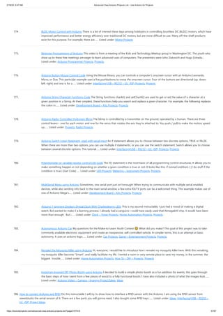 2/19/24, 9:47 AM Advanced View Arduino Projects List - Use Arduino for Projects
https://duino4projects.com/advanced-view-arduino-projects-list/?page31074=5 57/67
774. BLDC Motor Control with Arduino There is a lot of interest these days among hobbyists in controlling brushless DC (BLDC) motors, which have
improved performance and better energy efficiency over traditional DC motors, but are more difficult to use. Many off-the-shelf products
exist for this purpose. For example, there are…... Listed under: Motor Projects
775. Beginner Programming of Arduino This video is from a meeting of the Kids and Technology Meetup group in Washington DC. The youth who
show up to these free meetings are eager to learn advanced uses of computers. The presenters were John Dukovich and Hugo Estrada....
Listed under: Arduino Programmer Projects, Projects
776. Arduino Button Mouse Control Code Using the Mouse library, you can controls a computer's onscreen cursor with an Arduino Leonardo,
Micro, or Due. This particular example uses a five pushbuttons to move the onscreen cursor. Four of the buttons are directional (up, down,
left, right) and one is for a…... Listed under: Interfacing(USB – RS232 – I2c -ISP) Projects, Projects
777. Arduino String Character Functions Code The String functions charAt() and setCharAt() are used to get or set the value of a character at a
given position in a String. At their simplest, these functions help you search and replace a given character. For example, the following replaces
the colon in…... Listed under: Development Board – Kits Projects, Projects
778. Arduino-Radio Controlled Hydrogen Blimp The blimp is controlled by a transmitter on the ground, operated by a human. There are three
control levers-- one for each motor, and one for the servo that rotates the axis they're attached to. You push / pull to make the motors speed
up…... Listed under: Projects, Radio Projects
779. Arduino Switch (case) Statement, used with serial input An if statement allows you to choose between two discrete options, TRUE or FALSE.
When there are more than two options, you can use multiple if statements, or you can use the switch statement. Switch allows you to choose
between several discrete options. This tutorial…... Listed under: Interfacing(USB – RS232 – I2c -ISP) Projects, Projects
780. Potentiometer or variable resistor control LED Code The if() statement is the most basic of all programming control structures. It allows you to
make something happen or not depending on whether a given condition is true or not. It looks like this: if (someCondition) { // do stuff if the
condition is true } [Get Code]…... Listed under: LED Projects, Metering – Instrument Projects, Projects
781. MultiSerial Mega using Arduino Sometimes, one serial port just isn't enough! When trying to communicate with multiple serial enabled
devices, while also sending info back to the main serial window, a few extra RX/TX ports can be a welcomed thing. This example makes use of
one of Arduino Mega's…... Listed under: Development Board – Kits Projects, Projects
782. Arduino 7 segment Displays Digital Clock With Charlieplexing LEDs This is my second instructable. I just had a mood of making a digital
watch. But wanted to make it a learning process. I already had a sanguino i could have easily used that Atmega644 chip. it would have been
more than enough. But i…... Listed under: Clock – Timer Projects, Home Automation Projects, Projects
783. Autonomous Arduino Car My questions for the Make-to-Learn Youth Contest 🙂 What did you make? This goal of this project was to take
commonly available electronic equipment and create an inexpensive, self-controlled vehicle. In simpler terms, this is an attempt at basic
autonomy. It uses an arduino logic…... Listed under: Car Projects, Game – Entertainment Projects, Projects
784. Remake the Mosquito Killer using Arduino Hi, everyone, i would like to introduce how i remake my mosquito killer here. With this remaking,
my mosquito killer become "Smart", and really facilitate my life. I rented a room in very remote place to save my money, in the summer, the
biggest trouble…... Listed under: Home Automation Projects, How To – DIY – Projects, Projects
785. Instagram Inspired DIY Photo-Booth using Arduino I decided to build a simple photo-booth as a fun addition for events, this goes through
the basic steps of how i went from a few pieces of wood to a fully functional booth. I have also included a photo of what the images look…...
Listed under: Arduino Video – Camera – Imaging Project Ideas, Ideas
786. How to connect Arduino and RFID On this instructable I will try to show how to interface a RFID sensor with the Arduino. I am using the RFID sensor from
seeedstudio the serial version of it. There are a few parts you will gonna need. I also bought some RFID keys.…... Listed under: Ideas, Interfacing(USB – RS232 –
I2c -ISP) Project Ideas
 