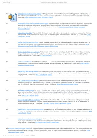 2/19/24, 9:47 AM Advanced View Arduino Projects List - Use Arduino for Projects
https://duino4projects.com/advanced-view-arduino-projects-list/?page31074=5 63/67
852. LED Hat Display with Pong using an Arduino A while ago, as my first microcontroller project, I made a Pong game on a 5x7 LED display, but
then nothing became of it. Recently I was given a hard hat as part of a uniform (for an engineering competition) and told to customize it,…...
Listed under: Game – Entertainment Projects, LED Projects, Projects
853. Temperature Control For Kitchen Appliances using Arduino In this Instructable, I will step through controlling the temperature of most kitchen
appliances. As an example, I will use an old Westbend Poppery popcorn maker (aka. coffee roaster), but these same techniques will be
applicable to most hot plates, coffee makers, and waffle irons.…... Listed under: Home Automation Projects, Projects, Temperature
Measurement Projects
854. Arduino Binary Alarm Clock This Instructable will show you how to build an binary alarm clock, with a touch sensor snooze button. This is my
first instructable and my first real arduino project, I hope you like it! I bought an arduino a while back and I think it's…... Listed under: Clock –
Timer Projects, Projects
855. Build An RFID Door Lock Using Arduino I wanted to make an easy and secure way to enter my garage. RFID was the best way to unlock my
door, even with my hands full I can unlock the door and push it open! I built a simple circuit with a basic ATMega…... Listed under: Home
Automation Projects, Projects, RFID - NFC projects, Security – Safety Projects
856. Wireless Altoids Display using an Arduino This Instructable will show you how to modify an Altoids tin for a wireless 2x16 character display.
Using an Altoids tin was inspired by the need to have a small yet protective enclosure for a pair of Xbee modules recently bought from
Sparkfun. I purchased the…... Listed under: LCD Projects, Projects
857. Fun Sun-tracking Arduino The Just-For-Fun Sun-tracker using the Arduino and two servos. This device, along the lines of the most
useless toy, is not so much for function as it is for fun. But as with many things, you can't spell function…... Listed under: Projects, Sensor –
Transducer – Detector Projects
858. Reaction Time Tester using an Arduino A month ago I knew nothing about Arduino and now.....my first project! Looking back, this project
combines allmost all of the tutorials that I have read in this short period: blinking LED, push button, piezo and LCD display. A useful project for
every beginner! I…... Listed under: Clock – Timer Projects, Projects
859. Kid’s Game to Arduino Enigma Machine The technology behind Enigma machines and the work done to crack them has influenced
cryptography, cryptanalysis, and computer science in general. If you're unfamiliar with Enigma machines, it's a device that was developed
near the end of World War I, then used extensively by the…... Listed under: Game – Entertainment Projects, Projects
860. DIY Arduino or The DIY-Duino THIS ENTIRE TUTORIAL IS ALSO AVAILABLE ON MY WEBSITE AT http://www.theparsley.com/arduino/diy/ To
quote the Arduino website: "Arduino is an open-source electronics prototyping platform based on flexible, easy-to-use hardware and
software. It's intended for artists, designers, hobbyists, and anyone interested in creating interactive objects or environments."…... Listed
under: How To – DIY – Projects, Projects
861. Steering Wheel Drive R/C Car with Arduino IP Control Car was launched in 2001. I make the similar function car utilizing commercialized
products. The concept of Car No.02 is to utilize commercialized products, and I am an amateur in electrical. So, do not blame me that the
system is not sophisticated, i.e.…... Listed under: Car Projects, Projects, Robotics – Automation Projects
862. Make A Digital Clock From Scratch using arduino In some point in the life of every electronics hobbyist the need to make a clock is borned, in
my case it was about a month after I soldered my first part on a board, but back then I didn't have the right tools, parts…... Listed under: Clock
– Timer Projects, Projects
863. Arduino Processing Audio Spectrum Analyzer In this Instructable I am going to show how to make a program in Processing that analyzes
sound on your computer and sends data to an Arduino that controls an LED matrix to show the spectrum analysis. I will be explaining where
to get materials,…... Listed under: LED Projects, Projects, Sound – Audio Projects
864. Plantduino Greenhouse using an Arduino This summer I wanted to combine my two loves of plant science and engineering. Thus I am constructing my very own
greenhouse in my backyard. I am an undergrad, and as any former student knows, this means I move around constantly, and I am not…... Listed under: Home
Automation Projects, Projects
 