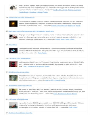 UPDATE (8/29/13): Thank you readers for your enthusiasm and kind remarks regarding this project! It has been a
tremendous journey since I started this project back in March, but I am very glad with the resulting product and the
excitement with which it has been received…… Listed under: How To – DIY – Projects, Robotics – Automation
Projects, Sensor – Transducer – Detector Projects
206. 3-dimensional Star Cluster using an Arduino
This instructable will guide you through the process of making your very own star-cluster from LEDs and acrylic. I
made this piece for my electronics nal project at college and had access to a machine shop. This instructable
assumes that you have access to similar…… Listed under: Home Automation Projects, LED Projects, Projects
207. Matrix sound machine: Generative music with a particle system using Arduino
This project is a part of experiments done while doing an artist in residence at Instructables. You can see the other
projects here. Creating emergent patterns that can be converted into sounds fascinates me. So this is my rst
experiment in building an arduino platform for…… Listed under: Projects, Sound – Audio Projects
208. ArduinoPhone
Combining Arduino and other shield modules, we make a mobile phone named Arduino Phone. Meanwhile, we
printed a shell for it with the 3D printer. Although it’s not such ne as you think, even a little bit clunky, it’s still very
cool. That is the…… Listed under: Phone Projects
209. Lite Brite LED clock using an Arduino
Lite Brite pegs look like LED’s don’t they?  That’s what I though the other day after working on an LED cube for a few
hours.  I happened to see my daughter’s Lite Brite sitting there, and I looked at the pile of LED’s on my…… Listed
under: Clock – Timer Projects, LED Projects, Projects
210. DIY 3D Controller using an Arduino
Make a 3D interface using an six resistors, aluminum foil, and an Arduino. Take that, Wii. Update: a much more
thorough explanation of this project is available from Make Magazine. It might be easier to follow their instructions,
and I think their code is more…… Listed under: How To – DIY – Projects, Projects
211. Analog Fabric Joypad using an Arduino
How to make an “analog” input device from fabric and a few other necessary materials. “Analog” in parenthesis
because, although it is made up of 4 analog inputs, the only analog transition between the directions (up, right, down
and left) comes from the bu ering material…… Listed under: Game – Entertainment Projects, Projects
212. “12 Thumbs” R/C LEGO Dragster
Impressed by these two LEGO® Dragster sets, a 250 pieces LEGO®TECHNIC Dragster 8847 (released in 1983) and a
391 pieces Top Fuel Racing 5533 (released in 1999). These two Dragsters inspired me to build my own
LEGO® dragster, the “12 Thumbs”. The name “12 Thumbs” came after I…… Listed under: Other Projects
213. An Arduino Powered (Scale) Speed Trap
 