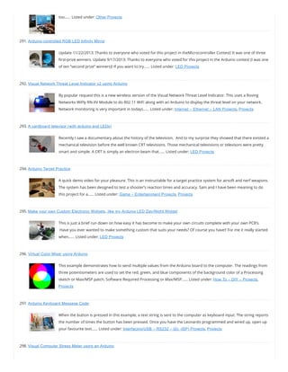 too…… Listed under: Other Projects
291. Arduino-controlled RGB LED Infinity Mirror
Update 11/22/2013: Thanks to everyone who voted for this project in theMicrocontroller Contest! It was one of three
rst-prize winners. Update 9/17/2013: Thanks to everyone who voted for this project in the Arduino contest (I was one
of ten “second prize” winners)! If you want to try…… Listed under: LED Projects
292. Visual Network Threat Level Indicator v2 using Arduino
By popular request this is a new wireless version of the Visual Network Threat Level Indicator. This uses a Roving
Networks WiFly RN-XV Module to do 802.11 WiFi along with an Arduino to display the threat level on your network.
Network monitoring is very important in todays…… Listed under: Internet – Ethernet – LAN Projects, Projects
293. A cardboard televisor (with arduino and LEDs)
Recently I saw a documentary about the history of the television.  And to my surprise they showed that there existed a
mechanical television before the well known CRT televisions. Those mechanical televisions or televisors were pretty
smart and simple. A CRT is simply an electron beam that…… Listed under: LED Projects
294. Arduino Target Practice
A quick demo video for your pleasure. This is an instructable for a target practice system for airsoft and nerf weapons.
The system has been designed to test a shooter’s reaction times and accuracy. Sam and I have been meaning to do
this project for a…… Listed under: Game – Entertainment Projects, Projects
295. Make your own Custom Electronic Widgets, like my Arduino LED Day/Night Widget
This is just a brief run down on how easy it has become to make your own circuits complete with your own PCB’s.
 Have you ever wanted to make something custom that suits your needs? Of course you have!! For me it really started
when…… Listed under: LED Projects
296. Virtual Color Mixer using Arduino
This example demonstrates how to send multiple values from the Arduino board to the computer. The readings from
three potentiometers are used to set the red, green, and blue components of the background color of a Processing
sketch or Max/MSP patch. Software Required Processing or Max/MSP…… Listed under: How To – DIY – Projects,
Projects
297. Arduino Keyboard Message Code
When the button is pressed in this example, a text string is sent to the computer as keyboard input. The string reports
the number of times the button has been pressed. Once you have the Leonardo programmed and wired up, open up
your favourite text…… Listed under: Interfacing(USB – RS232 – I2c -ISP) Projects, Projects
298. Visual Computer Stress Meter using an Arduino
 